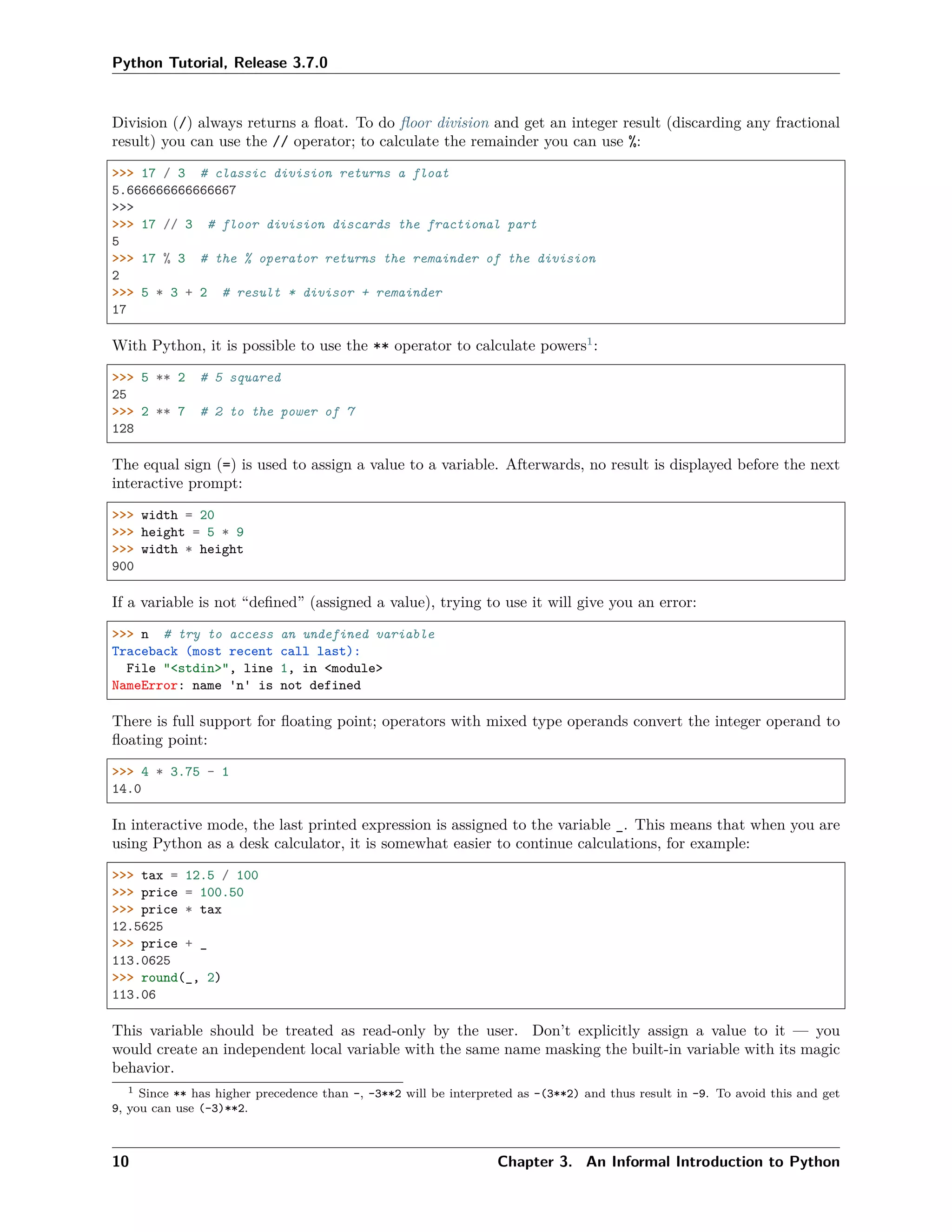 Python Tutorial, Release 3.7.0
Division (/) always returns a ﬂoat. To do ﬂoor division and get an integer result (discarding any fractional
result) you can use the // operator; to calculate the remainder you can use %:
>>> 17 / 3 # classic division returns a float
5.666666666666667
>>>
>>> 17 // 3 # floor division discards the fractional part
5
>>> 17 % 3 # the % operator returns the remainder of the division
2
>>> 5 * 3 + 2 # result * divisor + remainder
17
With Python, it is possible to use the ** operator to calculate powers1
:
>>> 5 ** 2 # 5 squared
25
>>> 2 ** 7 # 2 to the power of 7
128
The equal sign (=) is used to assign a value to a variable. Afterwards, no result is displayed before the next
interactive prompt:
>>> width = 20
>>> height = 5 * 9
>>> width * height
900
If a variable is not “deﬁned” (assigned a value), trying to use it will give you an error:
>>> n # try to access an undefined variable
Traceback (most recent call last):
File "<stdin>", line 1, in <module>
NameError: name 'n' is not defined
There is full support for ﬂoating point; operators with mixed type operands convert the integer operand to
ﬂoating point:
>>> 4 * 3.75 - 1
14.0
In interactive mode, the last printed expression is assigned to the variable _. This means that when you are
using Python as a desk calculator, it is somewhat easier to continue calculations, for example:
>>> tax = 12.5 / 100
>>> price = 100.50
>>> price * tax
12.5625
>>> price + _
113.0625
>>> round(_, 2)
113.06
This variable should be treated as read-only by the user. Don’t explicitly assign a value to it — you
would create an independent local variable with the same name masking the built-in variable with its magic
behavior.
1 Since ** has higher precedence than -, -3**2 will be interpreted as -(3**2) and thus result in -9. To avoid this and get
9, you can use (-3)**2.
10 Chapter 3. An Informal Introduction to Python
 