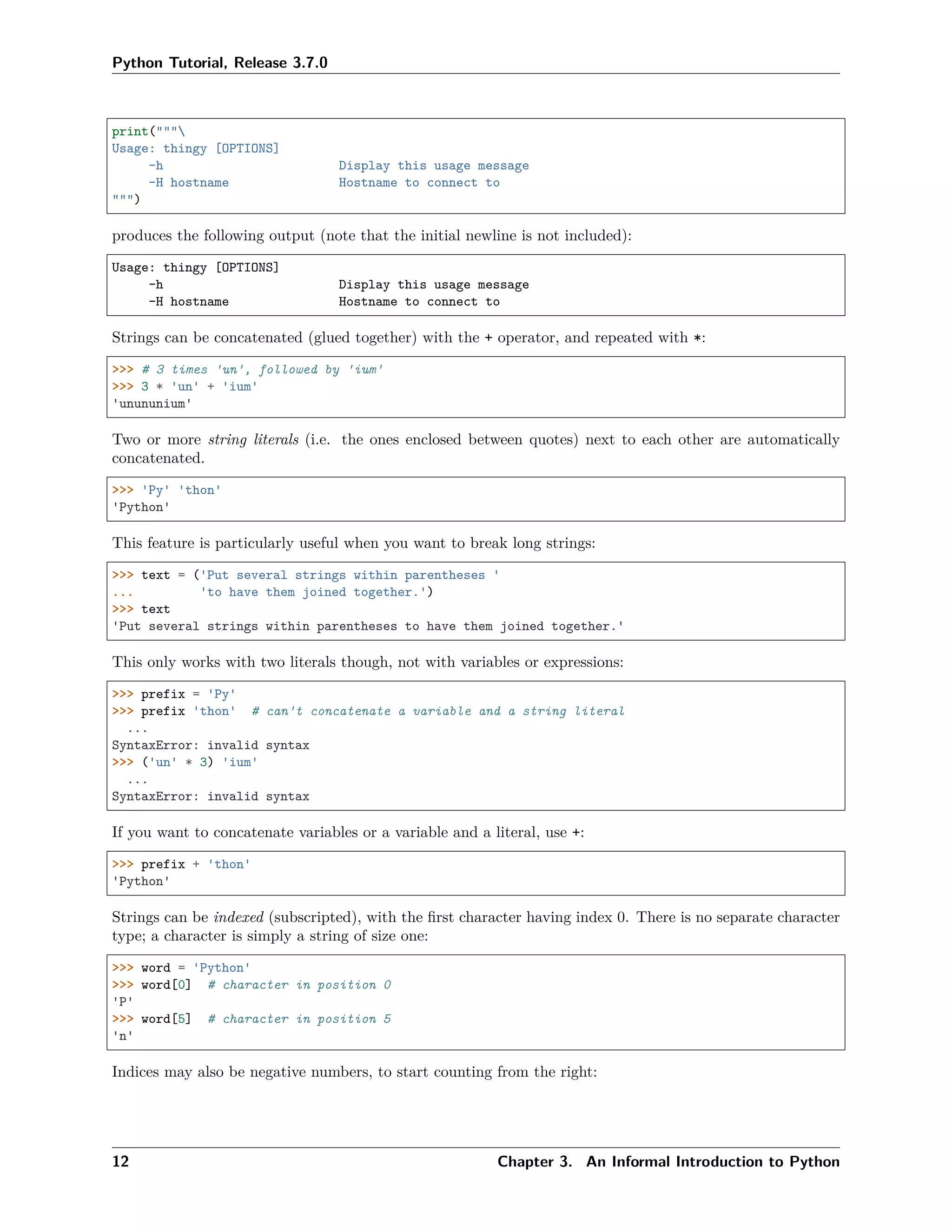 Python Tutorial, Release 3.7.0
print("""
Usage: thingy [OPTIONS]
-h Display this usage message
-H hostname Hostname to connect to
""")
produces the following output (note that the initial newline is not included):
Usage: thingy [OPTIONS]
-h Display this usage message
-H hostname Hostname to connect to
Strings can be concatenated (glued together) with the + operator, and repeated with *:
>>> # 3 times 'un', followed by 'ium'
>>> 3 * 'un' + 'ium'
'unununium'
Two or more string literals (i.e. the ones enclosed between quotes) next to each other are automatically
concatenated.
>>> 'Py' 'thon'
'Python'
This feature is particularly useful when you want to break long strings:
>>> text = ('Put several strings within parentheses '
... 'to have them joined together.')
>>> text
'Put several strings within parentheses to have them joined together.'
This only works with two literals though, not with variables or expressions:
>>> prefix = 'Py'
>>> prefix 'thon' # can't concatenate a variable and a string literal
...
SyntaxError: invalid syntax
>>> ('un' * 3) 'ium'
...
SyntaxError: invalid syntax
If you want to concatenate variables or a variable and a literal, use +:
>>> prefix + 'thon'
'Python'
Strings can be indexed (subscripted), with the ﬁrst character having index 0. There is no separate character
type; a character is simply a string of size one:
>>> word = 'Python'
>>> word[0] # character in position 0
'P'
>>> word[5] # character in position 5
'n'
Indices may also be negative numbers, to start counting from the right:
12 Chapter 3. An Informal Introduction to Python
 
