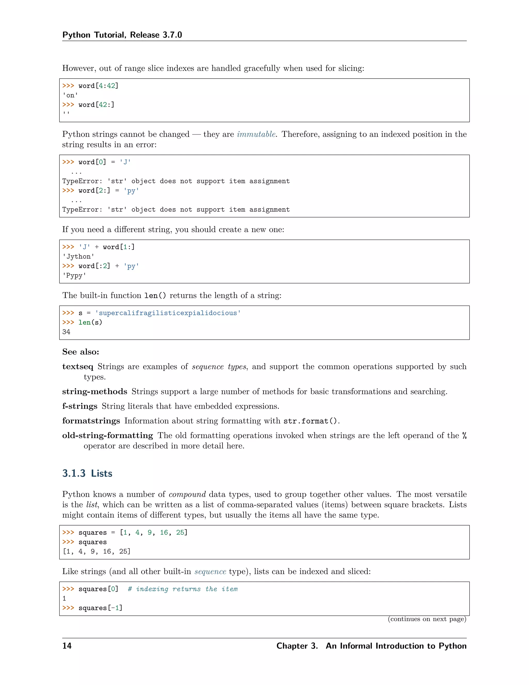 Python Tutorial, Release 3.7.0
However, out of range slice indexes are handled gracefully when used for slicing:
>>> word[4:42]
'on'
>>> word[42:]
''
Python strings cannot be changed — they are immutable. Therefore, assigning to an indexed position in the
string results in an error:
>>> word[0] = 'J'
...
TypeError: 'str' object does not support item assignment
>>> word[2:] = 'py'
...
TypeError: 'str' object does not support item assignment
If you need a diﬀerent string, you should create a new one:
>>> 'J' + word[1:]
'Jython'
>>> word[:2] + 'py'
'Pypy'
The built-in function len() returns the length of a string:
>>> s = 'supercalifragilisticexpialidocious'
>>> len(s)
34
See also:
textseq Strings are examples of sequence types, and support the common operations supported by such
types.
string-methods Strings support a large number of methods for basic transformations and searching.
f-strings String literals that have embedded expressions.
formatstrings Information about string formatting with str.format().
old-string-formatting The old formatting operations invoked when strings are the left operand of the %
operator are described in more detail here.
3.1.3 Lists
Python knows a number of compound data types, used to group together other values. The most versatile
is the list, which can be written as a list of comma-separated values (items) between square brackets. Lists
might contain items of diﬀerent types, but usually the items all have the same type.
>>> squares = [1, 4, 9, 16, 25]
>>> squares
[1, 4, 9, 16, 25]
Like strings (and all other built-in sequence type), lists can be indexed and sliced:
>>> squares[0] # indexing returns the item
1
>>> squares[-1]
(continues on next page)
14 Chapter 3. An Informal Introduction to Python
 