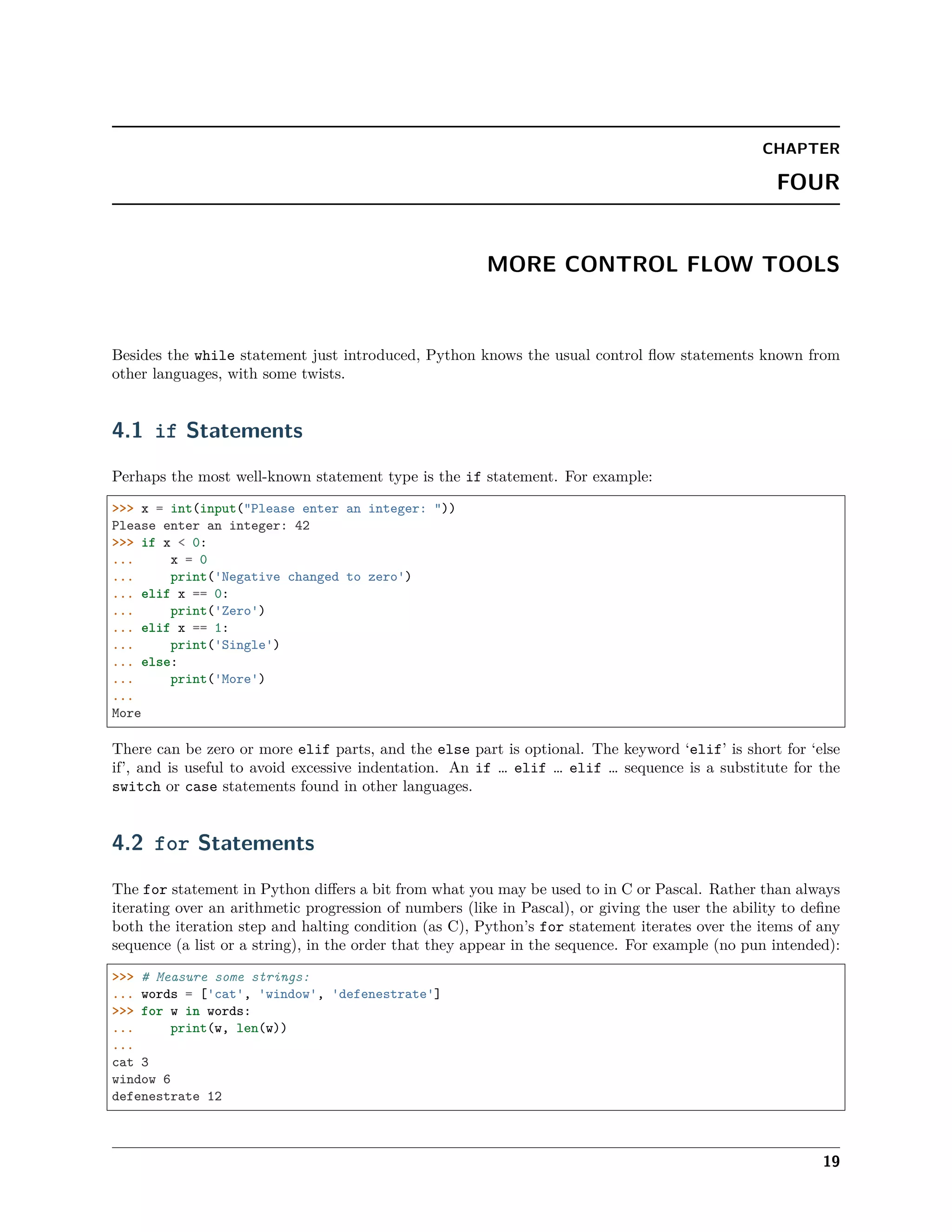 CHAPTER
FOUR
MORE CONTROL FLOW TOOLS
Besides the while statement just introduced, Python knows the usual control ﬂow statements known from
other languages, with some twists.
4.1 if Statements
Perhaps the most well-known statement type is the if statement. For example:
>>> x = int(input("Please enter an integer: "))
Please enter an integer: 42
>>> if x < 0:
... x = 0
... print('Negative changed to zero')
... elif x == 0:
... print('Zero')
... elif x == 1:
... print('Single')
... else:
... print('More')
...
More
There can be zero or more elif parts, and the else part is optional. The keyword ‘elif’ is short for ‘else
if’, and is useful to avoid excessive indentation. An if … elif … elif … sequence is a substitute for the
switch or case statements found in other languages.
4.2 for Statements
The for statement in Python diﬀers a bit from what you may be used to in C or Pascal. Rather than always
iterating over an arithmetic progression of numbers (like in Pascal), or giving the user the ability to deﬁne
both the iteration step and halting condition (as C), Python’s for statement iterates over the items of any
sequence (a list or a string), in the order that they appear in the sequence. For example (no pun intended):
>>> # Measure some strings:
... words = ['cat', 'window', 'defenestrate']
>>> for w in words:
... print(w, len(w))
...
cat 3
window 6
defenestrate 12
19
 