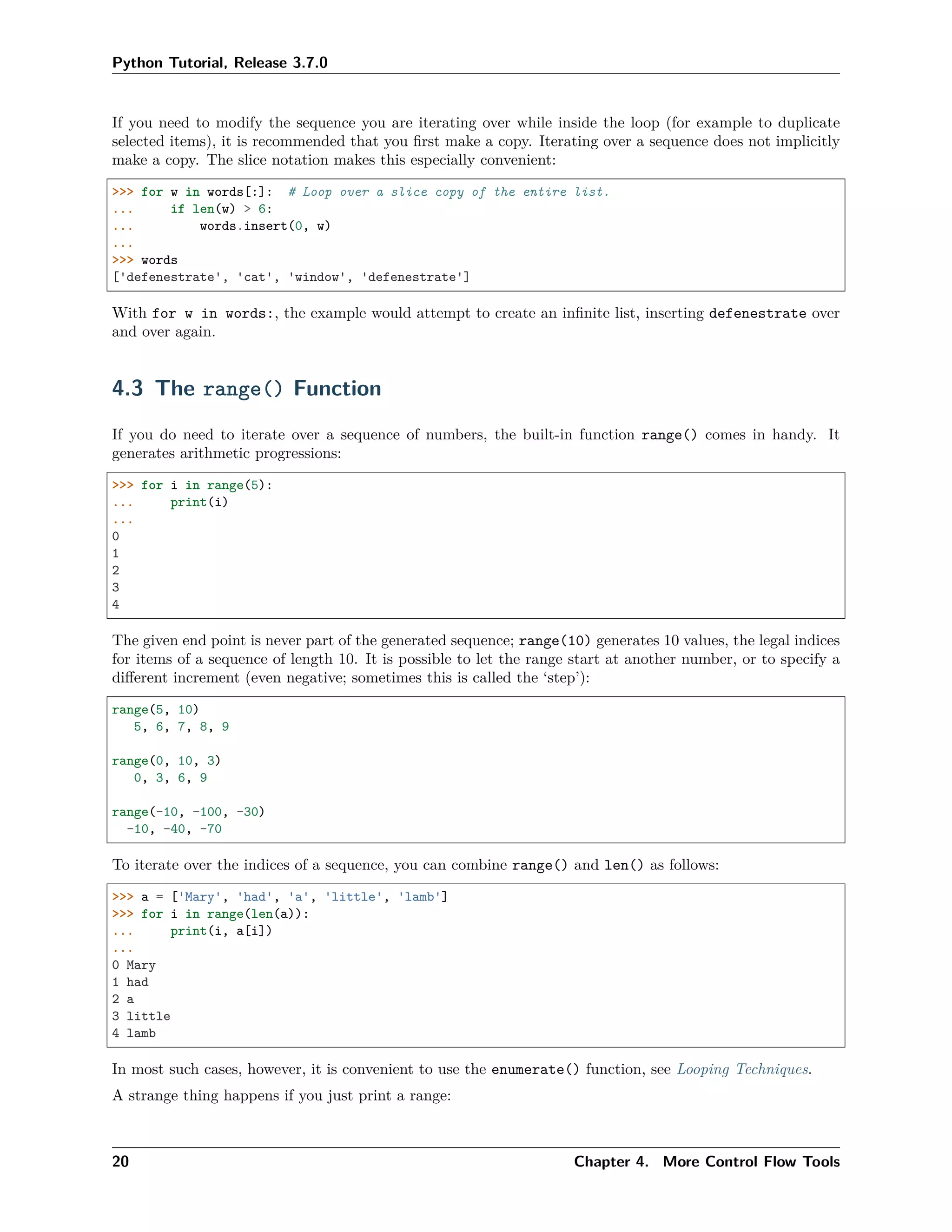 Python Tutorial, Release 3.7.0
If you need to modify the sequence you are iterating over while inside the loop (for example to duplicate
selected items), it is recommended that you ﬁrst make a copy. Iterating over a sequence does not implicitly
make a copy. The slice notation makes this especially convenient:
>>> for w in words[:]: # Loop over a slice copy of the entire list.
... if len(w) > 6:
... words.insert(0, w)
...
>>> words
['defenestrate', 'cat', 'window', 'defenestrate']
With for w in words:, the example would attempt to create an inﬁnite list, inserting defenestrate over
and over again.
4.3 The range() Function
If you do need to iterate over a sequence of numbers, the built-in function range() comes in handy. It
generates arithmetic progressions:
>>> for i in range(5):
... print(i)
...
0
1
2
3
4
The given end point is never part of the generated sequence; range(10) generates 10 values, the legal indices
for items of a sequence of length 10. It is possible to let the range start at another number, or to specify a
diﬀerent increment (even negative; sometimes this is called the ‘step’):
range(5, 10)
5, 6, 7, 8, 9
range(0, 10, 3)
0, 3, 6, 9
range(-10, -100, -30)
-10, -40, -70
To iterate over the indices of a sequence, you can combine range() and len() as follows:
>>> a = ['Mary', 'had', 'a', 'little', 'lamb']
>>> for i in range(len(a)):
... print(i, a[i])
...
0 Mary
1 had
2 a
3 little
4 lamb
In most such cases, however, it is convenient to use the enumerate() function, see Looping Techniques.
A strange thing happens if you just print a range:
20 Chapter 4. More Control Flow Tools
 