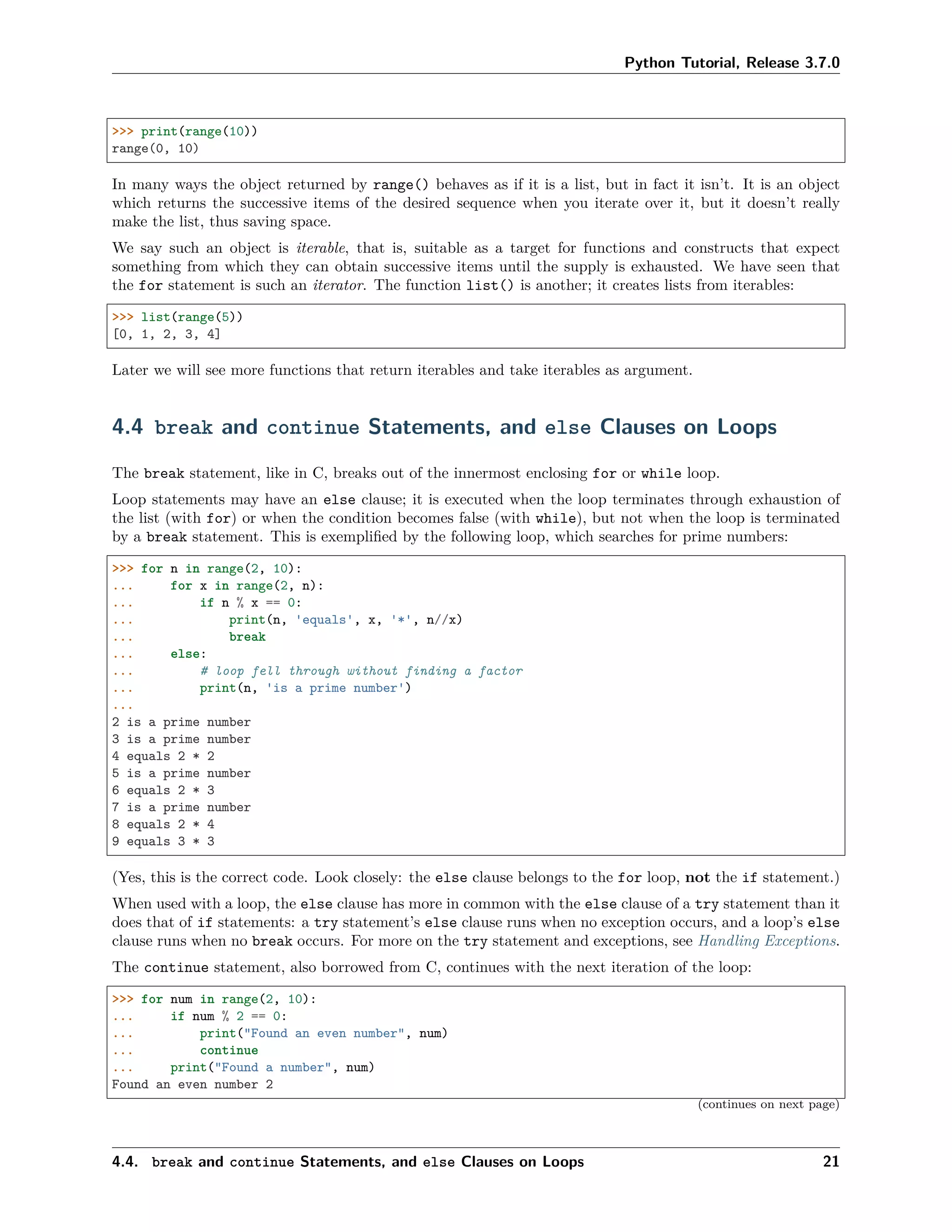 Python Tutorial, Release 3.7.0
>>> print(range(10))
range(0, 10)
In many ways the object returned by range() behaves as if it is a list, but in fact it isn’t. It is an object
which returns the successive items of the desired sequence when you iterate over it, but it doesn’t really
make the list, thus saving space.
We say such an object is iterable, that is, suitable as a target for functions and constructs that expect
something from which they can obtain successive items until the supply is exhausted. We have seen that
the for statement is such an iterator. The function list() is another; it creates lists from iterables:
>>> list(range(5))
[0, 1, 2, 3, 4]
Later we will see more functions that return iterables and take iterables as argument.
4.4 break and continue Statements, and else Clauses on Loops
The break statement, like in C, breaks out of the innermost enclosing for or while loop.
Loop statements may have an else clause; it is executed when the loop terminates through exhaustion of
the list (with for) or when the condition becomes false (with while), but not when the loop is terminated
by a break statement. This is exempliﬁed by the following loop, which searches for prime numbers:
>>> for n in range(2, 10):
... for x in range(2, n):
... if n % x == 0:
... print(n, 'equals', x, '*', n//x)
... break
... else:
... # loop fell through without finding a factor
... print(n, 'is a prime number')
...
2 is a prime number
3 is a prime number
4 equals 2 * 2
5 is a prime number
6 equals 2 * 3
7 is a prime number
8 equals 2 * 4
9 equals 3 * 3
(Yes, this is the correct code. Look closely: the else clause belongs to the for loop, not the if statement.)
When used with a loop, the else clause has more in common with the else clause of a try statement than it
does that of if statements: a try statement’s else clause runs when no exception occurs, and a loop’s else
clause runs when no break occurs. For more on the try statement and exceptions, see Handling Exceptions.
The continue statement, also borrowed from C, continues with the next iteration of the loop:
>>> for num in range(2, 10):
... if num % 2 == 0:
... print("Found an even number", num)
... continue
... print("Found a number", num)
Found an even number 2
(continues on next page)
4.4. break and continue Statements, and else Clauses on Loops 21
 