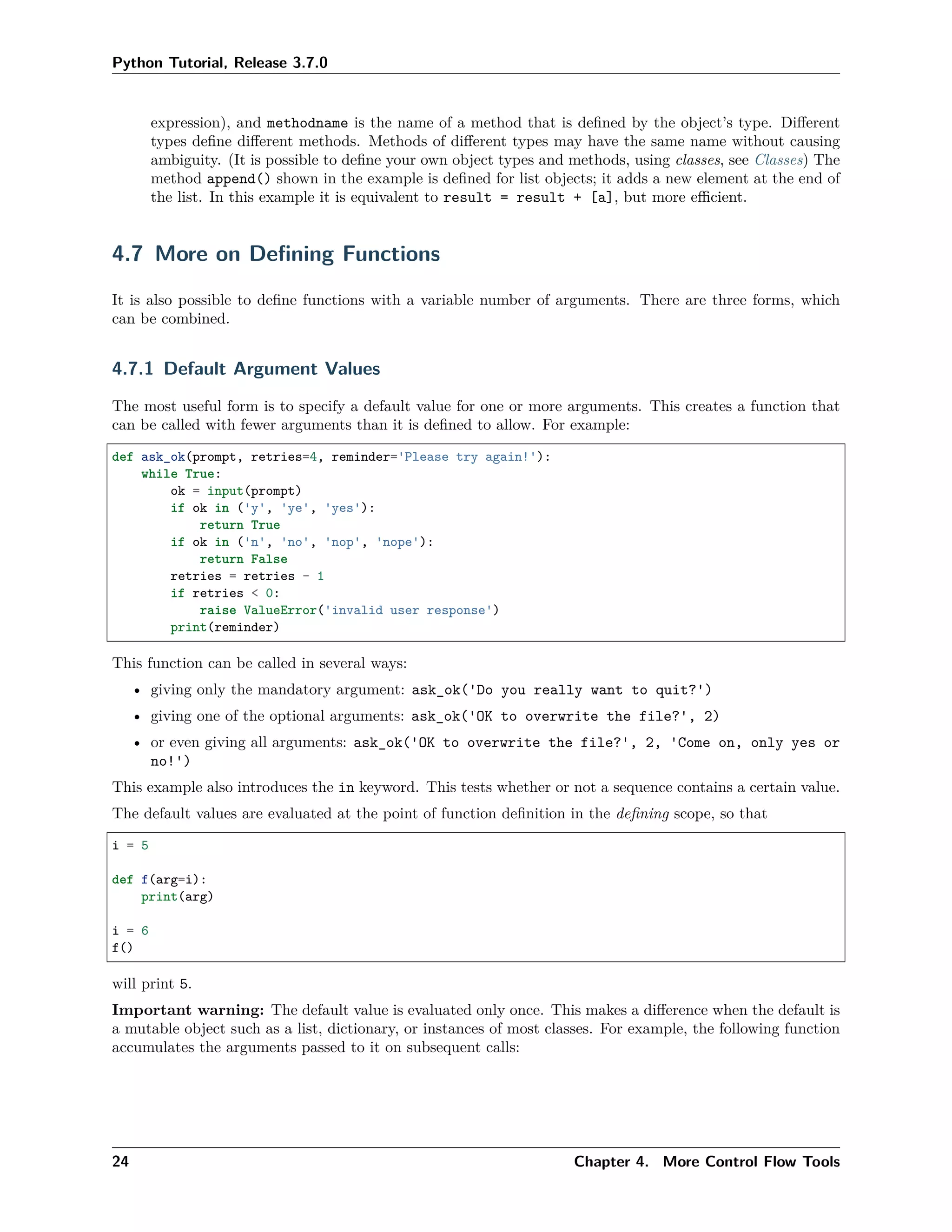 Python Tutorial, Release 3.7.0
expression), and methodname is the name of a method that is deﬁned by the object’s type. Diﬀerent
types deﬁne diﬀerent methods. Methods of diﬀerent types may have the same name without causing
ambiguity. (It is possible to deﬁne your own object types and methods, using classes, see Classes) The
method append() shown in the example is deﬁned for list objects; it adds a new element at the end of
the list. In this example it is equivalent to result = result + [a], but more eﬃcient.
4.7 More on Deﬁning Functions
It is also possible to deﬁne functions with a variable number of arguments. There are three forms, which
can be combined.
4.7.1 Default Argument Values
The most useful form is to specify a default value for one or more arguments. This creates a function that
can be called with fewer arguments than it is deﬁned to allow. For example:
def ask_ok(prompt, retries=4, reminder='Please try again!'):
while True:
ok = input(prompt)
if ok in ('y', 'ye', 'yes'):
return True
if ok in ('n', 'no', 'nop', 'nope'):
return False
retries = retries - 1
if retries < 0:
raise ValueError('invalid user response')
print(reminder)
This function can be called in several ways:
• giving only the mandatory argument: ask_ok('Do you really want to quit?')
• giving one of the optional arguments: ask_ok('OK to overwrite the file?', 2)
• or even giving all arguments: ask_ok('OK to overwrite the file?', 2, 'Come on, only yes or
no!')
This example also introduces the in keyword. This tests whether or not a sequence contains a certain value.
The default values are evaluated at the point of function deﬁnition in the deﬁning scope, so that
i = 5
def f(arg=i):
print(arg)
i = 6
f()
will print 5.
Important warning: The default value is evaluated only once. This makes a diﬀerence when the default is
a mutable object such as a list, dictionary, or instances of most classes. For example, the following function
accumulates the arguments passed to it on subsequent calls:
24 Chapter 4. More Control Flow Tools
 