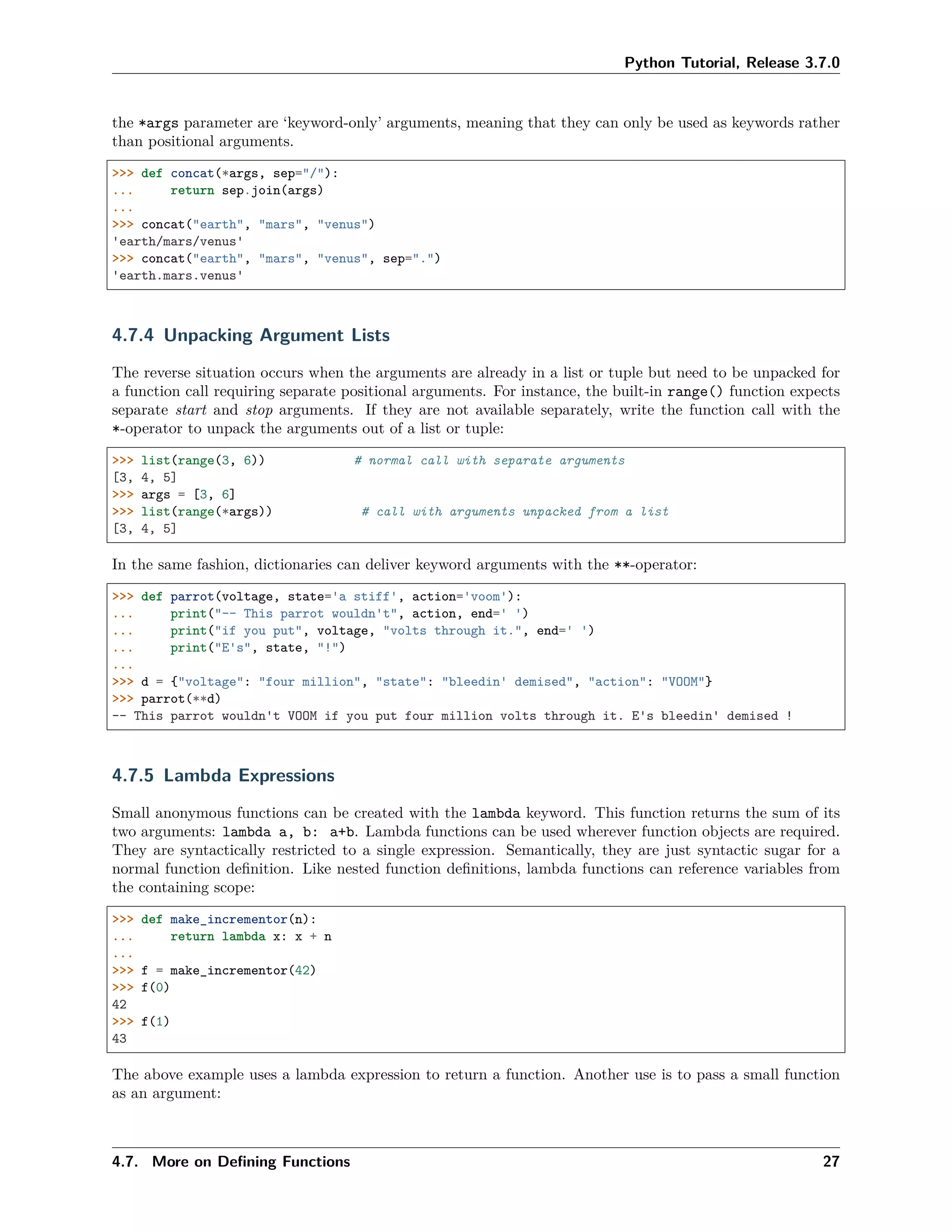Python Tutorial, Release 3.7.0
the *args parameter are ‘keyword-only’ arguments, meaning that they can only be used as keywords rather
than positional arguments.
>>> def concat(*args, sep="/"):
... return sep.join(args)
...
>>> concat("earth", "mars", "venus")
'earth/mars/venus'
>>> concat("earth", "mars", "venus", sep=".")
'earth.mars.venus'
4.7.4 Unpacking Argument Lists
The reverse situation occurs when the arguments are already in a list or tuple but need to be unpacked for
a function call requiring separate positional arguments. For instance, the built-in range() function expects
separate start and stop arguments. If they are not available separately, write the function call with the
*-operator to unpack the arguments out of a list or tuple:
>>> list(range(3, 6)) # normal call with separate arguments
[3, 4, 5]
>>> args = [3, 6]
>>> list(range(*args)) # call with arguments unpacked from a list
[3, 4, 5]
In the same fashion, dictionaries can deliver keyword arguments with the **-operator:
>>> def parrot(voltage, state='a stiff', action='voom'):
... print("-- This parrot wouldn't", action, end=' ')
... print("if you put", voltage, "volts through it.", end=' ')
... print("E's", state, "!")
...
>>> d = {"voltage": "four million", "state": "bleedin' demised", "action": "VOOM"}
>>> parrot(**d)
-- This parrot wouldn't VOOM if you put four million volts through it. E's bleedin' demised !
4.7.5 Lambda Expressions
Small anonymous functions can be created with the lambda keyword. This function returns the sum of its
two arguments: lambda a, b: a+b. Lambda functions can be used wherever function objects are required.
They are syntactically restricted to a single expression. Semantically, they are just syntactic sugar for a
normal function deﬁnition. Like nested function deﬁnitions, lambda functions can reference variables from
the containing scope:
>>> def make_incrementor(n):
... return lambda x: x + n
...
>>> f = make_incrementor(42)
>>> f(0)
42
>>> f(1)
43
The above example uses a lambda expression to return a function. Another use is to pass a small function
as an argument:
4.7. More on Deﬁning Functions 27
 