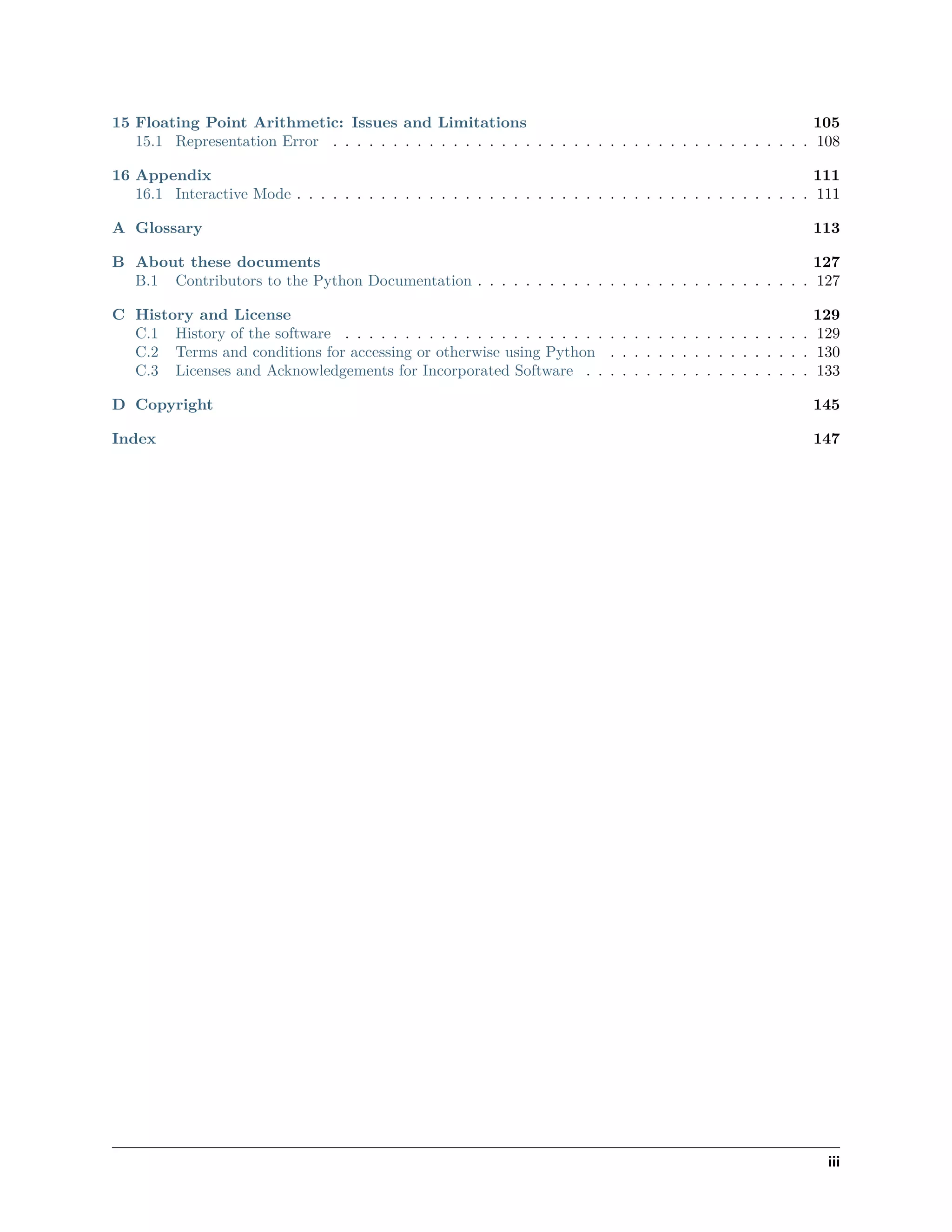 15 Floating Point Arithmetic: Issues and Limitations 105
15.1 Representation Error . . . . . . . . . . . . . . . . . . . . . . . . . . . . . . . . . . . . . . . . 108
16 Appendix 111
16.1 Interactive Mode . . . . . . . . . . . . . . . . . . . . . . . . . . . . . . . . . . . . . . . . . . . 111
A Glossary 113
B About these documents 127
B.1 Contributors to the Python Documentation . . . . . . . . . . . . . . . . . . . . . . . . . . . . 127
C History and License 129
C.1 History of the software . . . . . . . . . . . . . . . . . . . . . . . . . . . . . . . . . . . . . . . 129
C.2 Terms and conditions for accessing or otherwise using Python . . . . . . . . . . . . . . . . . 130
C.3 Licenses and Acknowledgements for Incorporated Software . . . . . . . . . . . . . . . . . . . 133
D Copyright 145
Index 147
iii
 