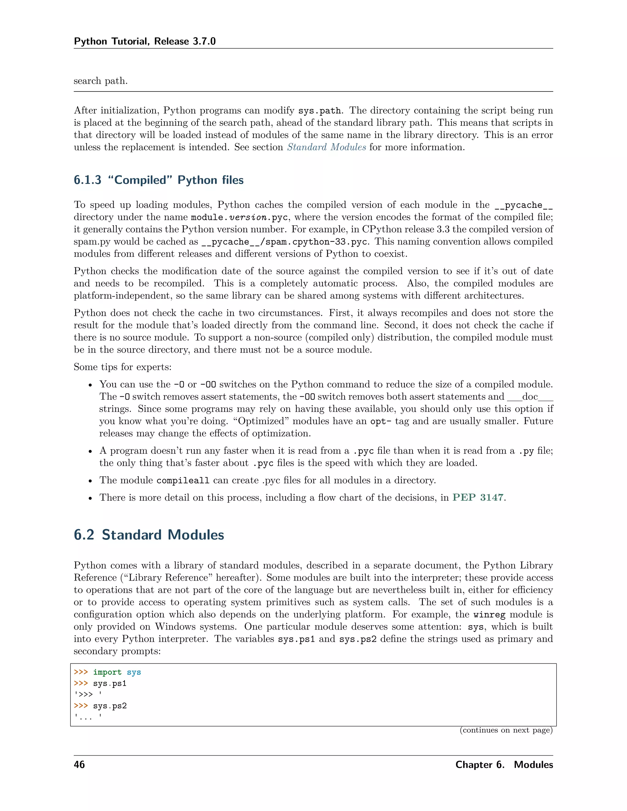 Python Tutorial, Release 3.7.0
search path.
After initialization, Python programs can modify sys.path. The directory containing the script being run
is placed at the beginning of the search path, ahead of the standard library path. This means that scripts in
that directory will be loaded instead of modules of the same name in the library directory. This is an error
unless the replacement is intended. See section Standard Modules for more information.
6.1.3 “Compiled” Python ﬁles
To speed up loading modules, Python caches the compiled version of each module in the __pycache__
directory under the name module.version.pyc, where the version encodes the format of the compiled ﬁle;
it generally contains the Python version number. For example, in CPython release 3.3 the compiled version of
spam.py would be cached as __pycache__/spam.cpython-33.pyc. This naming convention allows compiled
modules from diﬀerent releases and diﬀerent versions of Python to coexist.
Python checks the modiﬁcation date of the source against the compiled version to see if it’s out of date
and needs to be recompiled. This is a completely automatic process. Also, the compiled modules are
platform-independent, so the same library can be shared among systems with diﬀerent architectures.
Python does not check the cache in two circumstances. First, it always recompiles and does not store the
result for the module that’s loaded directly from the command line. Second, it does not check the cache if
there is no source module. To support a non-source (compiled only) distribution, the compiled module must
be in the source directory, and there must not be a source module.
Some tips for experts:
• You can use the -O or -OO switches on the Python command to reduce the size of a compiled module.
The -O switch removes assert statements, the -OO switch removes both assert statements and __doc__
strings. Since some programs may rely on having these available, you should only use this option if
you know what you’re doing. “Optimized” modules have an opt- tag and are usually smaller. Future
releases may change the eﬀects of optimization.
• A program doesn’t run any faster when it is read from a .pyc ﬁle than when it is read from a .py ﬁle;
the only thing that’s faster about .pyc ﬁles is the speed with which they are loaded.
• The module compileall can create .pyc ﬁles for all modules in a directory.
• There is more detail on this process, including a ﬂow chart of the decisions, in PEP 3147.
6.2 Standard Modules
Python comes with a library of standard modules, described in a separate document, the Python Library
Reference (“Library Reference” hereafter). Some modules are built into the interpreter; these provide access
to operations that are not part of the core of the language but are nevertheless built in, either for eﬃciency
or to provide access to operating system primitives such as system calls. The set of such modules is a
conﬁguration option which also depends on the underlying platform. For example, the winreg module is
only provided on Windows systems. One particular module deserves some attention: sys, which is built
into every Python interpreter. The variables sys.ps1 and sys.ps2 deﬁne the strings used as primary and
secondary prompts:
>>> import sys
>>> sys.ps1
'>>> '
>>> sys.ps2
'... '
(continues on next page)
46 Chapter 6. Modules
 