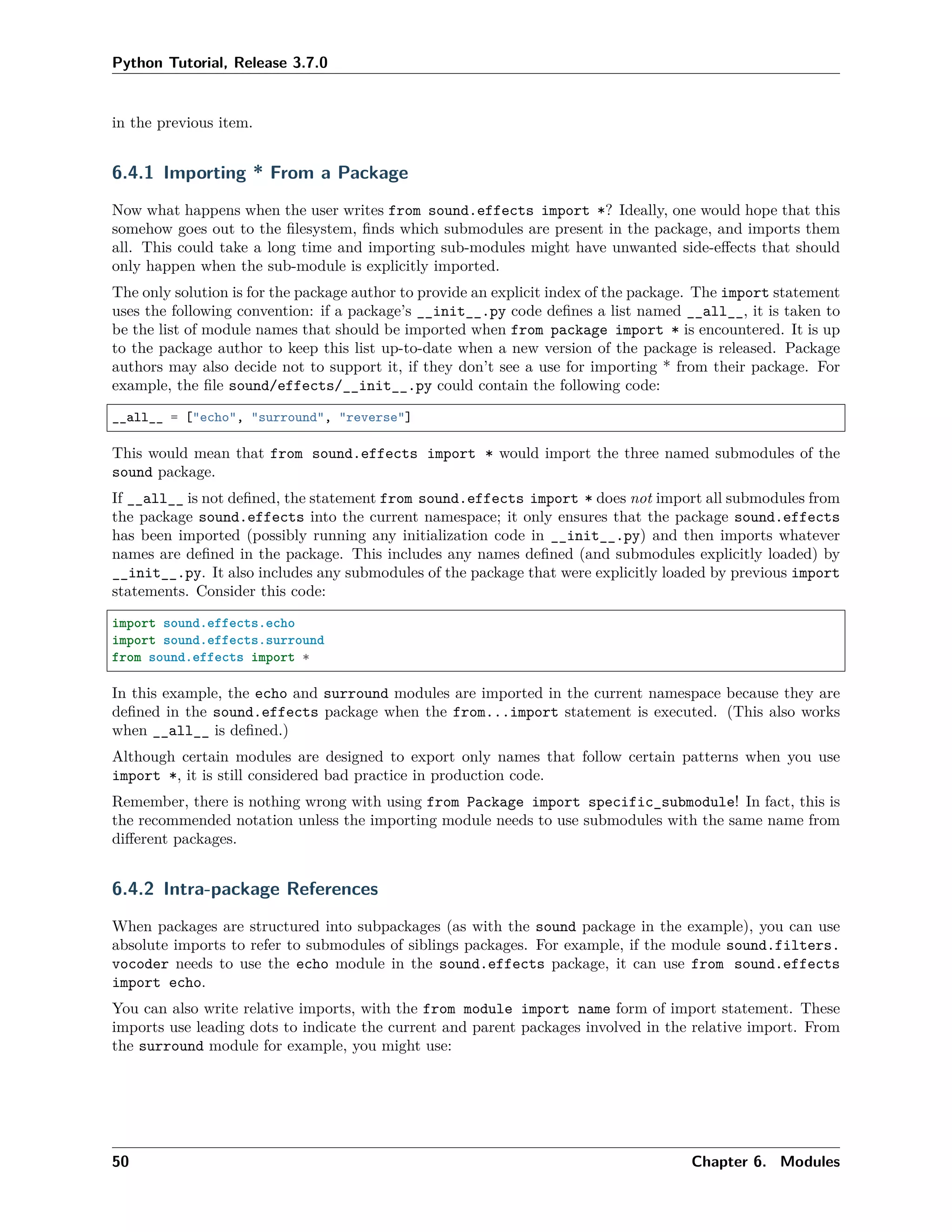 Python Tutorial, Release 3.7.0
in the previous item.
6.4.1 Importing * From a Package
Now what happens when the user writes from sound.effects import *? Ideally, one would hope that this
somehow goes out to the ﬁlesystem, ﬁnds which submodules are present in the package, and imports them
all. This could take a long time and importing sub-modules might have unwanted side-eﬀects that should
only happen when the sub-module is explicitly imported.
The only solution is for the package author to provide an explicit index of the package. The import statement
uses the following convention: if a package’s __init__.py code deﬁnes a list named __all__, it is taken to
be the list of module names that should be imported when from package import * is encountered. It is up
to the package author to keep this list up-to-date when a new version of the package is released. Package
authors may also decide not to support it, if they don’t see a use for importing * from their package. For
example, the ﬁle sound/effects/__init__.py could contain the following code:
__all__ = ["echo", "surround", "reverse"]
This would mean that from sound.effects import * would import the three named submodules of the
sound package.
If __all__ is not deﬁned, the statement from sound.effects import * does not import all submodules from
the package sound.effects into the current namespace; it only ensures that the package sound.effects
has been imported (possibly running any initialization code in __init__.py) and then imports whatever
names are deﬁned in the package. This includes any names deﬁned (and submodules explicitly loaded) by
__init__.py. It also includes any submodules of the package that were explicitly loaded by previous import
statements. Consider this code:
import sound.effects.echo
import sound.effects.surround
from sound.effects import *
In this example, the echo and surround modules are imported in the current namespace because they are
deﬁned in the sound.effects package when the from...import statement is executed. (This also works
when __all__ is deﬁned.)
Although certain modules are designed to export only names that follow certain patterns when you use
import *, it is still considered bad practice in production code.
Remember, there is nothing wrong with using from Package import specific_submodule! In fact, this is
the recommended notation unless the importing module needs to use submodules with the same name from
diﬀerent packages.
6.4.2 Intra-package References
When packages are structured into subpackages (as with the sound package in the example), you can use
absolute imports to refer to submodules of siblings packages. For example, if the module sound.filters.
vocoder needs to use the echo module in the sound.effects package, it can use from sound.effects
import echo.
You can also write relative imports, with the from module import name form of import statement. These
imports use leading dots to indicate the current and parent packages involved in the relative import. From
the surround module for example, you might use:
50 Chapter 6. Modules
 