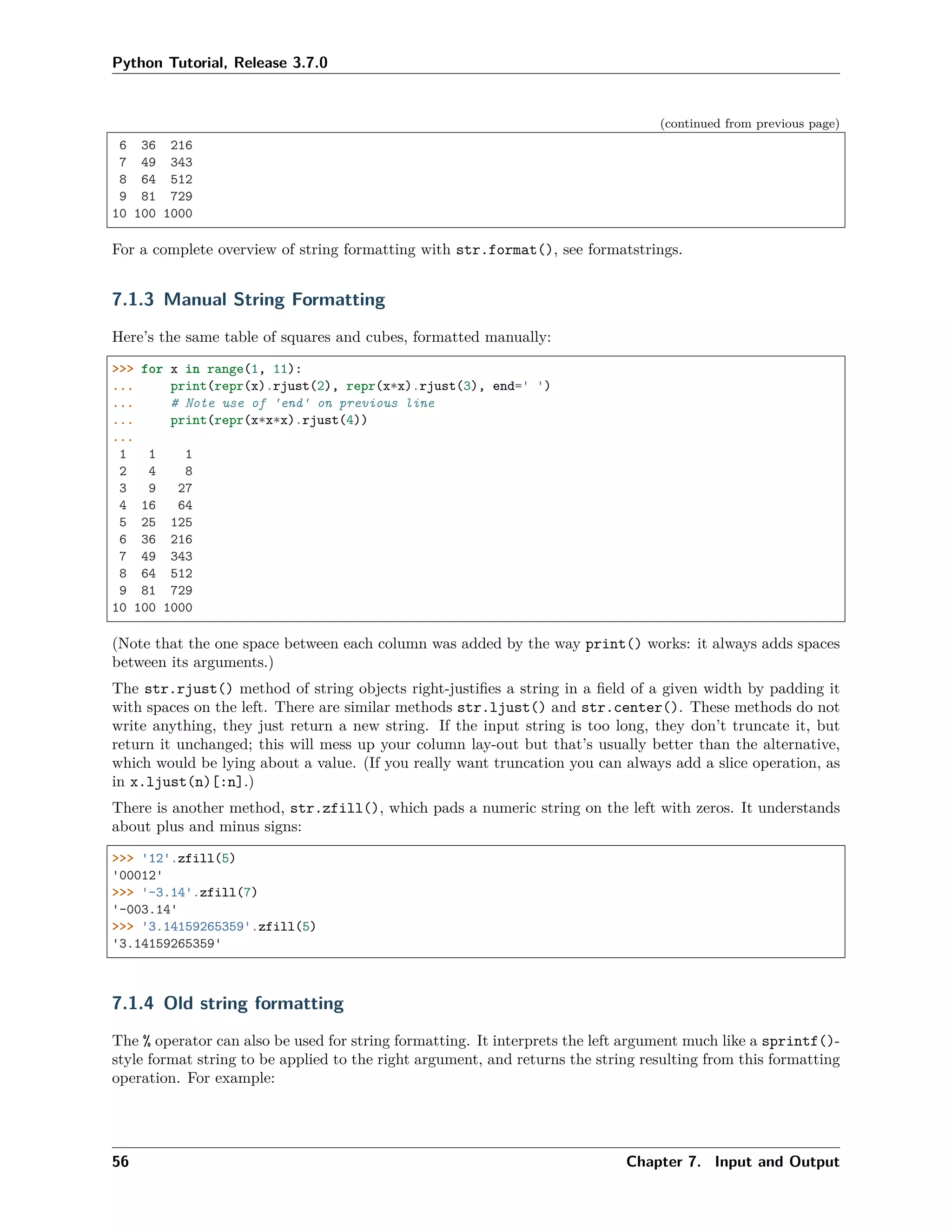 Python Tutorial, Release 3.7.0
(continued from previous page)
6 36 216
7 49 343
8 64 512
9 81 729
10 100 1000
For a complete overview of string formatting with str.format(), see formatstrings.
7.1.3 Manual String Formatting
Here’s the same table of squares and cubes, formatted manually:
>>> for x in range(1, 11):
... print(repr(x).rjust(2), repr(x*x).rjust(3), end=' ')
... # Note use of 'end' on previous line
... print(repr(x*x*x).rjust(4))
...
1 1 1
2 4 8
3 9 27
4 16 64
5 25 125
6 36 216
7 49 343
8 64 512
9 81 729
10 100 1000
(Note that the one space between each column was added by the way print() works: it always adds spaces
between its arguments.)
The str.rjust() method of string objects right-justiﬁes a string in a ﬁeld of a given width by padding it
with spaces on the left. There are similar methods str.ljust() and str.center(). These methods do not
write anything, they just return a new string. If the input string is too long, they don’t truncate it, but
return it unchanged; this will mess up your column lay-out but that’s usually better than the alternative,
which would be lying about a value. (If you really want truncation you can always add a slice operation, as
in x.ljust(n)[:n].)
There is another method, str.zfill(), which pads a numeric string on the left with zeros. It understands
about plus and minus signs:
>>> '12'.zfill(5)
'00012'
>>> '-3.14'.zfill(7)
'-003.14'
>>> '3.14159265359'.zfill(5)
'3.14159265359'
7.1.4 Old string formatting
The % operator can also be used for string formatting. It interprets the left argument much like a sprintf()-
style format string to be applied to the right argument, and returns the string resulting from this formatting
operation. For example:
56 Chapter 7. Input and Output
 