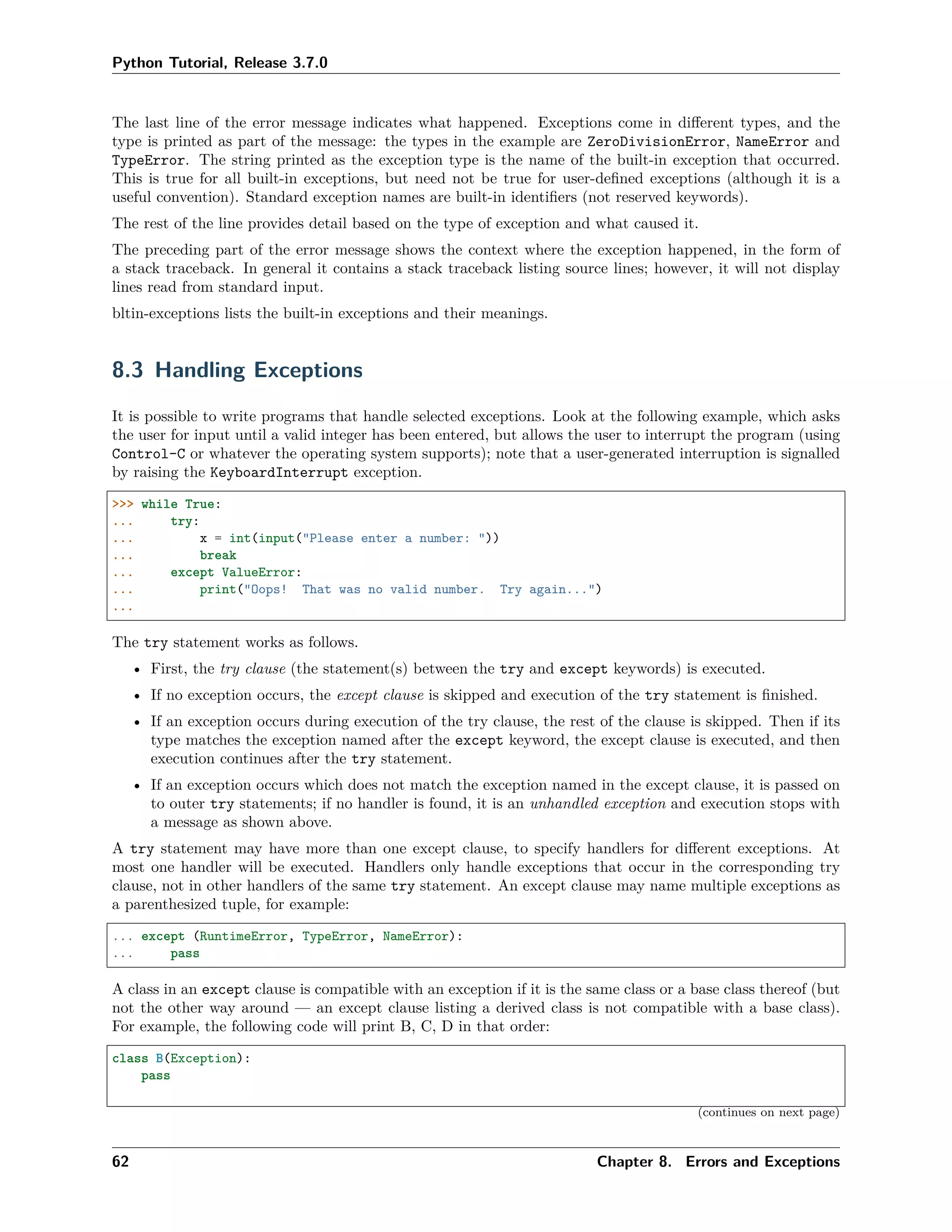 Python Tutorial, Release 3.7.0
The last line of the error message indicates what happened. Exceptions come in diﬀerent types, and the
type is printed as part of the message: the types in the example are ZeroDivisionError, NameError and
TypeError. The string printed as the exception type is the name of the built-in exception that occurred.
This is true for all built-in exceptions, but need not be true for user-deﬁned exceptions (although it is a
useful convention). Standard exception names are built-in identiﬁers (not reserved keywords).
The rest of the line provides detail based on the type of exception and what caused it.
The preceding part of the error message shows the context where the exception happened, in the form of
a stack traceback. In general it contains a stack traceback listing source lines; however, it will not display
lines read from standard input.
bltin-exceptions lists the built-in exceptions and their meanings.
8.3 Handling Exceptions
It is possible to write programs that handle selected exceptions. Look at the following example, which asks
the user for input until a valid integer has been entered, but allows the user to interrupt the program (using
Control-C or whatever the operating system supports); note that a user-generated interruption is signalled
by raising the KeyboardInterrupt exception.
>>> while True:
... try:
... x = int(input("Please enter a number: "))
... break
... except ValueError:
... print("Oops! That was no valid number. Try again...")
...
The try statement works as follows.
• First, the try clause (the statement(s) between the try and except keywords) is executed.
• If no exception occurs, the except clause is skipped and execution of the try statement is ﬁnished.
• If an exception occurs during execution of the try clause, the rest of the clause is skipped. Then if its
type matches the exception named after the except keyword, the except clause is executed, and then
execution continues after the try statement.
• If an exception occurs which does not match the exception named in the except clause, it is passed on
to outer try statements; if no handler is found, it is an unhandled exception and execution stops with
a message as shown above.
A try statement may have more than one except clause, to specify handlers for diﬀerent exceptions. At
most one handler will be executed. Handlers only handle exceptions that occur in the corresponding try
clause, not in other handlers of the same try statement. An except clause may name multiple exceptions as
a parenthesized tuple, for example:
... except (RuntimeError, TypeError, NameError):
... pass
A class in an except clause is compatible with an exception if it is the same class or a base class thereof (but
not the other way around — an except clause listing a derived class is not compatible with a base class).
For example, the following code will print B, C, D in that order:
class B(Exception):
pass
(continues on next page)
62 Chapter 8. Errors and Exceptions
 