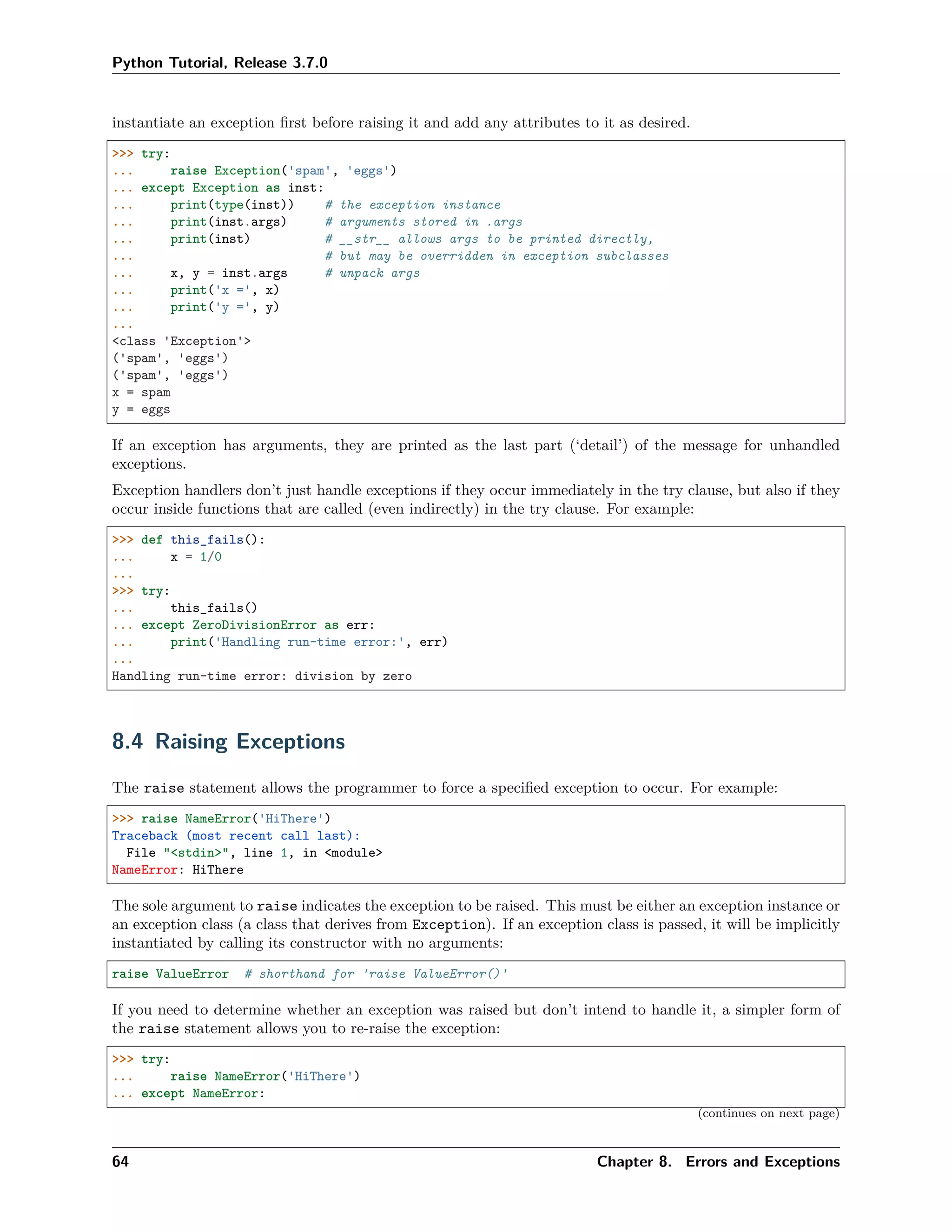 Python Tutorial, Release 3.7.0
instantiate an exception ﬁrst before raising it and add any attributes to it as desired.
>>> try:
... raise Exception('spam', 'eggs')
... except Exception as inst:
... print(type(inst)) # the exception instance
... print(inst.args) # arguments stored in .args
... print(inst) # __str__ allows args to be printed directly,
... # but may be overridden in exception subclasses
... x, y = inst.args # unpack args
... print('x =', x)
... print('y =', y)
...
<class 'Exception'>
('spam', 'eggs')
('spam', 'eggs')
x = spam
y = eggs
If an exception has arguments, they are printed as the last part (‘detail’) of the message for unhandled
exceptions.
Exception handlers don’t just handle exceptions if they occur immediately in the try clause, but also if they
occur inside functions that are called (even indirectly) in the try clause. For example:
>>> def this_fails():
... x = 1/0
...
>>> try:
... this_fails()
... except ZeroDivisionError as err:
... print('Handling run-time error:', err)
...
Handling run-time error: division by zero
8.4 Raising Exceptions
The raise statement allows the programmer to force a speciﬁed exception to occur. For example:
>>> raise NameError('HiThere')
Traceback (most recent call last):
File "<stdin>", line 1, in <module>
NameError: HiThere
The sole argument to raise indicates the exception to be raised. This must be either an exception instance or
an exception class (a class that derives from Exception). If an exception class is passed, it will be implicitly
instantiated by calling its constructor with no arguments:
raise ValueError # shorthand for 'raise ValueError()'
If you need to determine whether an exception was raised but don’t intend to handle it, a simpler form of
the raise statement allows you to re-raise the exception:
>>> try:
... raise NameError('HiThere')
... except NameError:
(continues on next page)
64 Chapter 8. Errors and Exceptions
 