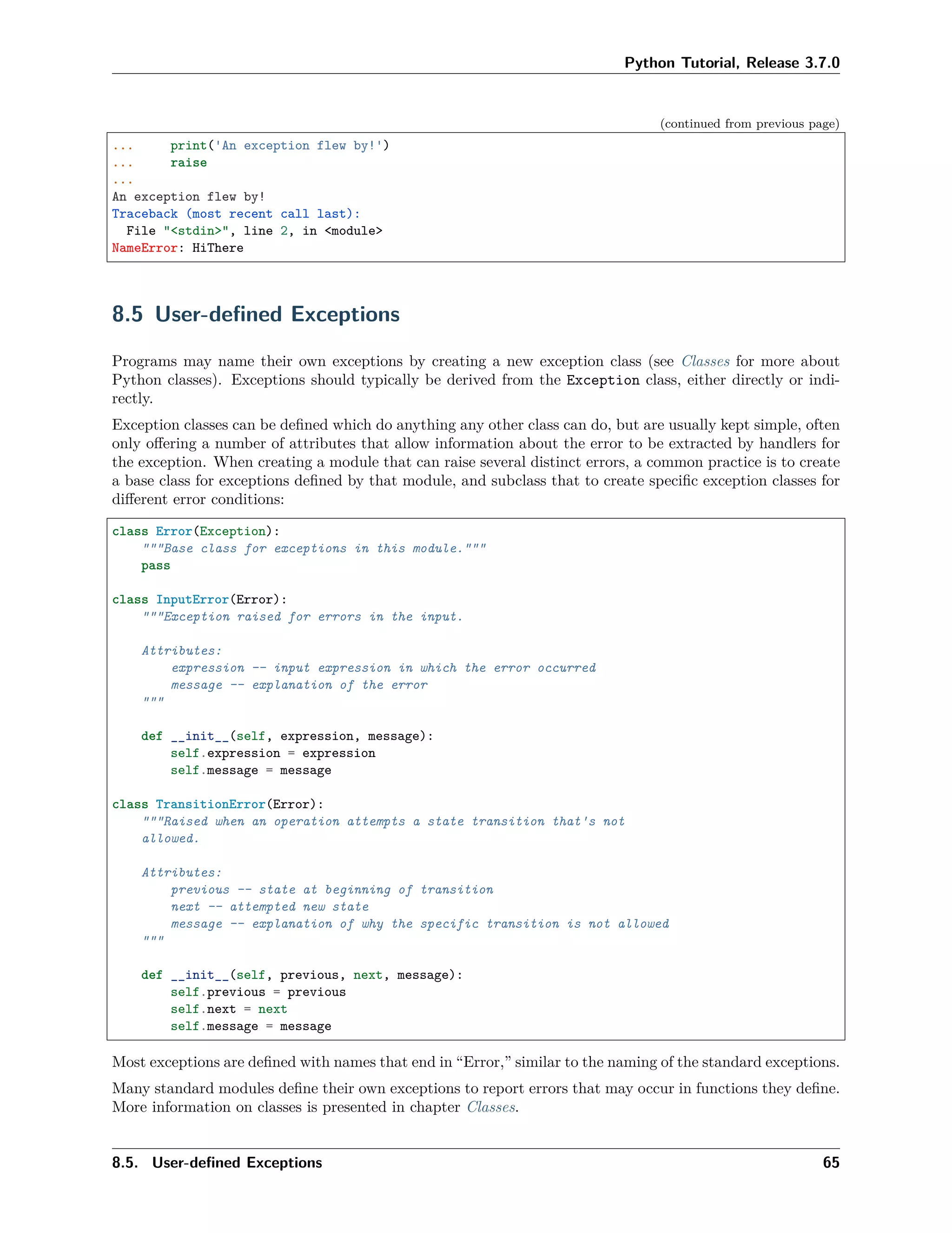 Python Tutorial, Release 3.7.0
(continued from previous page)
... print('An exception flew by!')
... raise
...
An exception flew by!
Traceback (most recent call last):
File "<stdin>", line 2, in <module>
NameError: HiThere
8.5 User-deﬁned Exceptions
Programs may name their own exceptions by creating a new exception class (see Classes for more about
Python classes). Exceptions should typically be derived from the Exception class, either directly or indi-
rectly.
Exception classes can be deﬁned which do anything any other class can do, but are usually kept simple, often
only oﬀering a number of attributes that allow information about the error to be extracted by handlers for
the exception. When creating a module that can raise several distinct errors, a common practice is to create
a base class for exceptions deﬁned by that module, and subclass that to create speciﬁc exception classes for
diﬀerent error conditions:
class Error(Exception):
"""Base class for exceptions in this module."""
pass
class InputError(Error):
"""Exception raised for errors in the input.
Attributes:
expression -- input expression in which the error occurred
message -- explanation of the error
"""
def __init__(self, expression, message):
self.expression = expression
self.message = message
class TransitionError(Error):
"""Raised when an operation attempts a state transition that's not
allowed.
Attributes:
previous -- state at beginning of transition
next -- attempted new state
message -- explanation of why the specific transition is not allowed
"""
def __init__(self, previous, next, message):
self.previous = previous
self.next = next
self.message = message
Most exceptions are deﬁned with names that end in “Error,” similar to the naming of the standard exceptions.
Many standard modules deﬁne their own exceptions to report errors that may occur in functions they deﬁne.
More information on classes is presented in chapter Classes.
8.5. User-deﬁned Exceptions 65
 