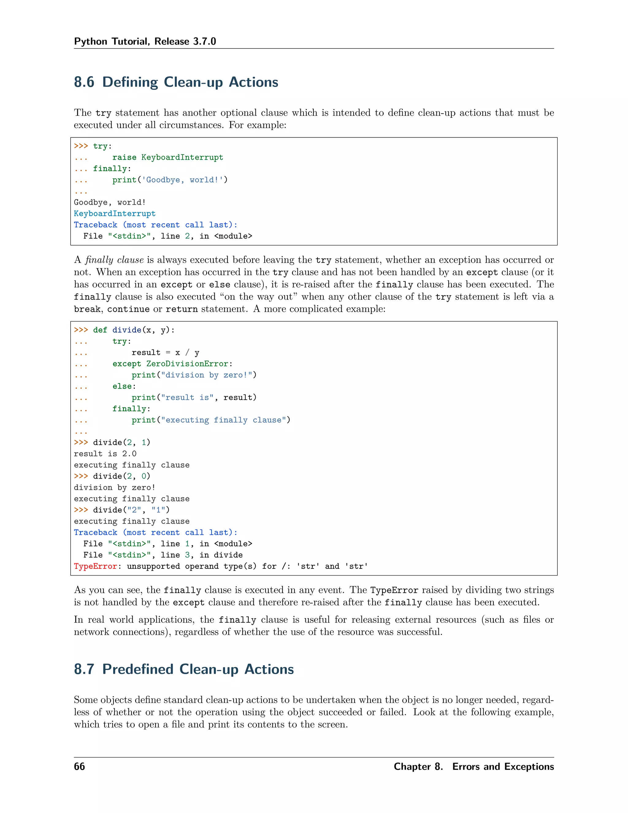 Python Tutorial, Release 3.7.0
8.6 Deﬁning Clean-up Actions
The try statement has another optional clause which is intended to deﬁne clean-up actions that must be
executed under all circumstances. For example:
>>> try:
... raise KeyboardInterrupt
... finally:
... print('Goodbye, world!')
...
Goodbye, world!
KeyboardInterrupt
Traceback (most recent call last):
File "<stdin>", line 2, in <module>
A ﬁnally clause is always executed before leaving the try statement, whether an exception has occurred or
not. When an exception has occurred in the try clause and has not been handled by an except clause (or it
has occurred in an except or else clause), it is re-raised after the finally clause has been executed. The
finally clause is also executed “on the way out” when any other clause of the try statement is left via a
break, continue or return statement. A more complicated example:
>>> def divide(x, y):
... try:
... result = x / y
... except ZeroDivisionError:
... print("division by zero!")
... else:
... print("result is", result)
... finally:
... print("executing finally clause")
...
>>> divide(2, 1)
result is 2.0
executing finally clause
>>> divide(2, 0)
division by zero!
executing finally clause
>>> divide("2", "1")
executing finally clause
Traceback (most recent call last):
File "<stdin>", line 1, in <module>
File "<stdin>", line 3, in divide
TypeError: unsupported operand type(s) for /: 'str' and 'str'
As you can see, the finally clause is executed in any event. The TypeError raised by dividing two strings
is not handled by the except clause and therefore re-raised after the finally clause has been executed.
In real world applications, the finally clause is useful for releasing external resources (such as ﬁles or
network connections), regardless of whether the use of the resource was successful.
8.7 Predeﬁned Clean-up Actions
Some objects deﬁne standard clean-up actions to be undertaken when the object is no longer needed, regard-
less of whether or not the operation using the object succeeded or failed. Look at the following example,
which tries to open a ﬁle and print its contents to the screen.
66 Chapter 8. Errors and Exceptions
 