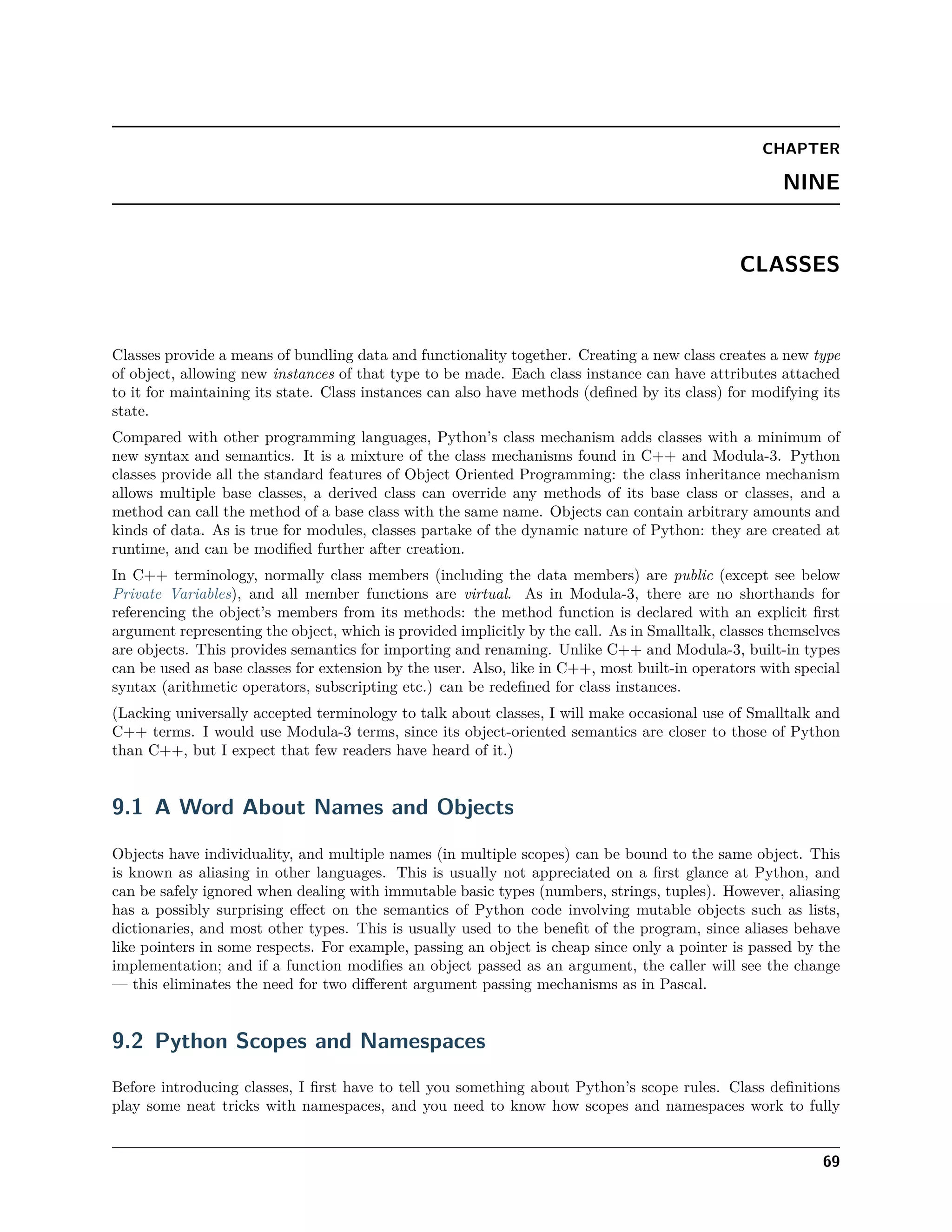 CHAPTER
NINE
CLASSES
Classes provide a means of bundling data and functionality together. Creating a new class creates a new type
of object, allowing new instances of that type to be made. Each class instance can have attributes attached
to it for maintaining its state. Class instances can also have methods (deﬁned by its class) for modifying its
state.
Compared with other programming languages, Python’s class mechanism adds classes with a minimum of
new syntax and semantics. It is a mixture of the class mechanisms found in C++ and Modula-3. Python
classes provide all the standard features of Object Oriented Programming: the class inheritance mechanism
allows multiple base classes, a derived class can override any methods of its base class or classes, and a
method can call the method of a base class with the same name. Objects can contain arbitrary amounts and
kinds of data. As is true for modules, classes partake of the dynamic nature of Python: they are created at
runtime, and can be modiﬁed further after creation.
In C++ terminology, normally class members (including the data members) are public (except see below
Private Variables), and all member functions are virtual. As in Modula-3, there are no shorthands for
referencing the object’s members from its methods: the method function is declared with an explicit ﬁrst
argument representing the object, which is provided implicitly by the call. As in Smalltalk, classes themselves
are objects. This provides semantics for importing and renaming. Unlike C++ and Modula-3, built-in types
can be used as base classes for extension by the user. Also, like in C++, most built-in operators with special
syntax (arithmetic operators, subscripting etc.) can be redeﬁned for class instances.
(Lacking universally accepted terminology to talk about classes, I will make occasional use of Smalltalk and
C++ terms. I would use Modula-3 terms, since its object-oriented semantics are closer to those of Python
than C++, but I expect that few readers have heard of it.)
9.1 A Word About Names and Objects
Objects have individuality, and multiple names (in multiple scopes) can be bound to the same object. This
is known as aliasing in other languages. This is usually not appreciated on a ﬁrst glance at Python, and
can be safely ignored when dealing with immutable basic types (numbers, strings, tuples). However, aliasing
has a possibly surprising eﬀect on the semantics of Python code involving mutable objects such as lists,
dictionaries, and most other types. This is usually used to the beneﬁt of the program, since aliases behave
like pointers in some respects. For example, passing an object is cheap since only a pointer is passed by the
implementation; and if a function modiﬁes an object passed as an argument, the caller will see the change
— this eliminates the need for two diﬀerent argument passing mechanisms as in Pascal.
9.2 Python Scopes and Namespaces
Before introducing classes, I ﬁrst have to tell you something about Python’s scope rules. Class deﬁnitions
play some neat tricks with namespaces, and you need to know how scopes and namespaces work to fully
69
 