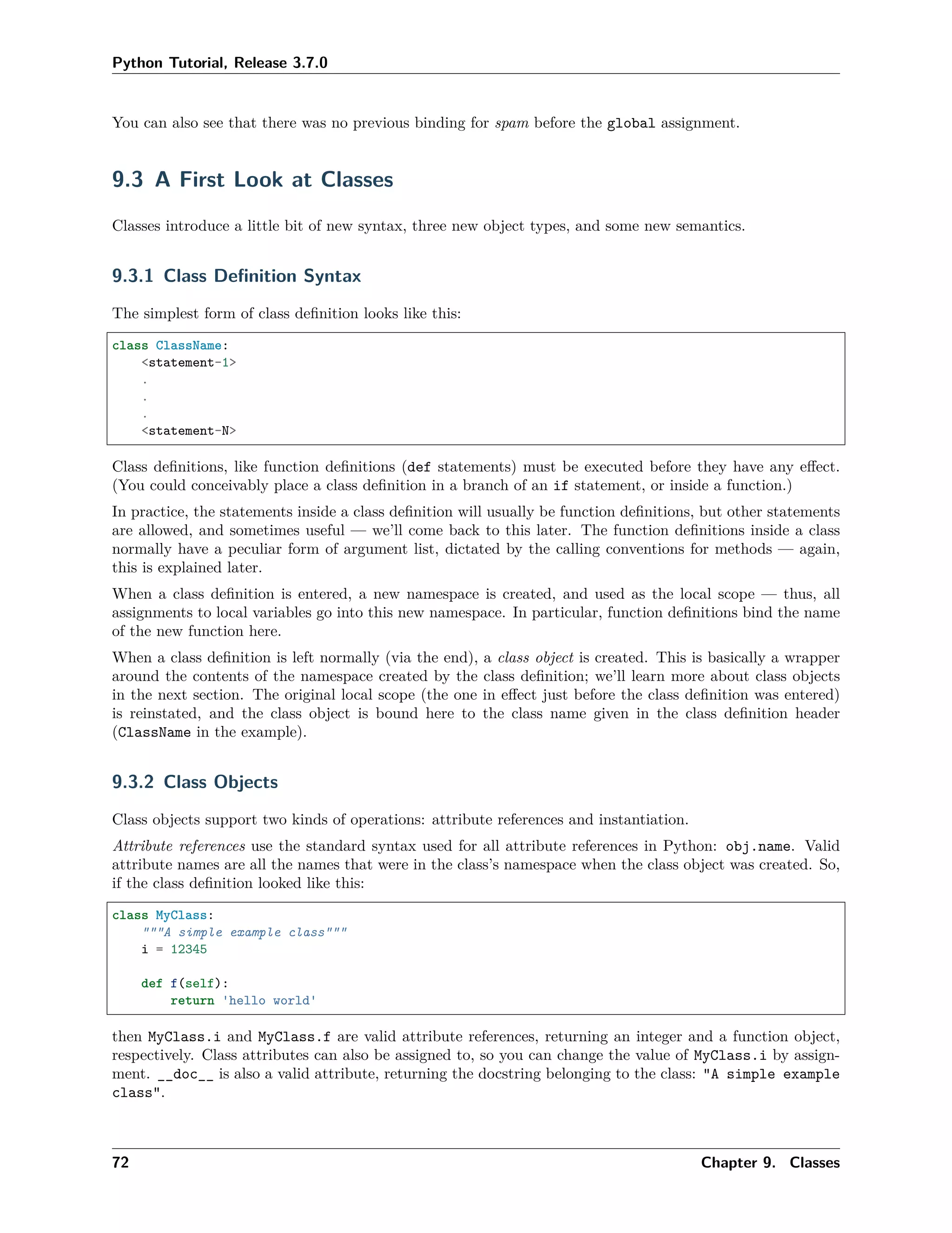 Python Tutorial, Release 3.7.0
You can also see that there was no previous binding for spam before the global assignment.
9.3 A First Look at Classes
Classes introduce a little bit of new syntax, three new object types, and some new semantics.
9.3.1 Class Deﬁnition Syntax
The simplest form of class deﬁnition looks like this:
class ClassName:
<statement-1>
.
.
.
<statement-N>
Class deﬁnitions, like function deﬁnitions (def statements) must be executed before they have any eﬀect.
(You could conceivably place a class deﬁnition in a branch of an if statement, or inside a function.)
In practice, the statements inside a class deﬁnition will usually be function deﬁnitions, but other statements
are allowed, and sometimes useful — we’ll come back to this later. The function deﬁnitions inside a class
normally have a peculiar form of argument list, dictated by the calling conventions for methods — again,
this is explained later.
When a class deﬁnition is entered, a new namespace is created, and used as the local scope — thus, all
assignments to local variables go into this new namespace. In particular, function deﬁnitions bind the name
of the new function here.
When a class deﬁnition is left normally (via the end), a class object is created. This is basically a wrapper
around the contents of the namespace created by the class deﬁnition; we’ll learn more about class objects
in the next section. The original local scope (the one in eﬀect just before the class deﬁnition was entered)
is reinstated, and the class object is bound here to the class name given in the class deﬁnition header
(ClassName in the example).
9.3.2 Class Objects
Class objects support two kinds of operations: attribute references and instantiation.
Attribute references use the standard syntax used for all attribute references in Python: obj.name. Valid
attribute names are all the names that were in the class’s namespace when the class object was created. So,
if the class deﬁnition looked like this:
class MyClass:
"""A simple example class"""
i = 12345
def f(self):
return 'hello world'
then MyClass.i and MyClass.f are valid attribute references, returning an integer and a function object,
respectively. Class attributes can also be assigned to, so you can change the value of MyClass.i by assign-
ment. __doc__ is also a valid attribute, returning the docstring belonging to the class: "A simple example
class".
72 Chapter 9. Classes
 