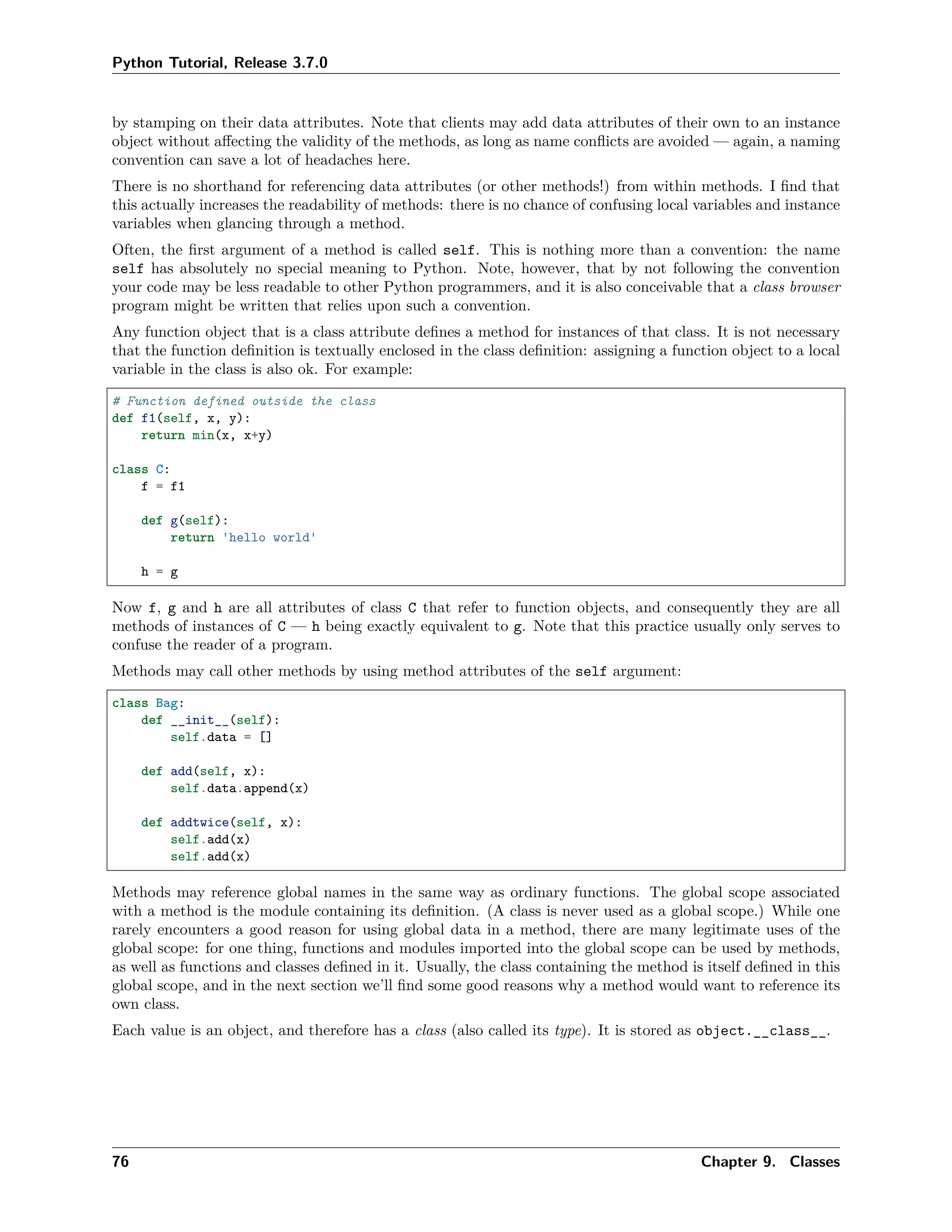 Python Tutorial, Release 3.7.0
by stamping on their data attributes. Note that clients may add data attributes of their own to an instance
object without aﬀecting the validity of the methods, as long as name conﬂicts are avoided — again, a naming
convention can save a lot of headaches here.
There is no shorthand for referencing data attributes (or other methods!) from within methods. I ﬁnd that
this actually increases the readability of methods: there is no chance of confusing local variables and instance
variables when glancing through a method.
Often, the ﬁrst argument of a method is called self. This is nothing more than a convention: the name
self has absolutely no special meaning to Python. Note, however, that by not following the convention
your code may be less readable to other Python programmers, and it is also conceivable that a class browser
program might be written that relies upon such a convention.
Any function object that is a class attribute deﬁnes a method for instances of that class. It is not necessary
that the function deﬁnition is textually enclosed in the class deﬁnition: assigning a function object to a local
variable in the class is also ok. For example:
# Function defined outside the class
def f1(self, x, y):
return min(x, x+y)
class C:
f = f1
def g(self):
return 'hello world'
h = g
Now f, g and h are all attributes of class C that refer to function objects, and consequently they are all
methods of instances of C — h being exactly equivalent to g. Note that this practice usually only serves to
confuse the reader of a program.
Methods may call other methods by using method attributes of the self argument:
class Bag:
def __init__(self):
self.data = []
def add(self, x):
self.data.append(x)
def addtwice(self, x):
self.add(x)
self.add(x)
Methods may reference global names in the same way as ordinary functions. The global scope associated
with a method is the module containing its deﬁnition. (A class is never used as a global scope.) While one
rarely encounters a good reason for using global data in a method, there are many legitimate uses of the
global scope: for one thing, functions and modules imported into the global scope can be used by methods,
as well as functions and classes deﬁned in it. Usually, the class containing the method is itself deﬁned in this
global scope, and in the next section we’ll ﬁnd some good reasons why a method would want to reference its
own class.
Each value is an object, and therefore has a class (also called its type). It is stored as object.__class__.
76 Chapter 9. Classes
 