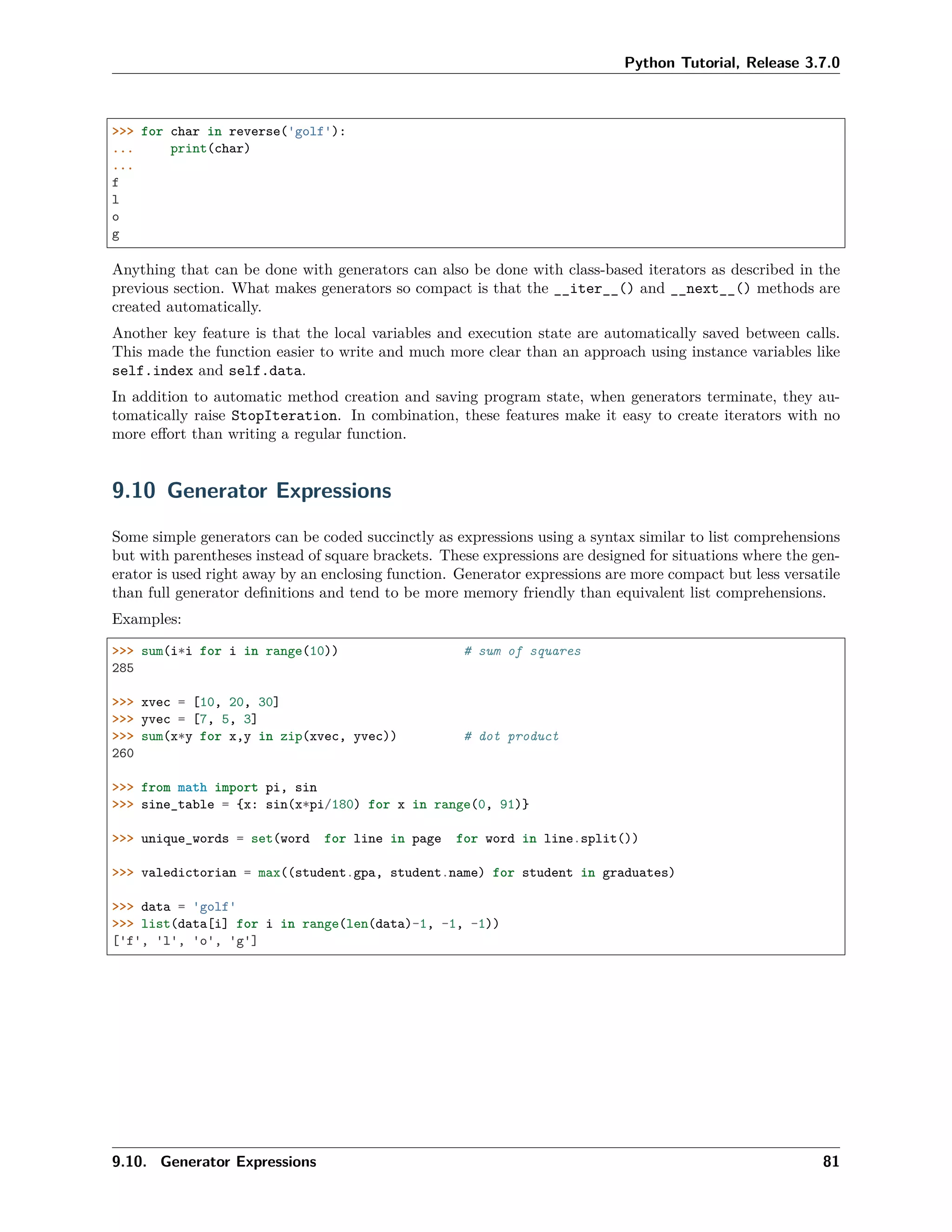 Python Tutorial, Release 3.7.0
>>> for char in reverse('golf'):
... print(char)
...
f
l
o
g
Anything that can be done with generators can also be done with class-based iterators as described in the
previous section. What makes generators so compact is that the __iter__() and __next__() methods are
created automatically.
Another key feature is that the local variables and execution state are automatically saved between calls.
This made the function easier to write and much more clear than an approach using instance variables like
self.index and self.data.
In addition to automatic method creation and saving program state, when generators terminate, they au-
tomatically raise StopIteration. In combination, these features make it easy to create iterators with no
more eﬀort than writing a regular function.
9.10 Generator Expressions
Some simple generators can be coded succinctly as expressions using a syntax similar to list comprehensions
but with parentheses instead of square brackets. These expressions are designed for situations where the gen-
erator is used right away by an enclosing function. Generator expressions are more compact but less versatile
than full generator deﬁnitions and tend to be more memory friendly than equivalent list comprehensions.
Examples:
>>> sum(i*i for i in range(10)) # sum of squares
285
>>> xvec = [10, 20, 30]
>>> yvec = [7, 5, 3]
>>> sum(x*y for x,y in zip(xvec, yvec)) # dot product
260
>>> from math import pi, sin
>>> sine_table = {x: sin(x*pi/180) for x in range(0, 91)}
>>> unique_words = set(word for line in page for word in line.split())
>>> valedictorian = max((student.gpa, student.name) for student in graduates)
>>> data = 'golf'
>>> list(data[i] for i in range(len(data)-1, -1, -1))
['f', 'l', 'o', 'g']
9.10. Generator Expressions 81
 