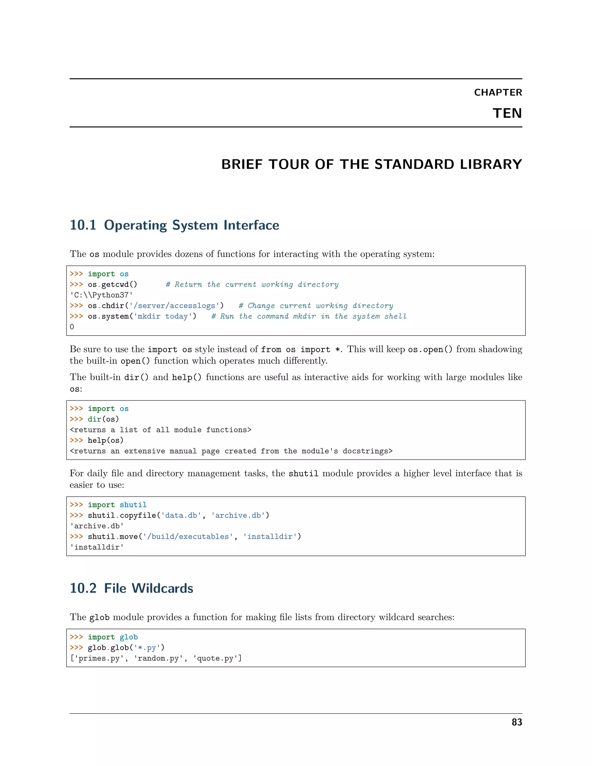 CHAPTER
TEN
BRIEF TOUR OF THE STANDARD LIBRARY
10.1 Operating System Interface
The os module provides dozens of functions for interacting with the operating system:
>>> import os
>>> os.getcwd() # Return the current working directory
'C:Python37'
>>> os.chdir('/server/accesslogs') # Change current working directory
>>> os.system('mkdir today') # Run the command mkdir in the system shell
0
Be sure to use the import os style instead of from os import *. This will keep os.open() from shadowing
the built-in open() function which operates much diﬀerently.
The built-in dir() and help() functions are useful as interactive aids for working with large modules like
os:
>>> import os
>>> dir(os)
<returns a list of all module functions>
>>> help(os)
<returns an extensive manual page created from the module's docstrings>
For daily ﬁle and directory management tasks, the shutil module provides a higher level interface that is
easier to use:
>>> import shutil
>>> shutil.copyfile('data.db', 'archive.db')
'archive.db'
>>> shutil.move('/build/executables', 'installdir')
'installdir'
10.2 File Wildcards
The glob module provides a function for making ﬁle lists from directory wildcard searches:
>>> import glob
>>> glob.glob('*.py')
['primes.py', 'random.py', 'quote.py']
83
 