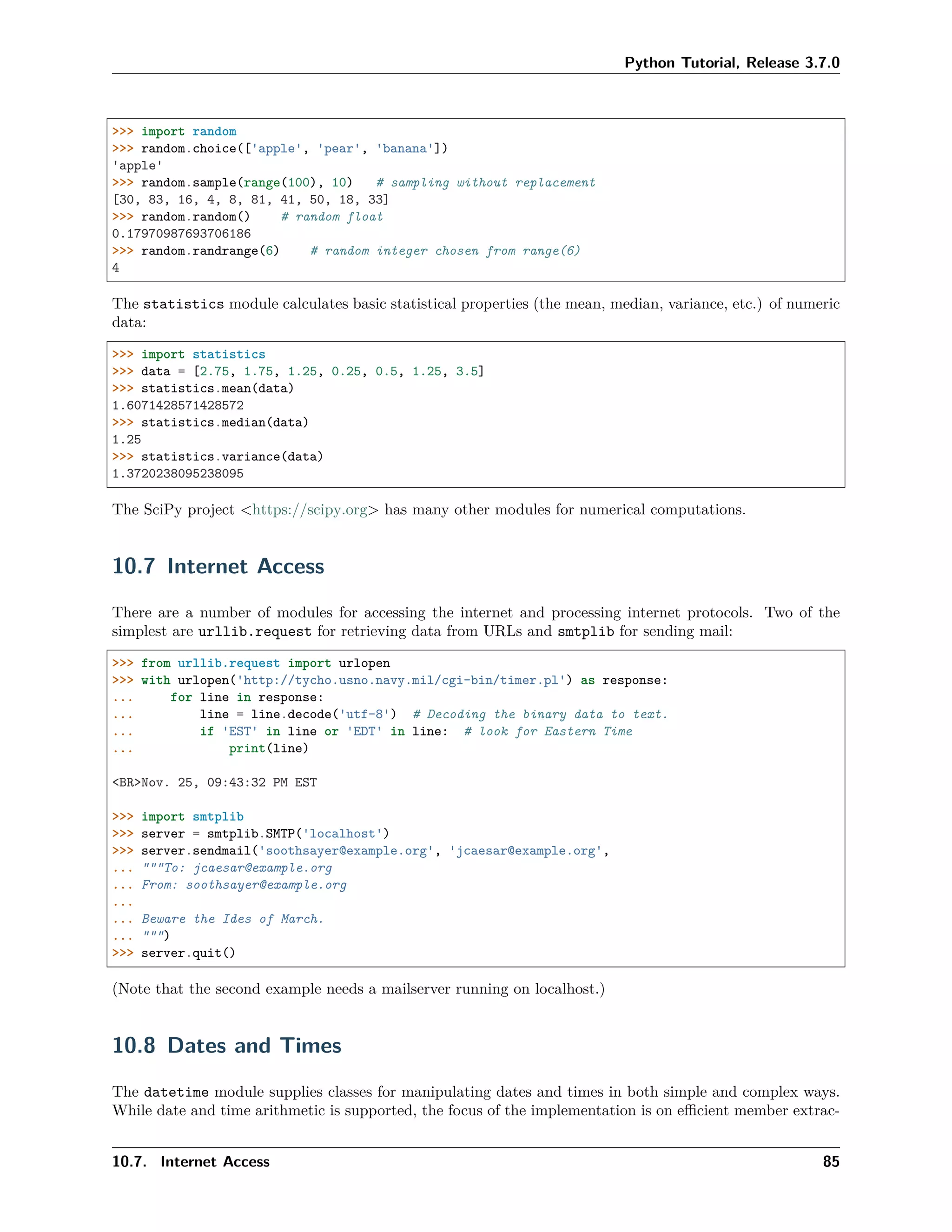 Python Tutorial, Release 3.7.0
>>> import random
>>> random.choice(['apple', 'pear', 'banana'])
'apple'
>>> random.sample(range(100), 10) # sampling without replacement
[30, 83, 16, 4, 8, 81, 41, 50, 18, 33]
>>> random.random() # random float
0.17970987693706186
>>> random.randrange(6) # random integer chosen from range(6)
4
The statistics module calculates basic statistical properties (the mean, median, variance, etc.) of numeric
data:
>>> import statistics
>>> data = [2.75, 1.75, 1.25, 0.25, 0.5, 1.25, 3.5]
>>> statistics.mean(data)
1.6071428571428572
>>> statistics.median(data)
1.25
>>> statistics.variance(data)
1.3720238095238095
The SciPy project <https://scipy.org> has many other modules for numerical computations.
10.7 Internet Access
There are a number of modules for accessing the internet and processing internet protocols. Two of the
simplest are urllib.request for retrieving data from URLs and smtplib for sending mail:
>>> from urllib.request import urlopen
>>> with urlopen('http://tycho.usno.navy.mil/cgi-bin/timer.pl') as response:
... for line in response:
... line = line.decode('utf-8') # Decoding the binary data to text.
... if 'EST' in line or 'EDT' in line: # look for Eastern Time
... print(line)
<BR>Nov. 25, 09:43:32 PM EST
>>> import smtplib
>>> server = smtplib.SMTP('localhost')
>>> server.sendmail('soothsayer@example.org', 'jcaesar@example.org',
... """To: jcaesar@example.org
... From: soothsayer@example.org
...
... Beware the Ides of March.
... """)
>>> server.quit()
(Note that the second example needs a mailserver running on localhost.)
10.8 Dates and Times
The datetime module supplies classes for manipulating dates and times in both simple and complex ways.
While date and time arithmetic is supported, the focus of the implementation is on eﬃcient member extrac-
10.7. Internet Access 85
 