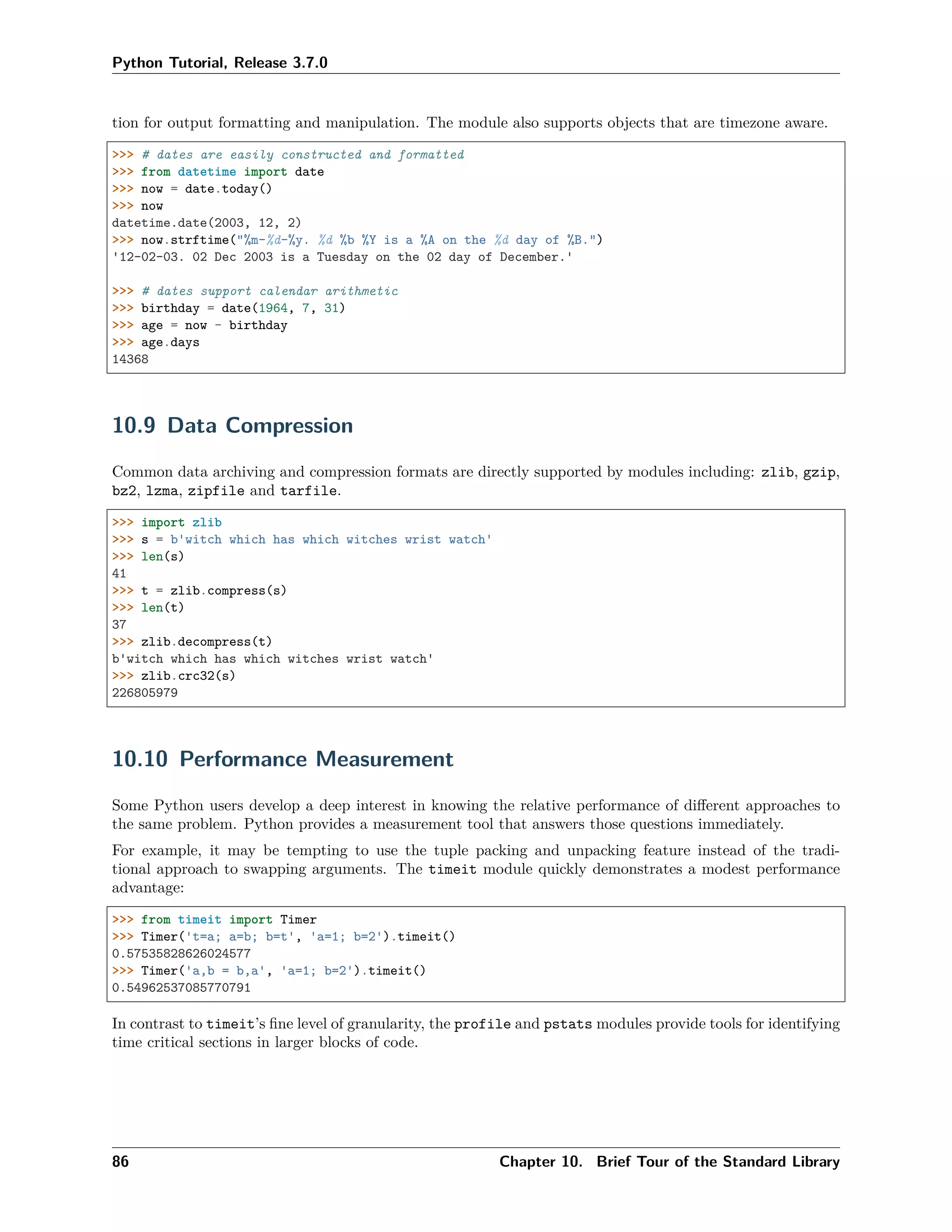 Python Tutorial, Release 3.7.0
tion for output formatting and manipulation. The module also supports objects that are timezone aware.
>>> # dates are easily constructed and formatted
>>> from datetime import date
>>> now = date.today()
>>> now
datetime.date(2003, 12, 2)
>>> now.strftime("%m-%d-%y. %d %b %Y is a %A on the %d day of %B.")
'12-02-03. 02 Dec 2003 is a Tuesday on the 02 day of December.'
>>> # dates support calendar arithmetic
>>> birthday = date(1964, 7, 31)
>>> age = now - birthday
>>> age.days
14368
10.9 Data Compression
Common data archiving and compression formats are directly supported by modules including: zlib, gzip,
bz2, lzma, zipfile and tarfile.
>>> import zlib
>>> s = b'witch which has which witches wrist watch'
>>> len(s)
41
>>> t = zlib.compress(s)
>>> len(t)
37
>>> zlib.decompress(t)
b'witch which has which witches wrist watch'
>>> zlib.crc32(s)
226805979
10.10 Performance Measurement
Some Python users develop a deep interest in knowing the relative performance of diﬀerent approaches to
the same problem. Python provides a measurement tool that answers those questions immediately.
For example, it may be tempting to use the tuple packing and unpacking feature instead of the tradi-
tional approach to swapping arguments. The timeit module quickly demonstrates a modest performance
advantage:
>>> from timeit import Timer
>>> Timer('t=a; a=b; b=t', 'a=1; b=2').timeit()
0.57535828626024577
>>> Timer('a,b = b,a', 'a=1; b=2').timeit()
0.54962537085770791
In contrast to timeit’s ﬁne level of granularity, the profile and pstats modules provide tools for identifying
time critical sections in larger blocks of code.
86 Chapter 10. Brief Tour of the Standard Library
 
