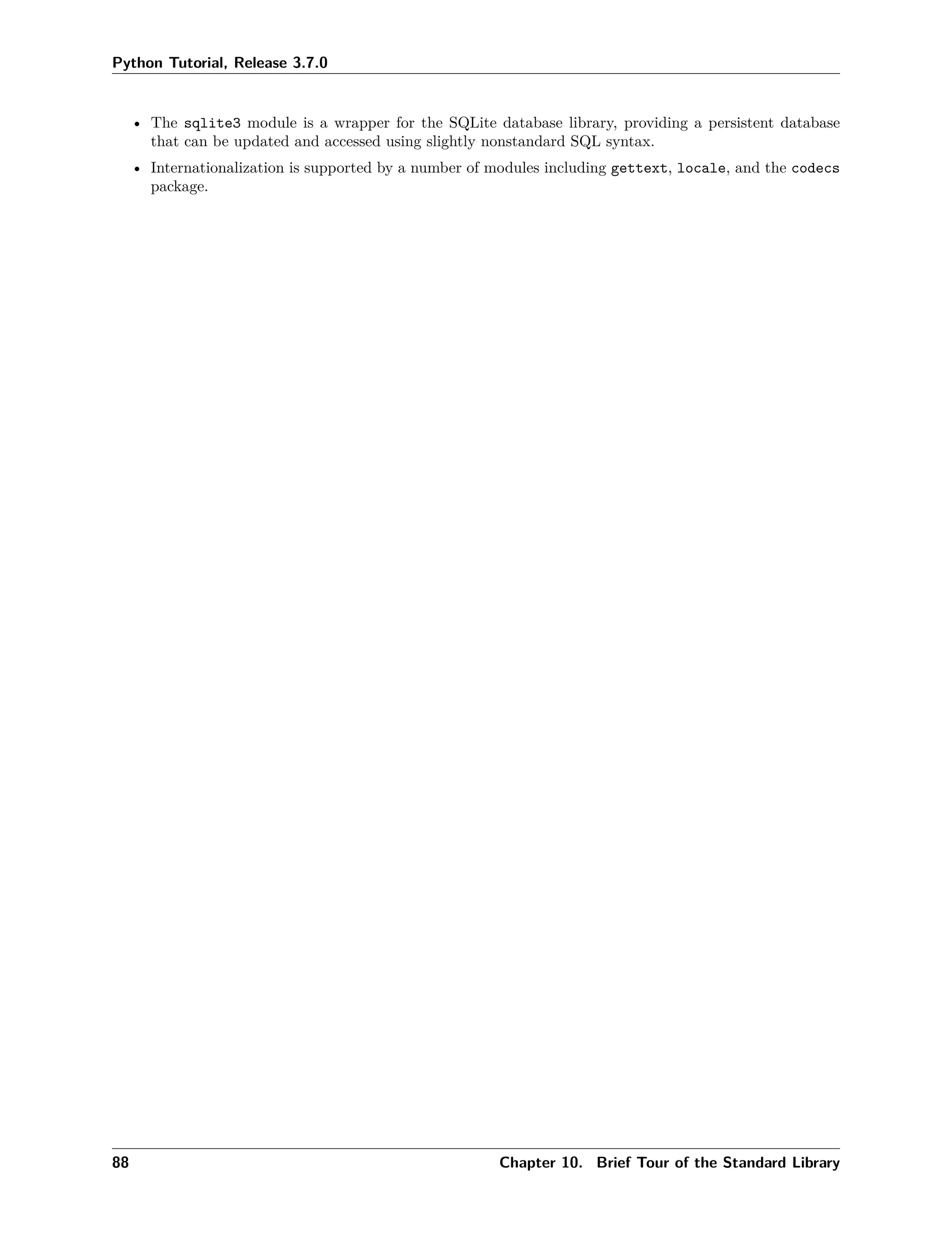 Python Tutorial, Release 3.7.0
• The sqlite3 module is a wrapper for the SQLite database library, providing a persistent database
that can be updated and accessed using slightly nonstandard SQL syntax.
• Internationalization is supported by a number of modules including gettext, locale, and the codecs
package.
88 Chapter 10. Brief Tour of the Standard Library
 