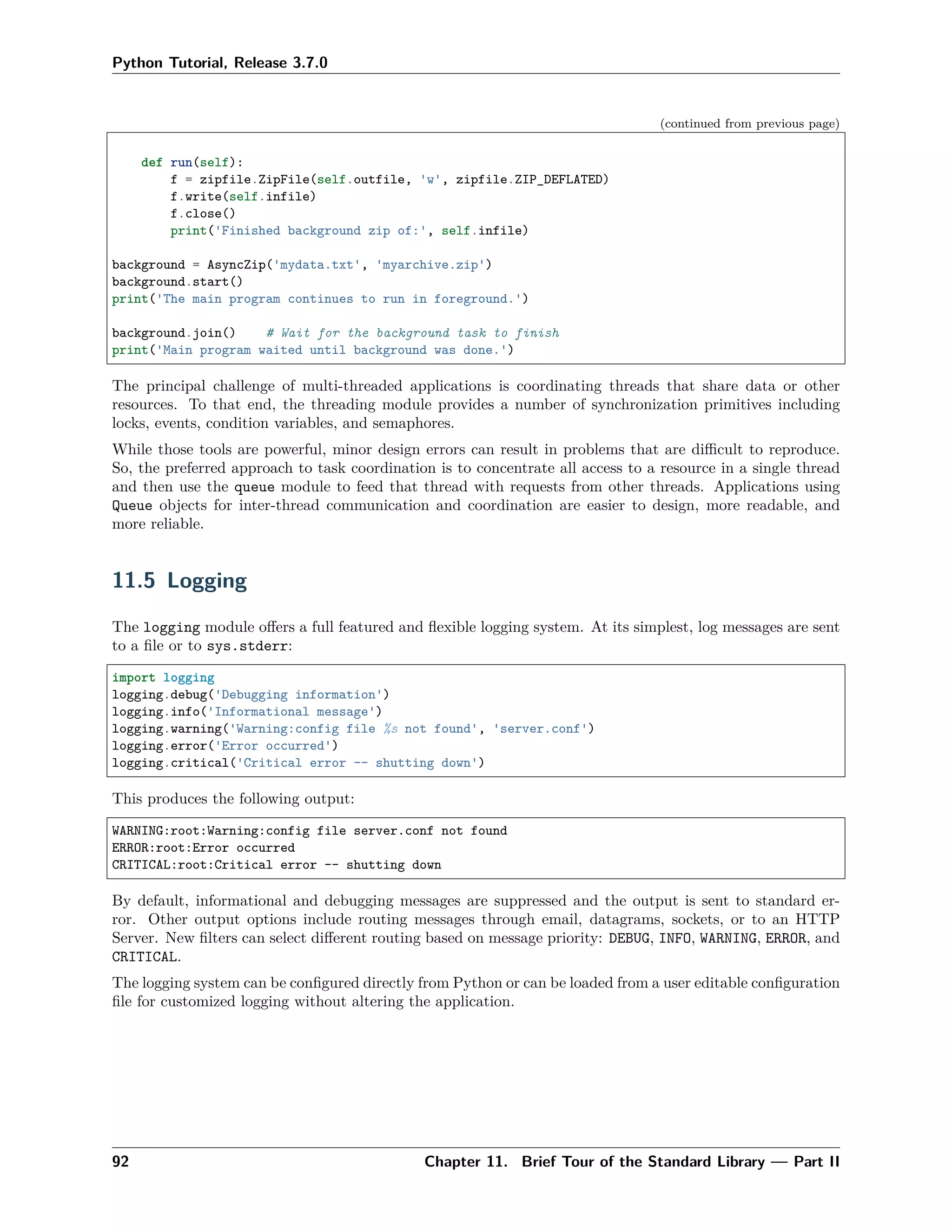 Python Tutorial, Release 3.7.0
(continued from previous page)
def run(self):
f = zipfile.ZipFile(self.outfile, 'w', zipfile.ZIP_DEFLATED)
f.write(self.infile)
f.close()
print('Finished background zip of:', self.infile)
background = AsyncZip('mydata.txt', 'myarchive.zip')
background.start()
print('The main program continues to run in foreground.')
background.join() # Wait for the background task to finish
print('Main program waited until background was done.')
The principal challenge of multi-threaded applications is coordinating threads that share data or other
resources. To that end, the threading module provides a number of synchronization primitives including
locks, events, condition variables, and semaphores.
While those tools are powerful, minor design errors can result in problems that are diﬃcult to reproduce.
So, the preferred approach to task coordination is to concentrate all access to a resource in a single thread
and then use the queue module to feed that thread with requests from other threads. Applications using
Queue objects for inter-thread communication and coordination are easier to design, more readable, and
more reliable.
11.5 Logging
The logging module oﬀers a full featured and ﬂexible logging system. At its simplest, log messages are sent
to a ﬁle or to sys.stderr:
import logging
logging.debug('Debugging information')
logging.info('Informational message')
logging.warning('Warning:config file %s not found', 'server.conf')
logging.error('Error occurred')
logging.critical('Critical error -- shutting down')
This produces the following output:
WARNING:root:Warning:config file server.conf not found
ERROR:root:Error occurred
CRITICAL:root:Critical error -- shutting down
By default, informational and debugging messages are suppressed and the output is sent to standard er-
ror. Other output options include routing messages through email, datagrams, sockets, or to an HTTP
Server. New ﬁlters can select diﬀerent routing based on message priority: DEBUG, INFO, WARNING, ERROR, and
CRITICAL.
The logging system can be conﬁgured directly from Python or can be loaded from a user editable conﬁguration
ﬁle for customized logging without altering the application.
92 Chapter 11. Brief Tour of the Standard Library — Part II
 