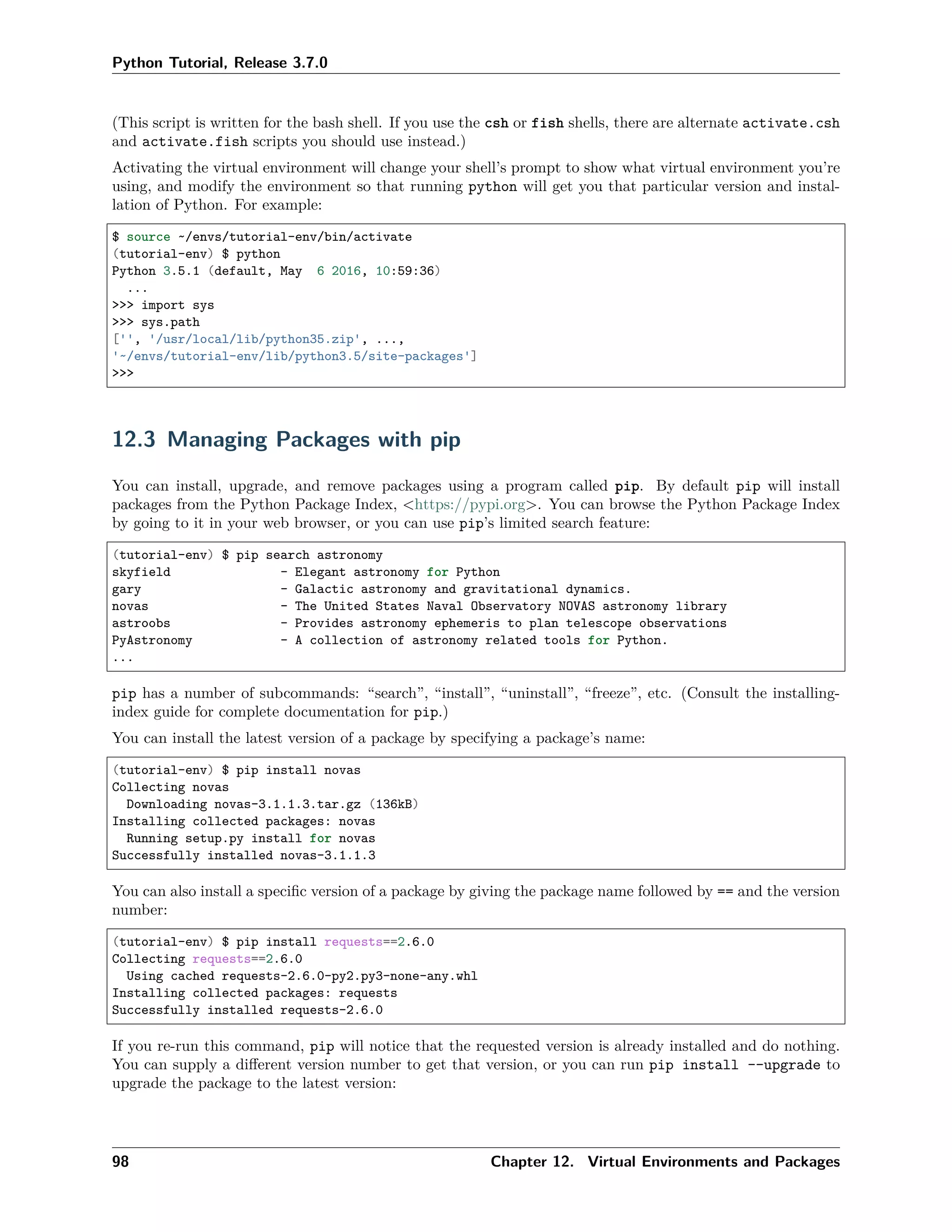 Python Tutorial, Release 3.7.0
(This script is written for the bash shell. If you use the csh or fish shells, there are alternate activate.csh
and activate.fish scripts you should use instead.)
Activating the virtual environment will change your shell’s prompt to show what virtual environment you’re
using, and modify the environment so that running python will get you that particular version and instal-
lation of Python. For example:
$ source ~/envs/tutorial-env/bin/activate
(tutorial-env) $ python
Python 3.5.1 (default, May 6 2016, 10:59:36)
...
>>> import sys
>>> sys.path
['', '/usr/local/lib/python35.zip', ...,
'~/envs/tutorial-env/lib/python3.5/site-packages']
>>>
12.3 Managing Packages with pip
You can install, upgrade, and remove packages using a program called pip. By default pip will install
packages from the Python Package Index, <https://pypi.org>. You can browse the Python Package Index
by going to it in your web browser, or you can use pip’s limited search feature:
(tutorial-env) $ pip search astronomy
skyfield - Elegant astronomy for Python
gary - Galactic astronomy and gravitational dynamics.
novas - The United States Naval Observatory NOVAS astronomy library
astroobs - Provides astronomy ephemeris to plan telescope observations
PyAstronomy - A collection of astronomy related tools for Python.
...
pip has a number of subcommands: “search”, “install”, “uninstall”, “freeze”, etc. (Consult the installing-
index guide for complete documentation for pip.)
You can install the latest version of a package by specifying a package’s name:
(tutorial-env) $ pip install novas
Collecting novas
Downloading novas-3.1.1.3.tar.gz (136kB)
Installing collected packages: novas
Running setup.py install for novas
Successfully installed novas-3.1.1.3
You can also install a speciﬁc version of a package by giving the package name followed by == and the version
number:
(tutorial-env) $ pip install requests==2.6.0
Collecting requests==2.6.0
Using cached requests-2.6.0-py2.py3-none-any.whl
Installing collected packages: requests
Successfully installed requests-2.6.0
If you re-run this command, pip will notice that the requested version is already installed and do nothing.
You can supply a diﬀerent version number to get that version, or you can run pip install --upgrade to
upgrade the package to the latest version:
98 Chapter 12. Virtual Environments and Packages
 