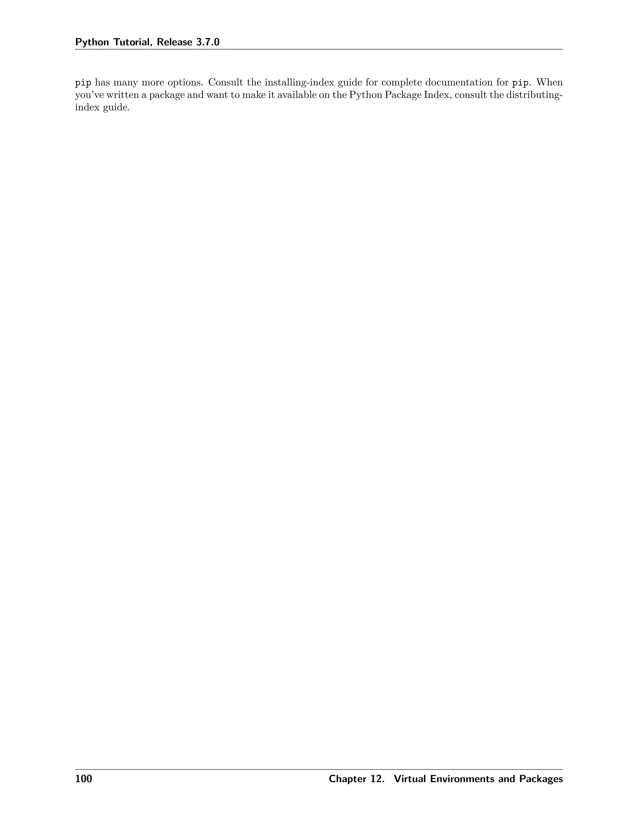 Python Tutorial, Release 3.7.0
pip has many more options. Consult the installing-index guide for complete documentation for pip. When
you’ve written a package and want to make it available on the Python Package Index, consult the distributing-
index guide.
100 Chapter 12. Virtual Environments and Packages
 