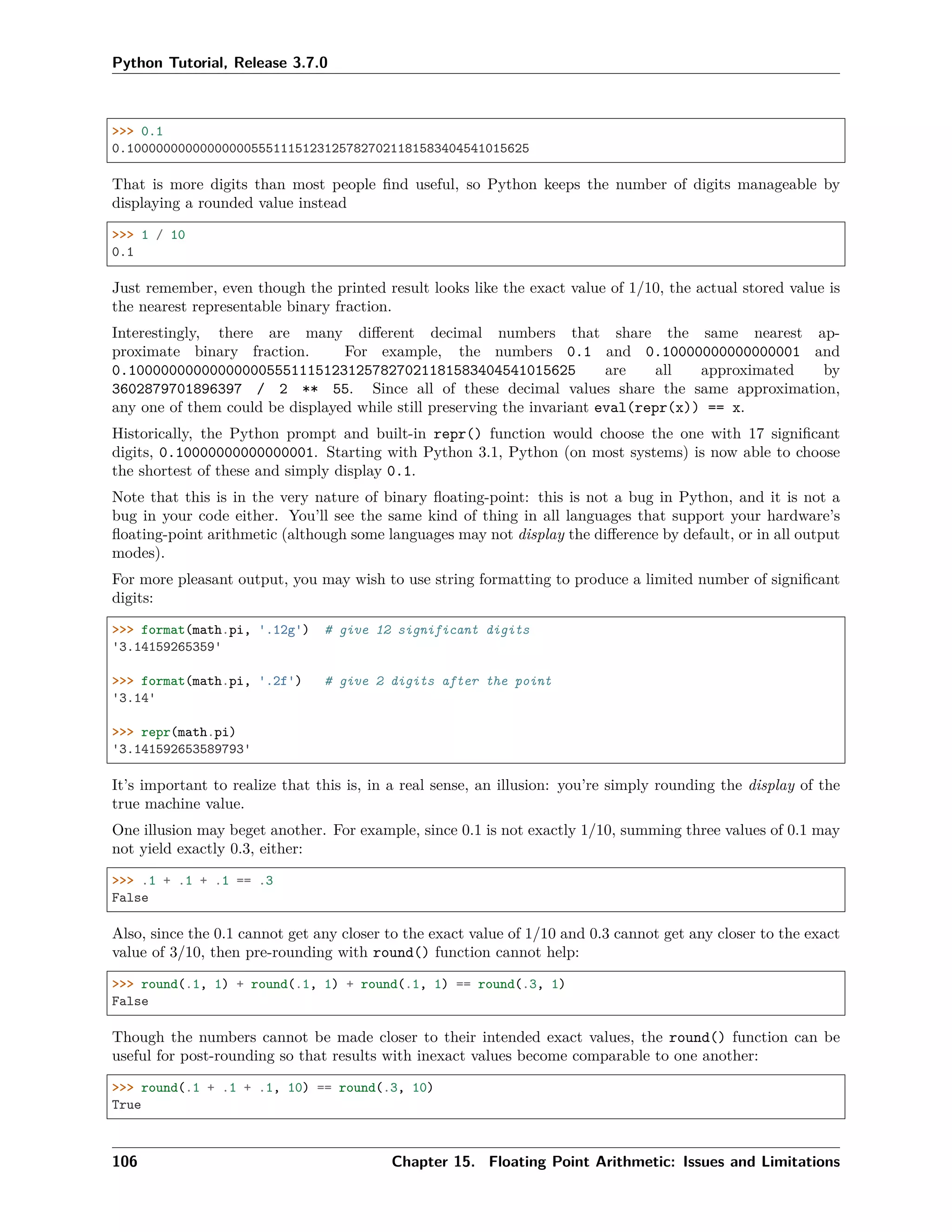 Python Tutorial, Release 3.7.0
>>> 0.1
0.1000000000000000055511151231257827021181583404541015625
That is more digits than most people ﬁnd useful, so Python keeps the number of digits manageable by
displaying a rounded value instead
>>> 1 / 10
0.1
Just remember, even though the printed result looks like the exact value of 1/10, the actual stored value is
the nearest representable binary fraction.
Interestingly, there are many diﬀerent decimal numbers that share the same nearest ap-
proximate binary fraction. For example, the numbers 0.1 and 0.10000000000000001 and
0.1000000000000000055511151231257827021181583404541015625 are all approximated by
3602879701896397 / 2 ** 55. Since all of these decimal values share the same approximation,
any one of them could be displayed while still preserving the invariant eval(repr(x)) == x.
Historically, the Python prompt and built-in repr() function would choose the one with 17 signiﬁcant
digits, 0.10000000000000001. Starting with Python 3.1, Python (on most systems) is now able to choose
the shortest of these and simply display 0.1.
Note that this is in the very nature of binary ﬂoating-point: this is not a bug in Python, and it is not a
bug in your code either. You’ll see the same kind of thing in all languages that support your hardware’s
ﬂoating-point arithmetic (although some languages may not display the diﬀerence by default, or in all output
modes).
For more pleasant output, you may wish to use string formatting to produce a limited number of signiﬁcant
digits:
>>> format(math.pi, '.12g') # give 12 significant digits
'3.14159265359'
>>> format(math.pi, '.2f') # give 2 digits after the point
'3.14'
>>> repr(math.pi)
'3.141592653589793'
It’s important to realize that this is, in a real sense, an illusion: you’re simply rounding the display of the
true machine value.
One illusion may beget another. For example, since 0.1 is not exactly 1/10, summing three values of 0.1 may
not yield exactly 0.3, either:
>>> .1 + .1 + .1 == .3
False
Also, since the 0.1 cannot get any closer to the exact value of 1/10 and 0.3 cannot get any closer to the exact
value of 3/10, then pre-rounding with round() function cannot help:
>>> round(.1, 1) + round(.1, 1) + round(.1, 1) == round(.3, 1)
False
Though the numbers cannot be made closer to their intended exact values, the round() function can be
useful for post-rounding so that results with inexact values become comparable to one another:
>>> round(.1 + .1 + .1, 10) == round(.3, 10)
True
106 Chapter 15. Floating Point Arithmetic: Issues and Limitations
 