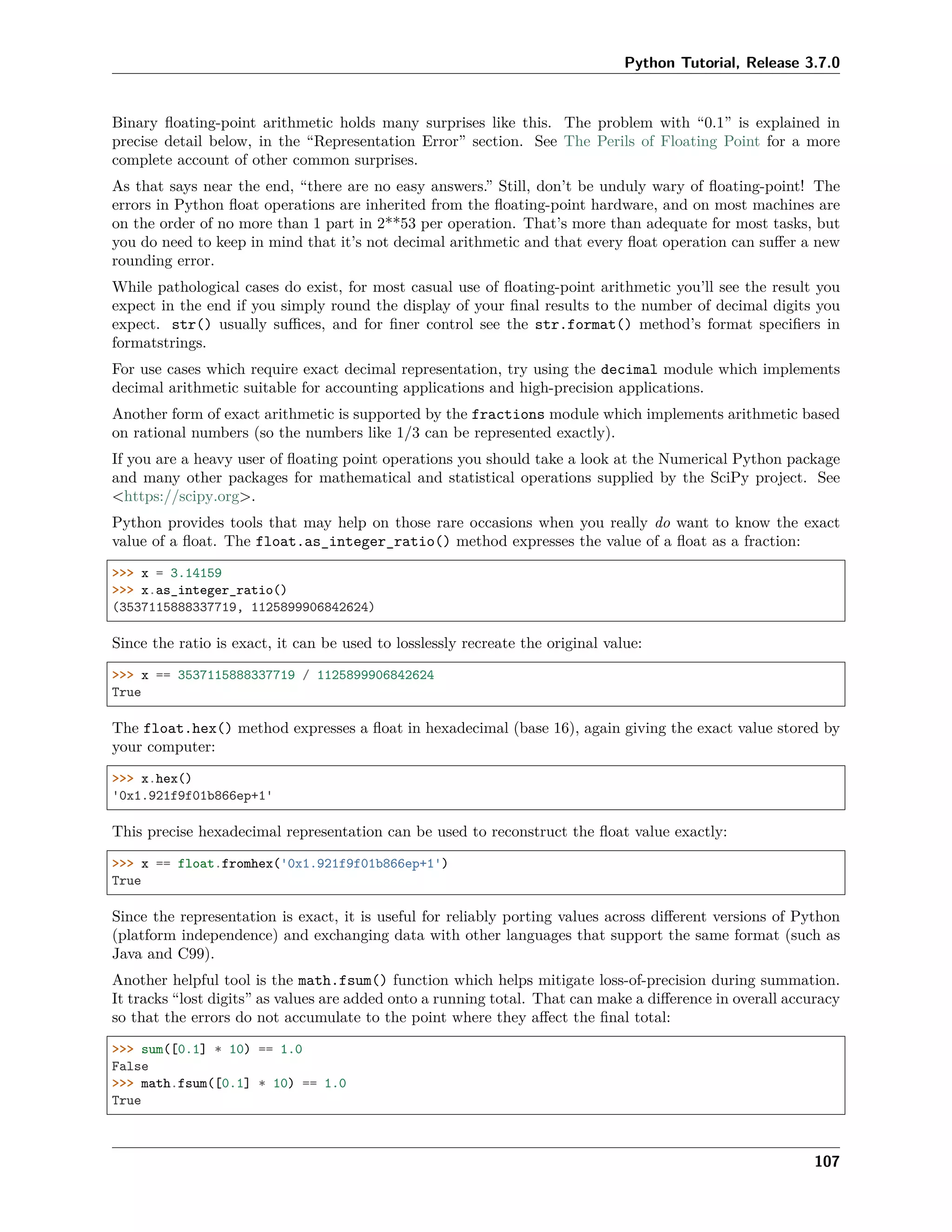 Python Tutorial, Release 3.7.0
Binary ﬂoating-point arithmetic holds many surprises like this. The problem with “0.1” is explained in
precise detail below, in the “Representation Error” section. See The Perils of Floating Point for a more
complete account of other common surprises.
As that says near the end, “there are no easy answers.” Still, don’t be unduly wary of ﬂoating-point! The
errors in Python ﬂoat operations are inherited from the ﬂoating-point hardware, and on most machines are
on the order of no more than 1 part in 2**53 per operation. That’s more than adequate for most tasks, but
you do need to keep in mind that it’s not decimal arithmetic and that every ﬂoat operation can suﬀer a new
rounding error.
While pathological cases do exist, for most casual use of ﬂoating-point arithmetic you’ll see the result you
expect in the end if you simply round the display of your ﬁnal results to the number of decimal digits you
expect. str() usually suﬃces, and for ﬁner control see the str.format() method’s format speciﬁers in
formatstrings.
For use cases which require exact decimal representation, try using the decimal module which implements
decimal arithmetic suitable for accounting applications and high-precision applications.
Another form of exact arithmetic is supported by the fractions module which implements arithmetic based
on rational numbers (so the numbers like 1/3 can be represented exactly).
If you are a heavy user of ﬂoating point operations you should take a look at the Numerical Python package
and many other packages for mathematical and statistical operations supplied by the SciPy project. See
<https://scipy.org>.
Python provides tools that may help on those rare occasions when you really do want to know the exact
value of a ﬂoat. The float.as_integer_ratio() method expresses the value of a ﬂoat as a fraction:
>>> x = 3.14159
>>> x.as_integer_ratio()
(3537115888337719, 1125899906842624)
Since the ratio is exact, it can be used to losslessly recreate the original value:
>>> x == 3537115888337719 / 1125899906842624
True
The float.hex() method expresses a ﬂoat in hexadecimal (base 16), again giving the exact value stored by
your computer:
>>> x.hex()
'0x1.921f9f01b866ep+1'
This precise hexadecimal representation can be used to reconstruct the ﬂoat value exactly:
>>> x == float.fromhex('0x1.921f9f01b866ep+1')
True
Since the representation is exact, it is useful for reliably porting values across diﬀerent versions of Python
(platform independence) and exchanging data with other languages that support the same format (such as
Java and C99).
Another helpful tool is the math.fsum() function which helps mitigate loss-of-precision during summation.
It tracks “lost digits” as values are added onto a running total. That can make a diﬀerence in overall accuracy
so that the errors do not accumulate to the point where they aﬀect the ﬁnal total:
>>> sum([0.1] * 10) == 1.0
False
>>> math.fsum([0.1] * 10) == 1.0
True
107
 