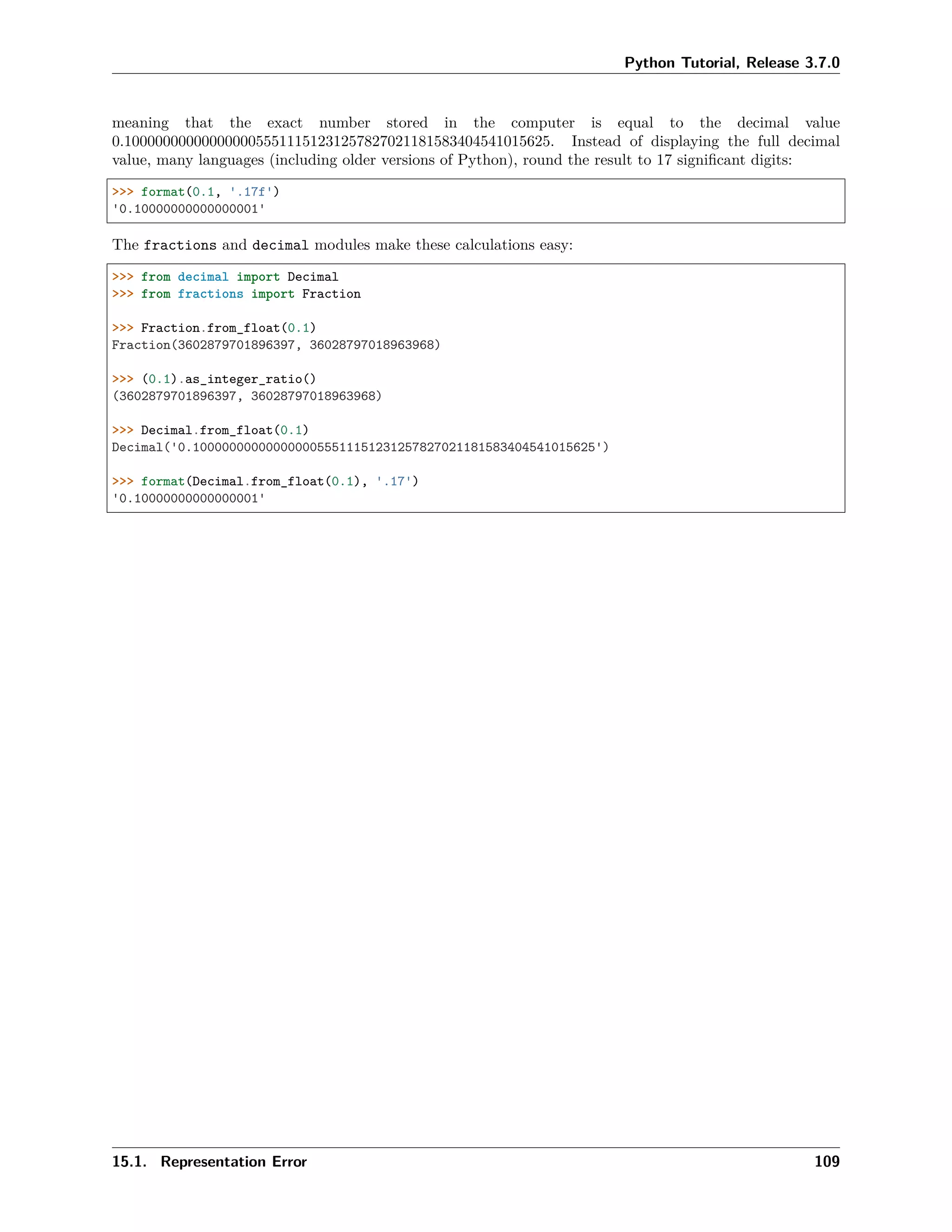 Python Tutorial, Release 3.7.0
meaning that the exact number stored in the computer is equal to the decimal value
0.1000000000000000055511151231257827021181583404541015625. Instead of displaying the full decimal
value, many languages (including older versions of Python), round the result to 17 signiﬁcant digits:
>>> format(0.1, '.17f')
'0.10000000000000001'
The fractions and decimal modules make these calculations easy:
>>> from decimal import Decimal
>>> from fractions import Fraction
>>> Fraction.from_float(0.1)
Fraction(3602879701896397, 36028797018963968)
>>> (0.1).as_integer_ratio()
(3602879701896397, 36028797018963968)
>>> Decimal.from_float(0.1)
Decimal('0.1000000000000000055511151231257827021181583404541015625')
>>> format(Decimal.from_float(0.1), '.17')
'0.10000000000000001'
15.1. Representation Error 109
 