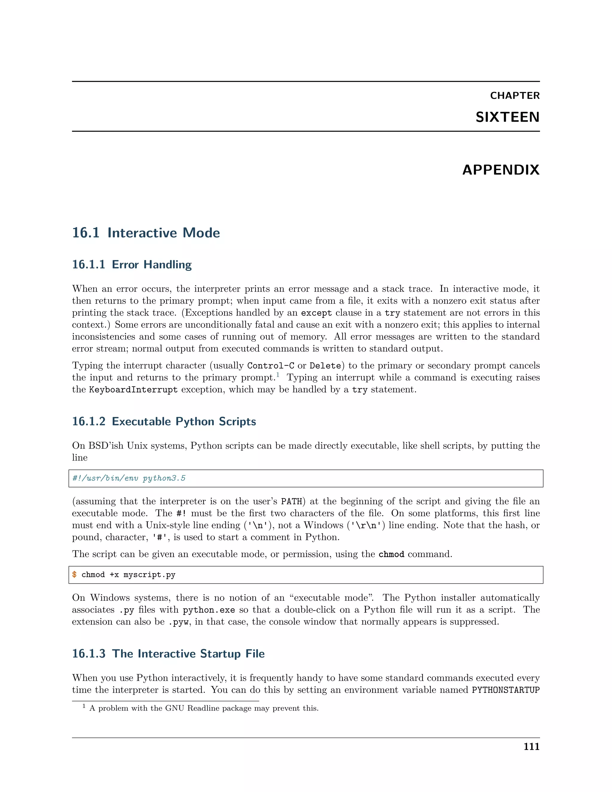 CHAPTER
SIXTEEN
APPENDIX
16.1 Interactive Mode
16.1.1 Error Handling
When an error occurs, the interpreter prints an error message and a stack trace. In interactive mode, it
then returns to the primary prompt; when input came from a ﬁle, it exits with a nonzero exit status after
printing the stack trace. (Exceptions handled by an except clause in a try statement are not errors in this
context.) Some errors are unconditionally fatal and cause an exit with a nonzero exit; this applies to internal
inconsistencies and some cases of running out of memory. All error messages are written to the standard
error stream; normal output from executed commands is written to standard output.
Typing the interrupt character (usually Control-C or Delete) to the primary or secondary prompt cancels
the input and returns to the primary prompt.1
Typing an interrupt while a command is executing raises
the KeyboardInterrupt exception, which may be handled by a try statement.
16.1.2 Executable Python Scripts
On BSD’ish Unix systems, Python scripts can be made directly executable, like shell scripts, by putting the
line
#!/usr/bin/env python3.5
(assuming that the interpreter is on the user’s PATH) at the beginning of the script and giving the ﬁle an
executable mode. The #! must be the ﬁrst two characters of the ﬁle. On some platforms, this ﬁrst line
must end with a Unix-style line ending ('n'), not a Windows ('rn') line ending. Note that the hash, or
pound, character, '#', is used to start a comment in Python.
The script can be given an executable mode, or permission, using the chmod command.
$ chmod +x myscript.py
On Windows systems, there is no notion of an “executable mode”. The Python installer automatically
associates .py ﬁles with python.exe so that a double-click on a Python ﬁle will run it as a script. The
extension can also be .pyw, in that case, the console window that normally appears is suppressed.
16.1.3 The Interactive Startup File
When you use Python interactively, it is frequently handy to have some standard commands executed every
time the interpreter is started. You can do this by setting an environment variable named PYTHONSTARTUP
1 A problem with the GNU Readline package may prevent this.
111
 