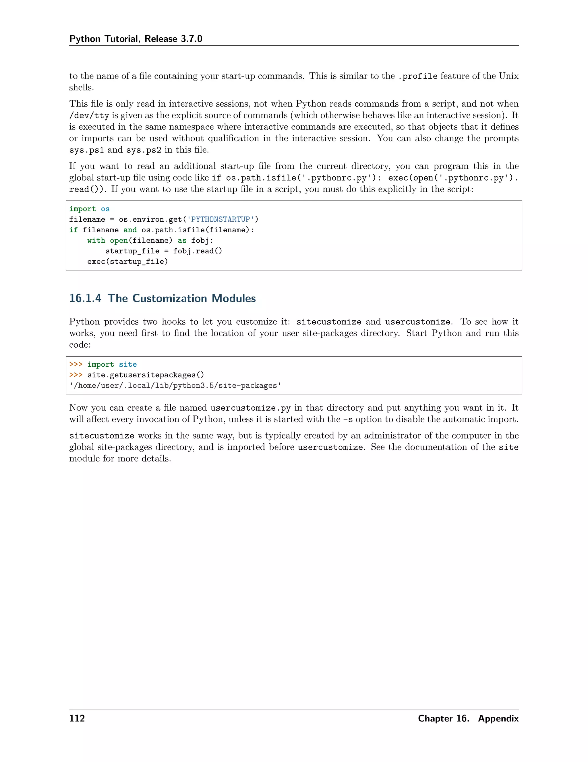 Python Tutorial, Release 3.7.0
to the name of a ﬁle containing your start-up commands. This is similar to the .profile feature of the Unix
shells.
This ﬁle is only read in interactive sessions, not when Python reads commands from a script, and not when
/dev/tty is given as the explicit source of commands (which otherwise behaves like an interactive session). It
is executed in the same namespace where interactive commands are executed, so that objects that it deﬁnes
or imports can be used without qualiﬁcation in the interactive session. You can also change the prompts
sys.ps1 and sys.ps2 in this ﬁle.
If you want to read an additional start-up ﬁle from the current directory, you can program this in the
global start-up ﬁle using code like if os.path.isfile('.pythonrc.py'): exec(open('.pythonrc.py').
read()). If you want to use the startup ﬁle in a script, you must do this explicitly in the script:
import os
filename = os.environ.get('PYTHONSTARTUP')
if filename and os.path.isfile(filename):
with open(filename) as fobj:
startup_file = fobj.read()
exec(startup_file)
16.1.4 The Customization Modules
Python provides two hooks to let you customize it: sitecustomize and usercustomize. To see how it
works, you need ﬁrst to ﬁnd the location of your user site-packages directory. Start Python and run this
code:
>>> import site
>>> site.getusersitepackages()
'/home/user/.local/lib/python3.5/site-packages'
Now you can create a ﬁle named usercustomize.py in that directory and put anything you want in it. It
will aﬀect every invocation of Python, unless it is started with the -s option to disable the automatic import.
sitecustomize works in the same way, but is typically created by an administrator of the computer in the
global site-packages directory, and is imported before usercustomize. See the documentation of the site
module for more details.
112 Chapter 16. Appendix
 