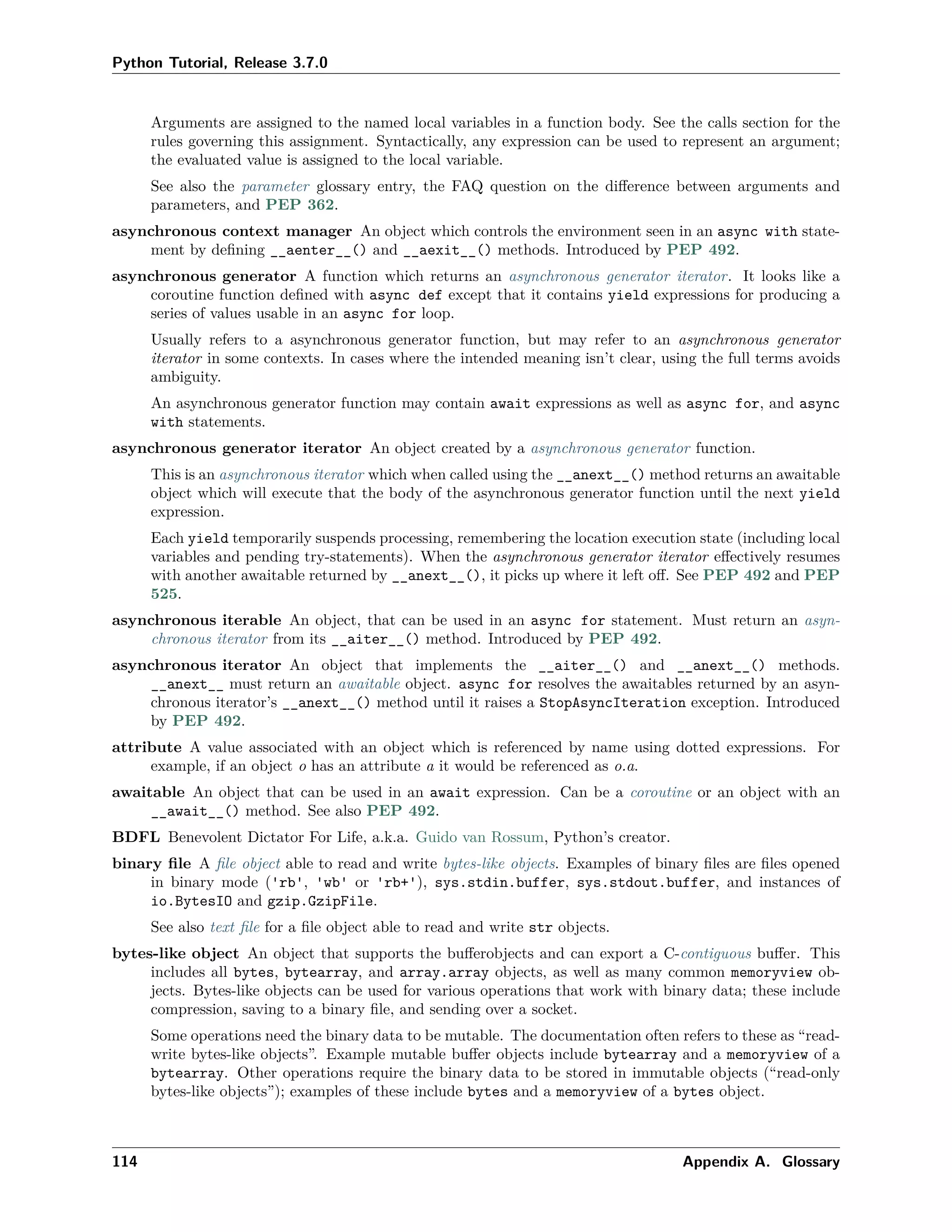 Python Tutorial, Release 3.7.0
Arguments are assigned to the named local variables in a function body. See the calls section for the
rules governing this assignment. Syntactically, any expression can be used to represent an argument;
the evaluated value is assigned to the local variable.
See also the parameter glossary entry, the FAQ question on the diﬀerence between arguments and
parameters, and PEP 362.
asynchronous context manager An object which controls the environment seen in an async with state-
ment by deﬁning __aenter__() and __aexit__() methods. Introduced by PEP 492.
asynchronous generator A function which returns an asynchronous generator iterator. It looks like a
coroutine function deﬁned with async def except that it contains yield expressions for producing a
series of values usable in an async for loop.
Usually refers to a asynchronous generator function, but may refer to an asynchronous generator
iterator in some contexts. In cases where the intended meaning isn’t clear, using the full terms avoids
ambiguity.
An asynchronous generator function may contain await expressions as well as async for, and async
with statements.
asynchronous generator iterator An object created by a asynchronous generator function.
This is an asynchronous iterator which when called using the __anext__() method returns an awaitable
object which will execute that the body of the asynchronous generator function until the next yield
expression.
Each yield temporarily suspends processing, remembering the location execution state (including local
variables and pending try-statements). When the asynchronous generator iterator eﬀectively resumes
with another awaitable returned by __anext__(), it picks up where it left oﬀ. See PEP 492 and PEP
525.
asynchronous iterable An object, that can be used in an async for statement. Must return an asyn-
chronous iterator from its __aiter__() method. Introduced by PEP 492.
asynchronous iterator An object that implements the __aiter__() and __anext__() methods.
__anext__ must return an awaitable object. async for resolves the awaitables returned by an asyn-
chronous iterator’s __anext__() method until it raises a StopAsyncIteration exception. Introduced
by PEP 492.
attribute A value associated with an object which is referenced by name using dotted expressions. For
example, if an object o has an attribute a it would be referenced as o.a.
awaitable An object that can be used in an await expression. Can be a coroutine or an object with an
__await__() method. See also PEP 492.
BDFL Benevolent Dictator For Life, a.k.a. Guido van Rossum, Python’s creator.
binary ﬁle A ﬁle object able to read and write bytes-like objects. Examples of binary ﬁles are ﬁles opened
in binary mode ('rb', 'wb' or 'rb+'), sys.stdin.buffer, sys.stdout.buffer, and instances of
io.BytesIO and gzip.GzipFile.
See also text ﬁle for a ﬁle object able to read and write str objects.
bytes-like object An object that supports the buﬀerobjects and can export a C-contiguous buﬀer. This
includes all bytes, bytearray, and array.array objects, as well as many common memoryview ob-
jects. Bytes-like objects can be used for various operations that work with binary data; these include
compression, saving to a binary ﬁle, and sending over a socket.
Some operations need the binary data to be mutable. The documentation often refers to these as “read-
write bytes-like objects”. Example mutable buﬀer objects include bytearray and a memoryview of a
bytearray. Other operations require the binary data to be stored in immutable objects (“read-only
bytes-like objects”); examples of these include bytes and a memoryview of a bytes object.
114 Appendix A. Glossary
 
