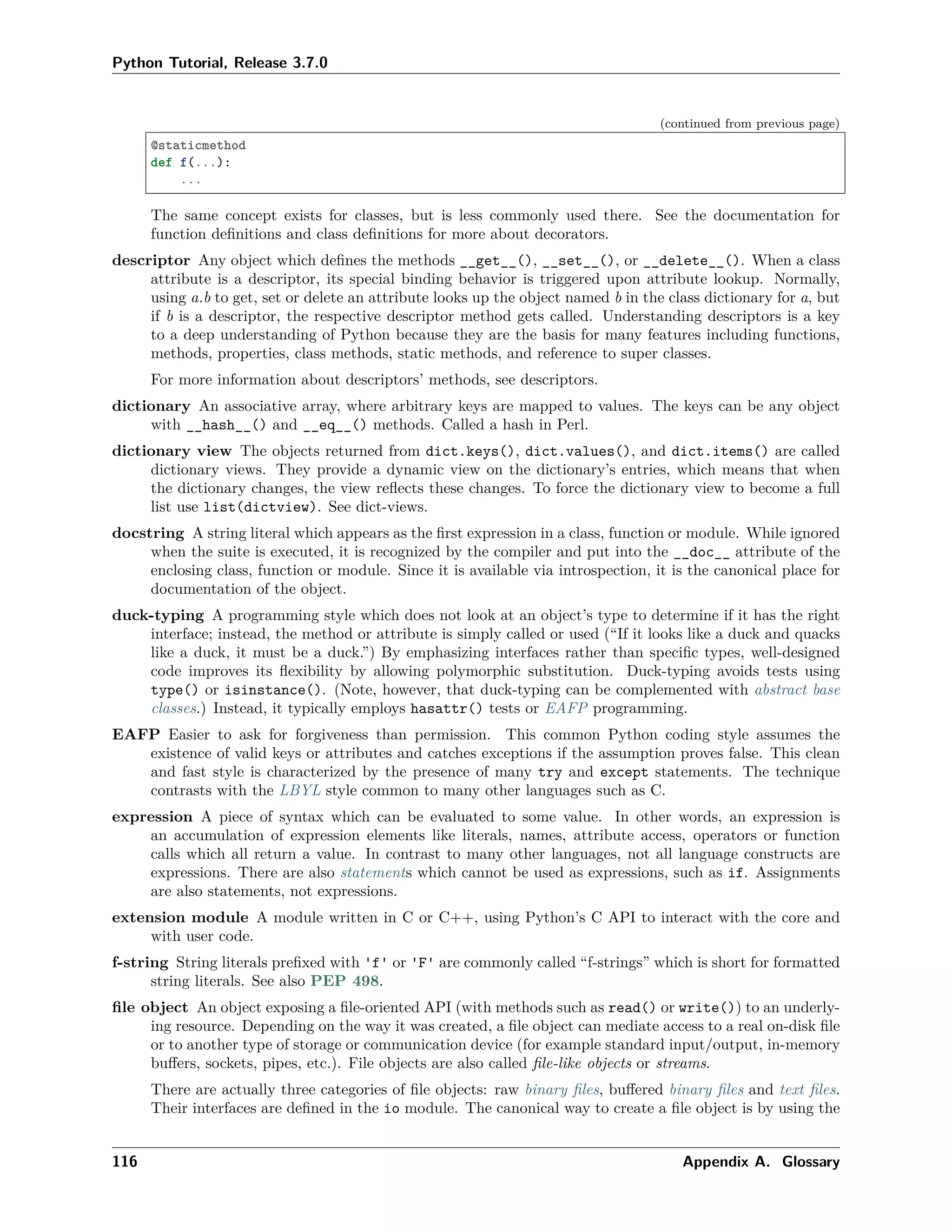 Python Tutorial, Release 3.7.0
(continued from previous page)
@staticmethod
def f(...):
...
The same concept exists for classes, but is less commonly used there. See the documentation for
function deﬁnitions and class deﬁnitions for more about decorators.
descriptor Any object which deﬁnes the methods __get__(), __set__(), or __delete__(). When a class
attribute is a descriptor, its special binding behavior is triggered upon attribute lookup. Normally,
using a.b to get, set or delete an attribute looks up the object named b in the class dictionary for a, but
if b is a descriptor, the respective descriptor method gets called. Understanding descriptors is a key
to a deep understanding of Python because they are the basis for many features including functions,
methods, properties, class methods, static methods, and reference to super classes.
For more information about descriptors’ methods, see descriptors.
dictionary An associative array, where arbitrary keys are mapped to values. The keys can be any object
with __hash__() and __eq__() methods. Called a hash in Perl.
dictionary view The objects returned from dict.keys(), dict.values(), and dict.items() are called
dictionary views. They provide a dynamic view on the dictionary’s entries, which means that when
the dictionary changes, the view reﬂects these changes. To force the dictionary view to become a full
list use list(dictview). See dict-views.
docstring A string literal which appears as the ﬁrst expression in a class, function or module. While ignored
when the suite is executed, it is recognized by the compiler and put into the __doc__ attribute of the
enclosing class, function or module. Since it is available via introspection, it is the canonical place for
documentation of the object.
duck-typing A programming style which does not look at an object’s type to determine if it has the right
interface; instead, the method or attribute is simply called or used (“If it looks like a duck and quacks
like a duck, it must be a duck.”) By emphasizing interfaces rather than speciﬁc types, well-designed
code improves its ﬂexibility by allowing polymorphic substitution. Duck-typing avoids tests using
type() or isinstance(). (Note, however, that duck-typing can be complemented with abstract base
classes.) Instead, it typically employs hasattr() tests or EAFP programming.
EAFP Easier to ask for forgiveness than permission. This common Python coding style assumes the
existence of valid keys or attributes and catches exceptions if the assumption proves false. This clean
and fast style is characterized by the presence of many try and except statements. The technique
contrasts with the LBYL style common to many other languages such as C.
expression A piece of syntax which can be evaluated to some value. In other words, an expression is
an accumulation of expression elements like literals, names, attribute access, operators or function
calls which all return a value. In contrast to many other languages, not all language constructs are
expressions. There are also statements which cannot be used as expressions, such as if. Assignments
are also statements, not expressions.
extension module A module written in C or C++, using Python’s C API to interact with the core and
with user code.
f-string String literals preﬁxed with 'f' or 'F' are commonly called “f-strings” which is short for formatted
string literals. See also PEP 498.
ﬁle object An object exposing a ﬁle-oriented API (with methods such as read() or write()) to an underly-
ing resource. Depending on the way it was created, a ﬁle object can mediate access to a real on-disk ﬁle
or to another type of storage or communication device (for example standard input/output, in-memory
buﬀers, sockets, pipes, etc.). File objects are also called ﬁle-like objects or streams.
There are actually three categories of ﬁle objects: raw binary ﬁles, buﬀered binary ﬁles and text ﬁles.
Their interfaces are deﬁned in the io module. The canonical way to create a ﬁle object is by using the
116 Appendix A. Glossary
 