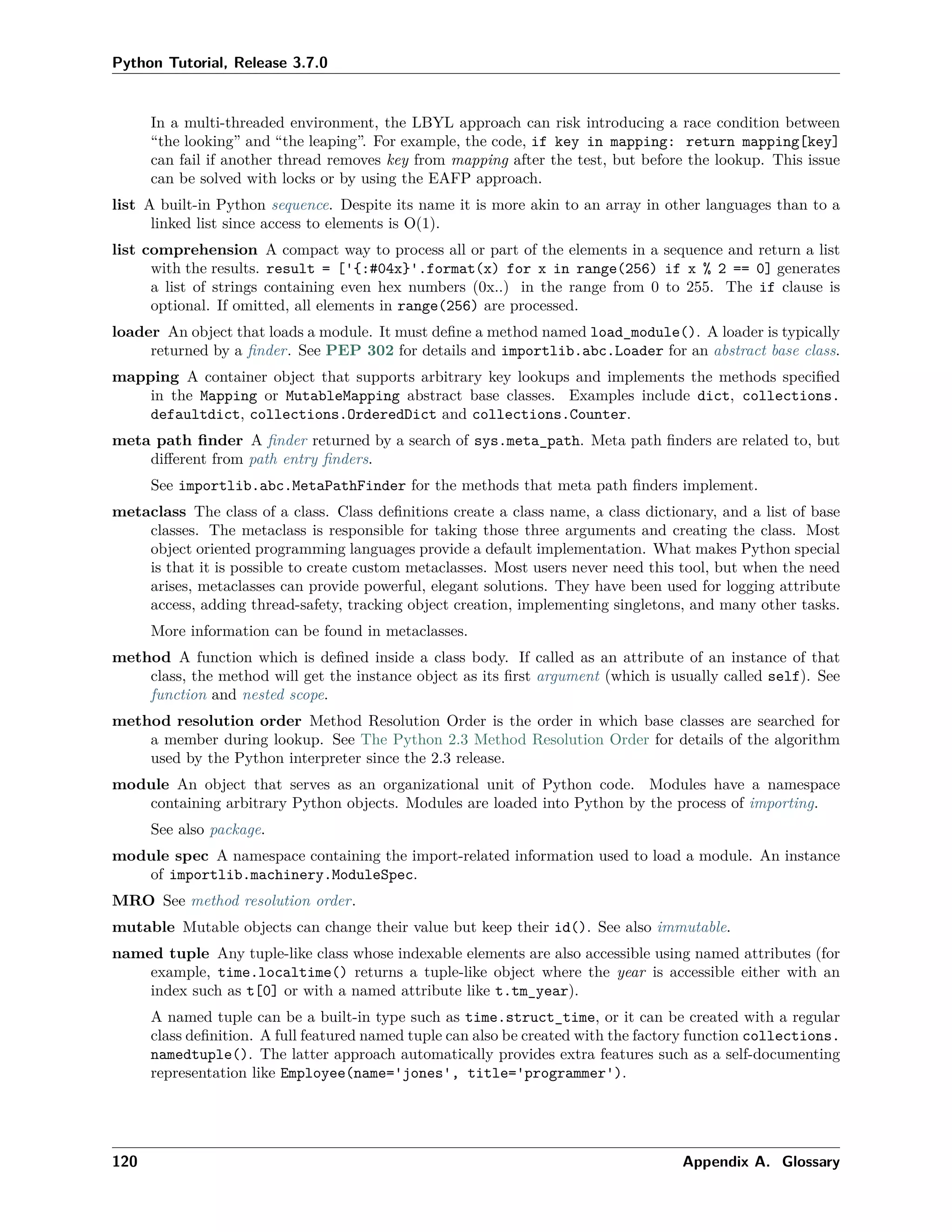 Python Tutorial, Release 3.7.0
In a multi-threaded environment, the LBYL approach can risk introducing a race condition between
“the looking” and “the leaping”. For example, the code, if key in mapping: return mapping[key]
can fail if another thread removes key from mapping after the test, but before the lookup. This issue
can be solved with locks or by using the EAFP approach.
list A built-in Python sequence. Despite its name it is more akin to an array in other languages than to a
linked list since access to elements is O(1).
list comprehension A compact way to process all or part of the elements in a sequence and return a list
with the results. result = ['{:#04x}'.format(x) for x in range(256) if x % 2 == 0] generates
a list of strings containing even hex numbers (0x..) in the range from 0 to 255. The if clause is
optional. If omitted, all elements in range(256) are processed.
loader An object that loads a module. It must deﬁne a method named load_module(). A loader is typically
returned by a ﬁnder. See PEP 302 for details and importlib.abc.Loader for an abstract base class.
mapping A container object that supports arbitrary key lookups and implements the methods speciﬁed
in the Mapping or MutableMapping abstract base classes. Examples include dict, collections.
defaultdict, collections.OrderedDict and collections.Counter.
meta path ﬁnder A ﬁnder returned by a search of sys.meta_path. Meta path ﬁnders are related to, but
diﬀerent from path entry ﬁnders.
See importlib.abc.MetaPathFinder for the methods that meta path ﬁnders implement.
metaclass The class of a class. Class deﬁnitions create a class name, a class dictionary, and a list of base
classes. The metaclass is responsible for taking those three arguments and creating the class. Most
object oriented programming languages provide a default implementation. What makes Python special
is that it is possible to create custom metaclasses. Most users never need this tool, but when the need
arises, metaclasses can provide powerful, elegant solutions. They have been used for logging attribute
access, adding thread-safety, tracking object creation, implementing singletons, and many other tasks.
More information can be found in metaclasses.
method A function which is deﬁned inside a class body. If called as an attribute of an instance of that
class, the method will get the instance object as its ﬁrst argument (which is usually called self). See
function and nested scope.
method resolution order Method Resolution Order is the order in which base classes are searched for
a member during lookup. See The Python 2.3 Method Resolution Order for details of the algorithm
used by the Python interpreter since the 2.3 release.
module An object that serves as an organizational unit of Python code. Modules have a namespace
containing arbitrary Python objects. Modules are loaded into Python by the process of importing.
See also package.
module spec A namespace containing the import-related information used to load a module. An instance
of importlib.machinery.ModuleSpec.
MRO See method resolution order.
mutable Mutable objects can change their value but keep their id(). See also immutable.
named tuple Any tuple-like class whose indexable elements are also accessible using named attributes (for
example, time.localtime() returns a tuple-like object where the year is accessible either with an
index such as t[0] or with a named attribute like t.tm_year).
A named tuple can be a built-in type such as time.struct_time, or it can be created with a regular
class deﬁnition. A full featured named tuple can also be created with the factory function collections.
namedtuple(). The latter approach automatically provides extra features such as a self-documenting
representation like Employee(name='jones', title='programmer').
120 Appendix A. Glossary
 