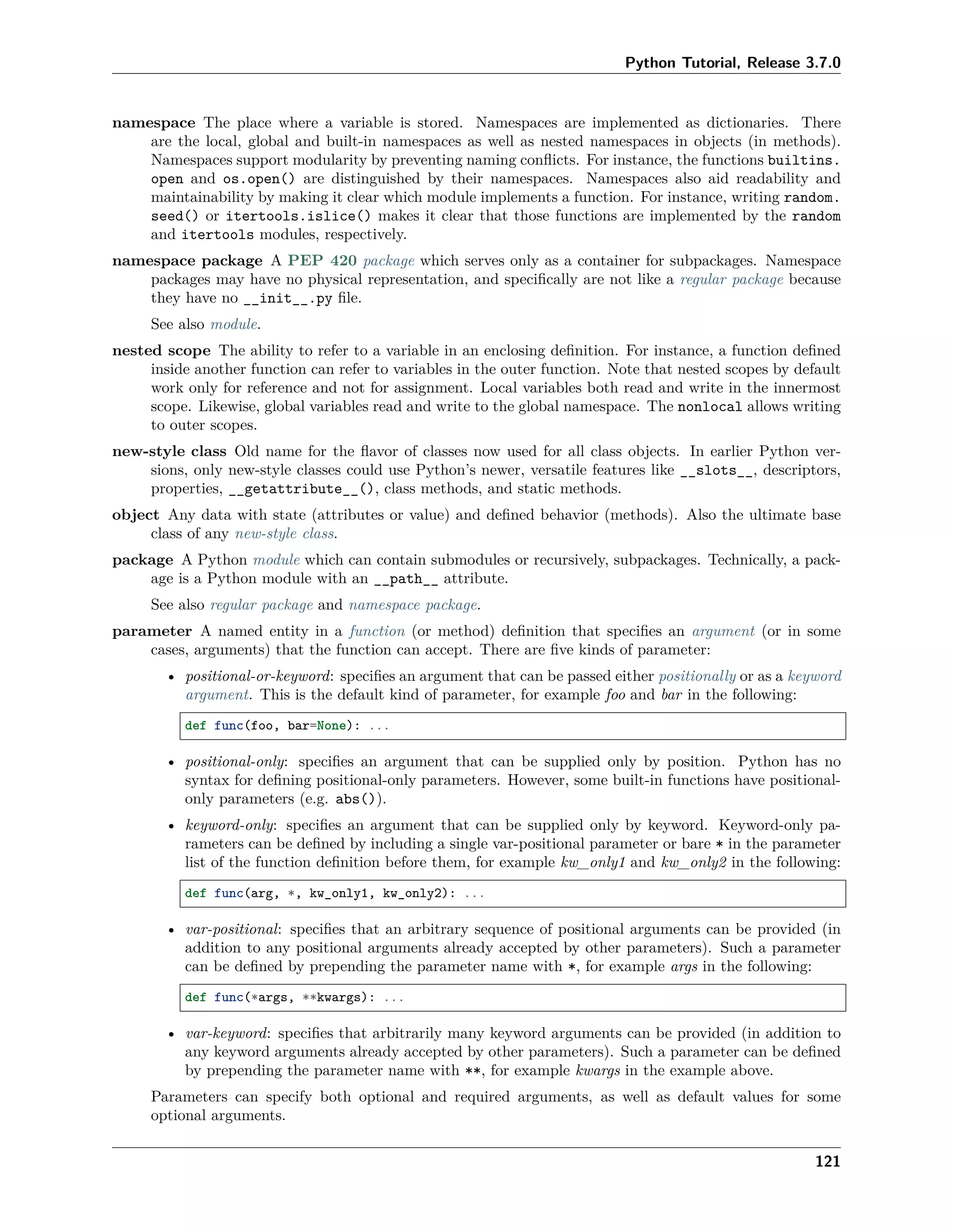Python Tutorial, Release 3.7.0
namespace The place where a variable is stored. Namespaces are implemented as dictionaries. There
are the local, global and built-in namespaces as well as nested namespaces in objects (in methods).
Namespaces support modularity by preventing naming conﬂicts. For instance, the functions builtins.
open and os.open() are distinguished by their namespaces. Namespaces also aid readability and
maintainability by making it clear which module implements a function. For instance, writing random.
seed() or itertools.islice() makes it clear that those functions are implemented by the random
and itertools modules, respectively.
namespace package A PEP 420 package which serves only as a container for subpackages. Namespace
packages may have no physical representation, and speciﬁcally are not like a regular package because
they have no __init__.py ﬁle.
See also module.
nested scope The ability to refer to a variable in an enclosing deﬁnition. For instance, a function deﬁned
inside another function can refer to variables in the outer function. Note that nested scopes by default
work only for reference and not for assignment. Local variables both read and write in the innermost
scope. Likewise, global variables read and write to the global namespace. The nonlocal allows writing
to outer scopes.
new-style class Old name for the ﬂavor of classes now used for all class objects. In earlier Python ver-
sions, only new-style classes could use Python’s newer, versatile features like __slots__, descriptors,
properties, __getattribute__(), class methods, and static methods.
object Any data with state (attributes or value) and deﬁned behavior (methods). Also the ultimate base
class of any new-style class.
package A Python module which can contain submodules or recursively, subpackages. Technically, a pack-
age is a Python module with an __path__ attribute.
See also regular package and namespace package.
parameter A named entity in a function (or method) deﬁnition that speciﬁes an argument (or in some
cases, arguments) that the function can accept. There are ﬁve kinds of parameter:
• positional-or-keyword: speciﬁes an argument that can be passed either positionally or as a keyword
argument. This is the default kind of parameter, for example foo and bar in the following:
def func(foo, bar=None): ...
• positional-only: speciﬁes an argument that can be supplied only by position. Python has no
syntax for deﬁning positional-only parameters. However, some built-in functions have positional-
only parameters (e.g. abs()).
• keyword-only: speciﬁes an argument that can be supplied only by keyword. Keyword-only pa-
rameters can be deﬁned by including a single var-positional parameter or bare * in the parameter
list of the function deﬁnition before them, for example kw_only1 and kw_only2 in the following:
def func(arg, *, kw_only1, kw_only2): ...
• var-positional: speciﬁes that an arbitrary sequence of positional arguments can be provided (in
addition to any positional arguments already accepted by other parameters). Such a parameter
can be deﬁned by prepending the parameter name with *, for example args in the following:
def func(*args, **kwargs): ...
• var-keyword: speciﬁes that arbitrarily many keyword arguments can be provided (in addition to
any keyword arguments already accepted by other parameters). Such a parameter can be deﬁned
by prepending the parameter name with **, for example kwargs in the example above.
Parameters can specify both optional and required arguments, as well as default values for some
optional arguments.
121
 