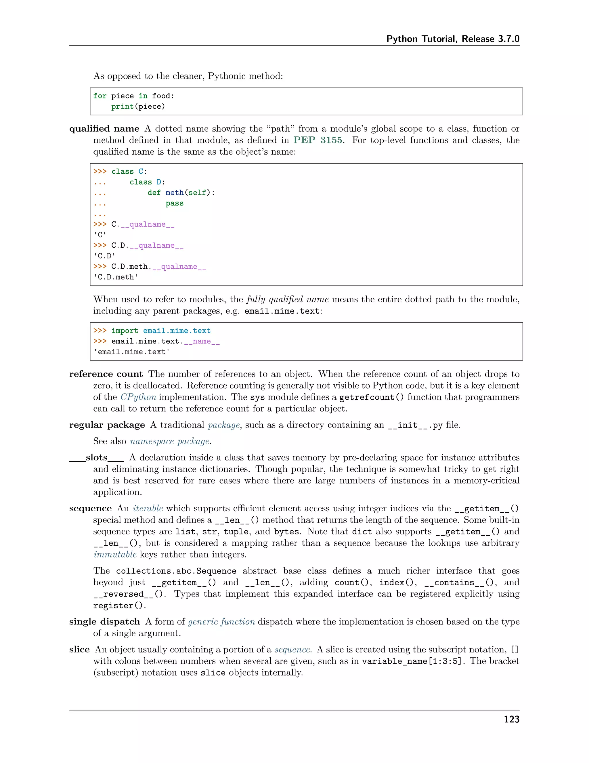 Python Tutorial, Release 3.7.0
As opposed to the cleaner, Pythonic method:
for piece in food:
print(piece)
qualiﬁed name A dotted name showing the “path” from a module’s global scope to a class, function or
method deﬁned in that module, as deﬁned in PEP 3155. For top-level functions and classes, the
qualiﬁed name is the same as the object’s name:
>>> class C:
... class D:
... def meth(self):
... pass
...
>>> C.__qualname__
'C'
>>> C.D.__qualname__
'C.D'
>>> C.D.meth.__qualname__
'C.D.meth'
When used to refer to modules, the fully qualiﬁed name means the entire dotted path to the module,
including any parent packages, e.g. email.mime.text:
>>> import email.mime.text
>>> email.mime.text.__name__
'email.mime.text'
reference count The number of references to an object. When the reference count of an object drops to
zero, it is deallocated. Reference counting is generally not visible to Python code, but it is a key element
of the CPython implementation. The sys module deﬁnes a getrefcount() function that programmers
can call to return the reference count for a particular object.
regular package A traditional package, such as a directory containing an __init__.py ﬁle.
See also namespace package.
__slots__ A declaration inside a class that saves memory by pre-declaring space for instance attributes
and eliminating instance dictionaries. Though popular, the technique is somewhat tricky to get right
and is best reserved for rare cases where there are large numbers of instances in a memory-critical
application.
sequence An iterable which supports eﬃcient element access using integer indices via the __getitem__()
special method and deﬁnes a __len__() method that returns the length of the sequence. Some built-in
sequence types are list, str, tuple, and bytes. Note that dict also supports __getitem__() and
__len__(), but is considered a mapping rather than a sequence because the lookups use arbitrary
immutable keys rather than integers.
The collections.abc.Sequence abstract base class deﬁnes a much richer interface that goes
beyond just __getitem__() and __len__(), adding count(), index(), __contains__(), and
__reversed__(). Types that implement this expanded interface can be registered explicitly using
register().
single dispatch A form of generic function dispatch where the implementation is chosen based on the type
of a single argument.
slice An object usually containing a portion of a sequence. A slice is created using the subscript notation, []
with colons between numbers when several are given, such as in variable_name[1:3:5]. The bracket
(subscript) notation uses slice objects internally.
123
 