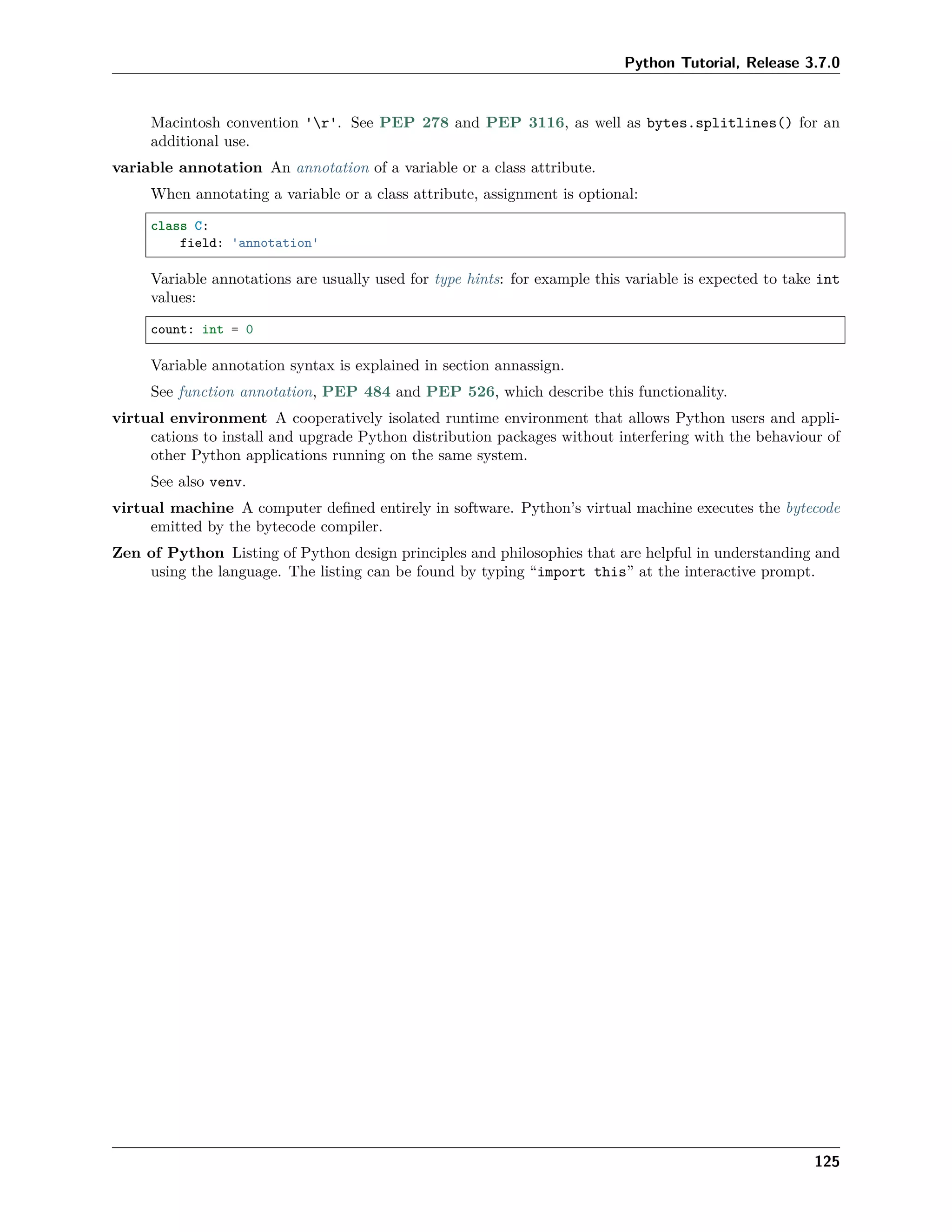 Python Tutorial, Release 3.7.0
Macintosh convention 'r'. See PEP 278 and PEP 3116, as well as bytes.splitlines() for an
additional use.
variable annotation An annotation of a variable or a class attribute.
When annotating a variable or a class attribute, assignment is optional:
class C:
field: 'annotation'
Variable annotations are usually used for type hints: for example this variable is expected to take int
values:
count: int = 0
Variable annotation syntax is explained in section annassign.
See function annotation, PEP 484 and PEP 526, which describe this functionality.
virtual environment A cooperatively isolated runtime environment that allows Python users and appli-
cations to install and upgrade Python distribution packages without interfering with the behaviour of
other Python applications running on the same system.
See also venv.
virtual machine A computer deﬁned entirely in software. Python’s virtual machine executes the bytecode
emitted by the bytecode compiler.
Zen of Python Listing of Python design principles and philosophies that are helpful in understanding and
using the language. The listing can be found by typing “import this” at the interactive prompt.
125
 