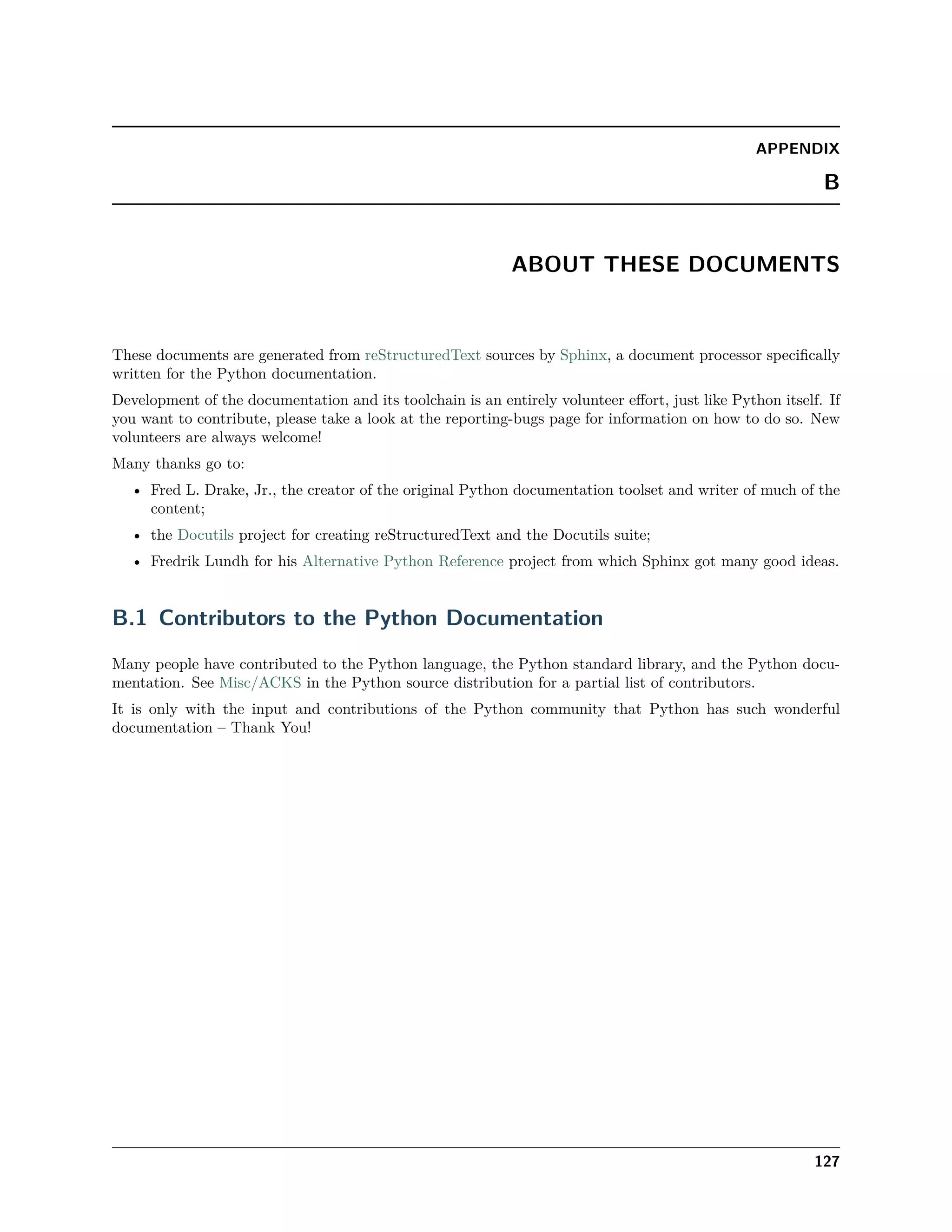 APPENDIX
B
ABOUT THESE DOCUMENTS
These documents are generated from reStructuredText sources by Sphinx, a document processor speciﬁcally
written for the Python documentation.
Development of the documentation and its toolchain is an entirely volunteer eﬀort, just like Python itself. If
you want to contribute, please take a look at the reporting-bugs page for information on how to do so. New
volunteers are always welcome!
Many thanks go to:
• Fred L. Drake, Jr., the creator of the original Python documentation toolset and writer of much of the
content;
• the Docutils project for creating reStructuredText and the Docutils suite;
• Fredrik Lundh for his Alternative Python Reference project from which Sphinx got many good ideas.
B.1 Contributors to the Python Documentation
Many people have contributed to the Python language, the Python standard library, and the Python docu-
mentation. See Misc/ACKS in the Python source distribution for a partial list of contributors.
It is only with the input and contributions of the Python community that Python has such wonderful
documentation – Thank You!
127
 