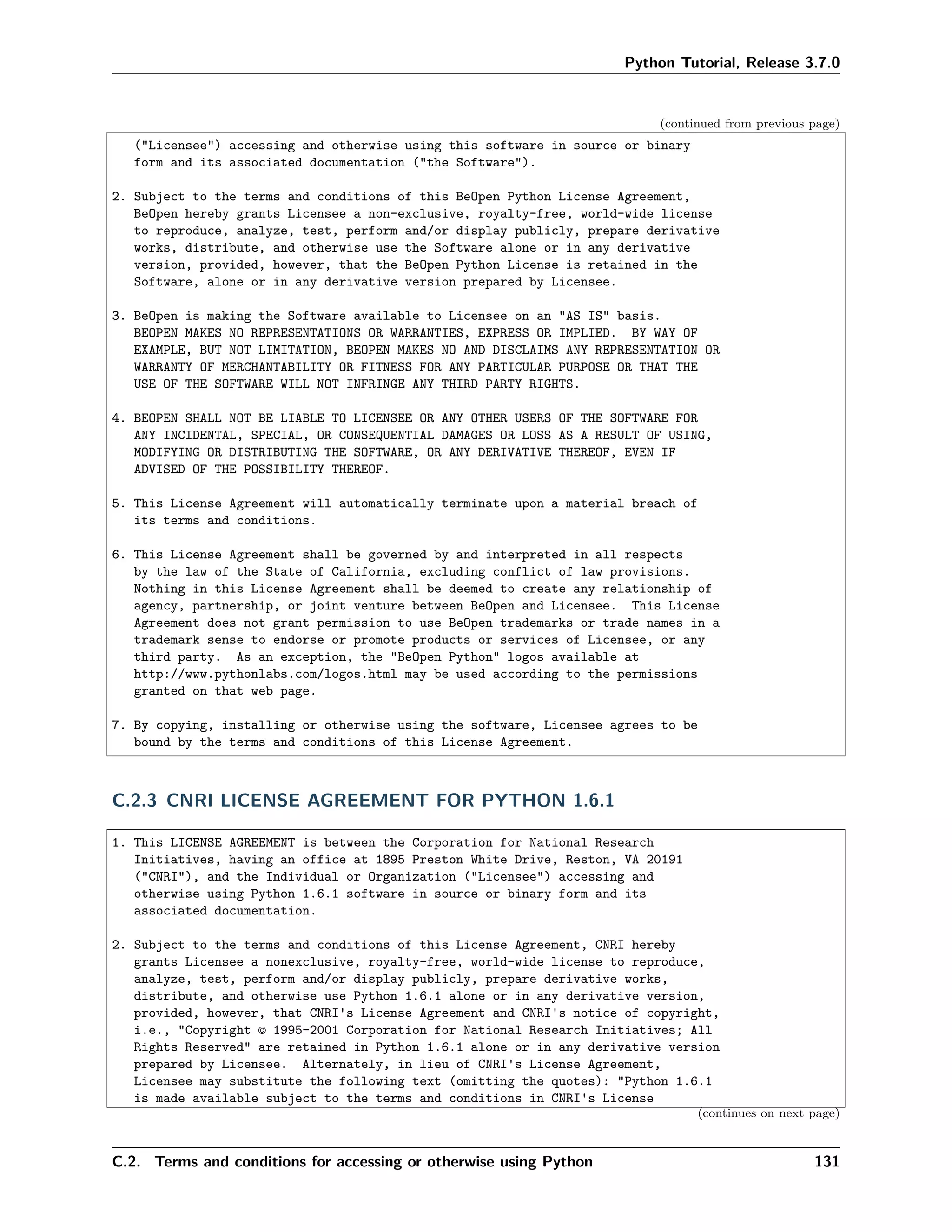 Python Tutorial, Release 3.7.0
(continued from previous page)
("Licensee") accessing and otherwise using this software in source or binary
form and its associated documentation ("the Software").
2. Subject to the terms and conditions of this BeOpen Python License Agreement,
BeOpen hereby grants Licensee a non-exclusive, royalty-free, world-wide license
to reproduce, analyze, test, perform and/or display publicly, prepare derivative
works, distribute, and otherwise use the Software alone or in any derivative
version, provided, however, that the BeOpen Python License is retained in the
Software, alone or in any derivative version prepared by Licensee.
3. BeOpen is making the Software available to Licensee on an "AS IS" basis.
BEOPEN MAKES NO REPRESENTATIONS OR WARRANTIES, EXPRESS OR IMPLIED. BY WAY OF
EXAMPLE, BUT NOT LIMITATION, BEOPEN MAKES NO AND DISCLAIMS ANY REPRESENTATION OR
WARRANTY OF MERCHANTABILITY OR FITNESS FOR ANY PARTICULAR PURPOSE OR THAT THE
USE OF THE SOFTWARE WILL NOT INFRINGE ANY THIRD PARTY RIGHTS.
4. BEOPEN SHALL NOT BE LIABLE TO LICENSEE OR ANY OTHER USERS OF THE SOFTWARE FOR
ANY INCIDENTAL, SPECIAL, OR CONSEQUENTIAL DAMAGES OR LOSS AS A RESULT OF USING,
MODIFYING OR DISTRIBUTING THE SOFTWARE, OR ANY DERIVATIVE THEREOF, EVEN IF
ADVISED OF THE POSSIBILITY THEREOF.
5. This License Agreement will automatically terminate upon a material breach of
its terms and conditions.
6. This License Agreement shall be governed by and interpreted in all respects
by the law of the State of California, excluding conflict of law provisions.
Nothing in this License Agreement shall be deemed to create any relationship of
agency, partnership, or joint venture between BeOpen and Licensee. This License
Agreement does not grant permission to use BeOpen trademarks or trade names in a
trademark sense to endorse or promote products or services of Licensee, or any
third party. As an exception, the "BeOpen Python" logos available at
http://www.pythonlabs.com/logos.html may be used according to the permissions
granted on that web page.
7. By copying, installing or otherwise using the software, Licensee agrees to be
bound by the terms and conditions of this License Agreement.
C.2.3 CNRI LICENSE AGREEMENT FOR PYTHON 1.6.1
1. This LICENSE AGREEMENT is between the Corporation for National Research
Initiatives, having an office at 1895 Preston White Drive, Reston, VA 20191
("CNRI"), and the Individual or Organization ("Licensee") accessing and
otherwise using Python 1.6.1 software in source or binary form and its
associated documentation.
2. Subject to the terms and conditions of this License Agreement, CNRI hereby
grants Licensee a nonexclusive, royalty-free, world-wide license to reproduce,
analyze, test, perform and/or display publicly, prepare derivative works,
distribute, and otherwise use Python 1.6.1 alone or in any derivative version,
provided, however, that CNRI's License Agreement and CNRI's notice of copyright,
i.e., "Copyright © 1995-2001 Corporation for National Research Initiatives; All
Rights Reserved" are retained in Python 1.6.1 alone or in any derivative version
prepared by Licensee. Alternately, in lieu of CNRI's License Agreement,
Licensee may substitute the following text (omitting the quotes): "Python 1.6.1
is made available subject to the terms and conditions in CNRI's License
(continues on next page)
C.2. Terms and conditions for accessing or otherwise using Python 131
 
