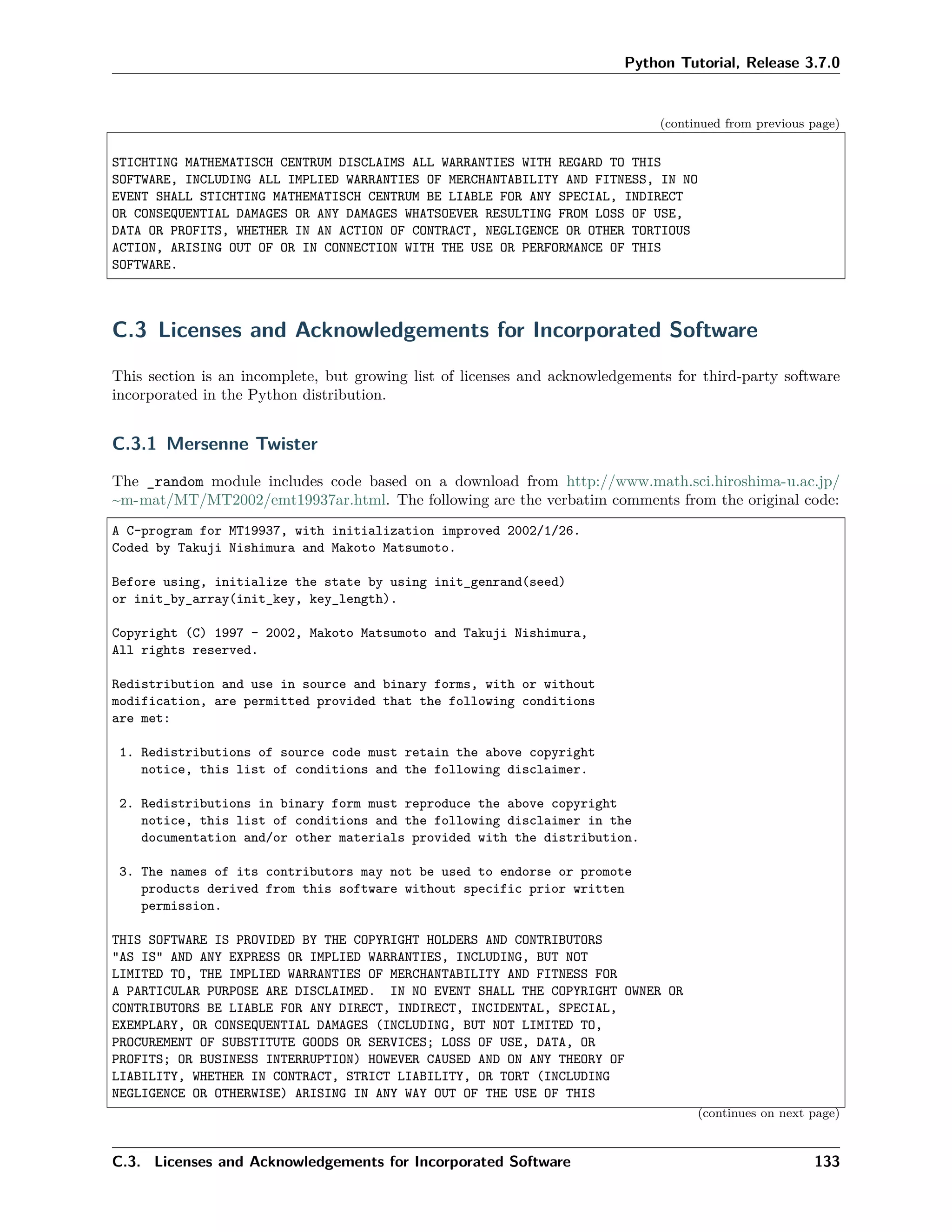Python Tutorial, Release 3.7.0
(continued from previous page)
STICHTING MATHEMATISCH CENTRUM DISCLAIMS ALL WARRANTIES WITH REGARD TO THIS
SOFTWARE, INCLUDING ALL IMPLIED WARRANTIES OF MERCHANTABILITY AND FITNESS, IN NO
EVENT SHALL STICHTING MATHEMATISCH CENTRUM BE LIABLE FOR ANY SPECIAL, INDIRECT
OR CONSEQUENTIAL DAMAGES OR ANY DAMAGES WHATSOEVER RESULTING FROM LOSS OF USE,
DATA OR PROFITS, WHETHER IN AN ACTION OF CONTRACT, NEGLIGENCE OR OTHER TORTIOUS
ACTION, ARISING OUT OF OR IN CONNECTION WITH THE USE OR PERFORMANCE OF THIS
SOFTWARE.
C.3 Licenses and Acknowledgements for Incorporated Software
This section is an incomplete, but growing list of licenses and acknowledgements for third-party software
incorporated in the Python distribution.
C.3.1 Mersenne Twister
The _random module includes code based on a download from http://www.math.sci.hiroshima-u.ac.jp/
~m-mat/MT/MT2002/emt19937ar.html. The following are the verbatim comments from the original code:
A C-program for MT19937, with initialization improved 2002/1/26.
Coded by Takuji Nishimura and Makoto Matsumoto.
Before using, initialize the state by using init_genrand(seed)
or init_by_array(init_key, key_length).
Copyright (C) 1997 - 2002, Makoto Matsumoto and Takuji Nishimura,
All rights reserved.
Redistribution and use in source and binary forms, with or without
modification, are permitted provided that the following conditions
are met:
1. Redistributions of source code must retain the above copyright
notice, this list of conditions and the following disclaimer.
2. Redistributions in binary form must reproduce the above copyright
notice, this list of conditions and the following disclaimer in the
documentation and/or other materials provided with the distribution.
3. The names of its contributors may not be used to endorse or promote
products derived from this software without specific prior written
permission.
THIS SOFTWARE IS PROVIDED BY THE COPYRIGHT HOLDERS AND CONTRIBUTORS
"AS IS" AND ANY EXPRESS OR IMPLIED WARRANTIES, INCLUDING, BUT NOT
LIMITED TO, THE IMPLIED WARRANTIES OF MERCHANTABILITY AND FITNESS FOR
A PARTICULAR PURPOSE ARE DISCLAIMED. IN NO EVENT SHALL THE COPYRIGHT OWNER OR
CONTRIBUTORS BE LIABLE FOR ANY DIRECT, INDIRECT, INCIDENTAL, SPECIAL,
EXEMPLARY, OR CONSEQUENTIAL DAMAGES (INCLUDING, BUT NOT LIMITED TO,
PROCUREMENT OF SUBSTITUTE GOODS OR SERVICES; LOSS OF USE, DATA, OR
PROFITS; OR BUSINESS INTERRUPTION) HOWEVER CAUSED AND ON ANY THEORY OF
LIABILITY, WHETHER IN CONTRACT, STRICT LIABILITY, OR TORT (INCLUDING
NEGLIGENCE OR OTHERWISE) ARISING IN ANY WAY OUT OF THE USE OF THIS
(continues on next page)
C.3. Licenses and Acknowledgements for Incorporated Software 133
 