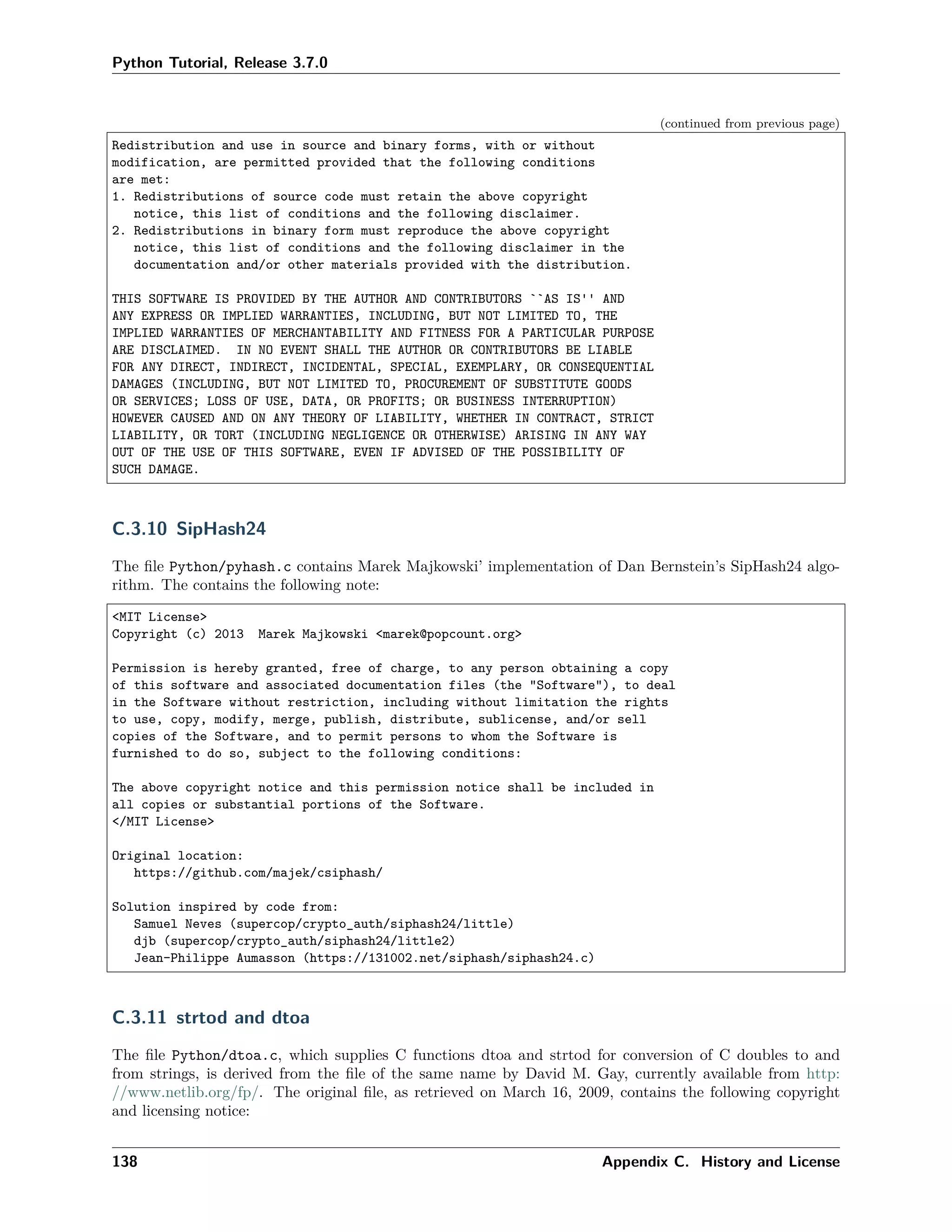 Python Tutorial, Release 3.7.0
(continued from previous page)
Redistribution and use in source and binary forms, with or without
modification, are permitted provided that the following conditions
are met:
1. Redistributions of source code must retain the above copyright
notice, this list of conditions and the following disclaimer.
2. Redistributions in binary form must reproduce the above copyright
notice, this list of conditions and the following disclaimer in the
documentation and/or other materials provided with the distribution.
THIS SOFTWARE IS PROVIDED BY THE AUTHOR AND CONTRIBUTORS ``AS IS'' AND
ANY EXPRESS OR IMPLIED WARRANTIES, INCLUDING, BUT NOT LIMITED TO, THE
IMPLIED WARRANTIES OF MERCHANTABILITY AND FITNESS FOR A PARTICULAR PURPOSE
ARE DISCLAIMED. IN NO EVENT SHALL THE AUTHOR OR CONTRIBUTORS BE LIABLE
FOR ANY DIRECT, INDIRECT, INCIDENTAL, SPECIAL, EXEMPLARY, OR CONSEQUENTIAL
DAMAGES (INCLUDING, BUT NOT LIMITED TO, PROCUREMENT OF SUBSTITUTE GOODS
OR SERVICES; LOSS OF USE, DATA, OR PROFITS; OR BUSINESS INTERRUPTION)
HOWEVER CAUSED AND ON ANY THEORY OF LIABILITY, WHETHER IN CONTRACT, STRICT
LIABILITY, OR TORT (INCLUDING NEGLIGENCE OR OTHERWISE) ARISING IN ANY WAY
OUT OF THE USE OF THIS SOFTWARE, EVEN IF ADVISED OF THE POSSIBILITY OF
SUCH DAMAGE.
C.3.10 SipHash24
The ﬁle Python/pyhash.c contains Marek Majkowski’ implementation of Dan Bernstein’s SipHash24 algo-
rithm. The contains the following note:
<MIT License>
Copyright (c) 2013 Marek Majkowski <marek@popcount.org>
Permission is hereby granted, free of charge, to any person obtaining a copy
of this software and associated documentation files (the "Software"), to deal
in the Software without restriction, including without limitation the rights
to use, copy, modify, merge, publish, distribute, sublicense, and/or sell
copies of the Software, and to permit persons to whom the Software is
furnished to do so, subject to the following conditions:
The above copyright notice and this permission notice shall be included in
all copies or substantial portions of the Software.
</MIT License>
Original location:
https://github.com/majek/csiphash/
Solution inspired by code from:
Samuel Neves (supercop/crypto_auth/siphash24/little)
djb (supercop/crypto_auth/siphash24/little2)
Jean-Philippe Aumasson (https://131002.net/siphash/siphash24.c)
C.3.11 strtod and dtoa
The ﬁle Python/dtoa.c, which supplies C functions dtoa and strtod for conversion of C doubles to and
from strings, is derived from the ﬁle of the same name by David M. Gay, currently available from http:
//www.netlib.org/fp/. The original ﬁle, as retrieved on March 16, 2009, contains the following copyright
and licensing notice:
138 Appendix C. History and License
 