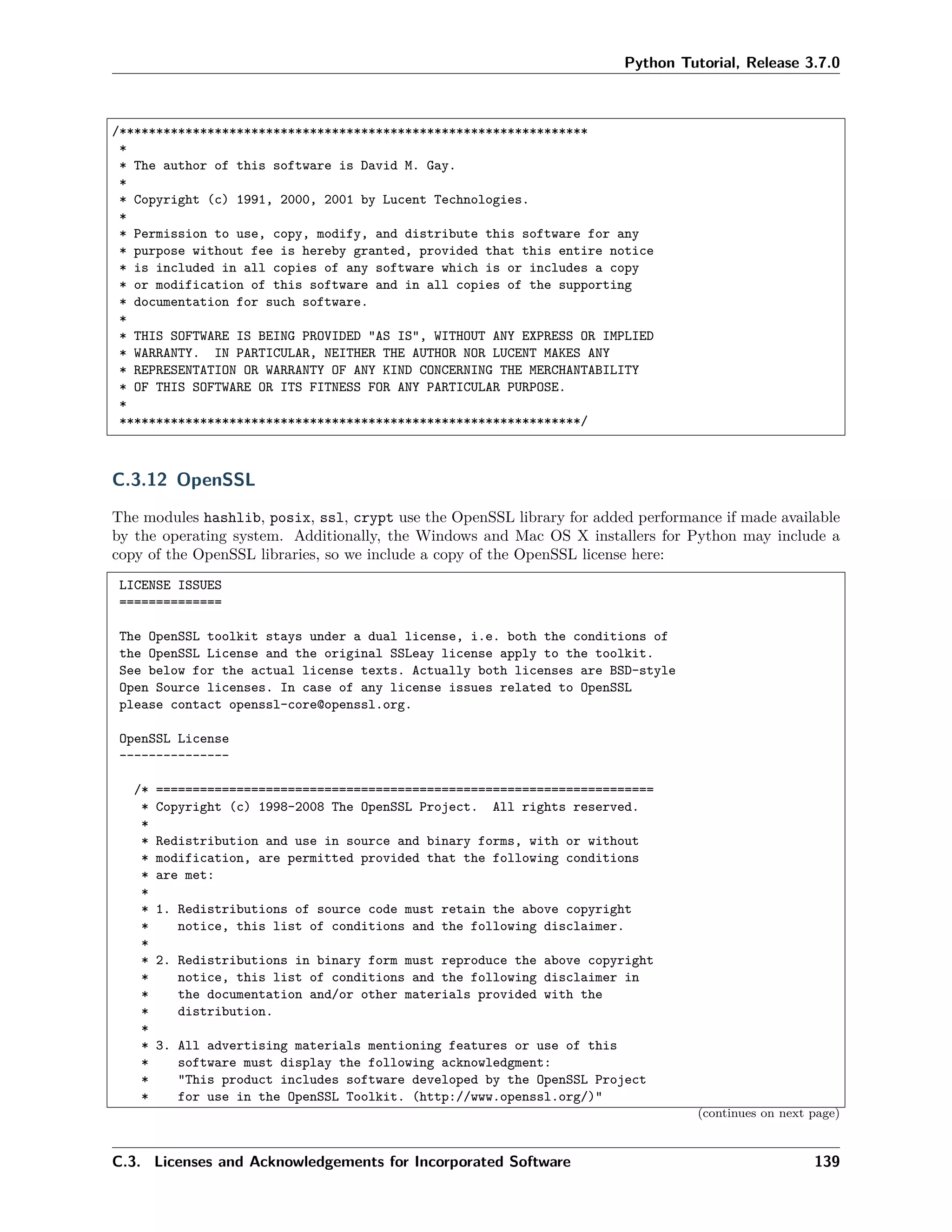 Python Tutorial, Release 3.7.0
/****************************************************************
*
* The author of this software is David M. Gay.
*
* Copyright (c) 1991, 2000, 2001 by Lucent Technologies.
*
* Permission to use, copy, modify, and distribute this software for any
* purpose without fee is hereby granted, provided that this entire notice
* is included in all copies of any software which is or includes a copy
* or modification of this software and in all copies of the supporting
* documentation for such software.
*
* THIS SOFTWARE IS BEING PROVIDED "AS IS", WITHOUT ANY EXPRESS OR IMPLIED
* WARRANTY. IN PARTICULAR, NEITHER THE AUTHOR NOR LUCENT MAKES ANY
* REPRESENTATION OR WARRANTY OF ANY KIND CONCERNING THE MERCHANTABILITY
* OF THIS SOFTWARE OR ITS FITNESS FOR ANY PARTICULAR PURPOSE.
*
***************************************************************/
C.3.12 OpenSSL
The modules hashlib, posix, ssl, crypt use the OpenSSL library for added performance if made available
by the operating system. Additionally, the Windows and Mac OS X installers for Python may include a
copy of the OpenSSL libraries, so we include a copy of the OpenSSL license here:
LICENSE ISSUES
==============
The OpenSSL toolkit stays under a dual license, i.e. both the conditions of
the OpenSSL License and the original SSLeay license apply to the toolkit.
See below for the actual license texts. Actually both licenses are BSD-style
Open Source licenses. In case of any license issues related to OpenSSL
please contact openssl-core@openssl.org.
OpenSSL License
---------------
/* ====================================================================
* Copyright (c) 1998-2008 The OpenSSL Project. All rights reserved.
*
* Redistribution and use in source and binary forms, with or without
* modification, are permitted provided that the following conditions
* are met:
*
* 1. Redistributions of source code must retain the above copyright
* notice, this list of conditions and the following disclaimer.
*
* 2. Redistributions in binary form must reproduce the above copyright
* notice, this list of conditions and the following disclaimer in
* the documentation and/or other materials provided with the
* distribution.
*
* 3. All advertising materials mentioning features or use of this
* software must display the following acknowledgment:
* "This product includes software developed by the OpenSSL Project
* for use in the OpenSSL Toolkit. (http://www.openssl.org/)"
(continues on next page)
C.3. Licenses and Acknowledgements for Incorporated Software 139
 