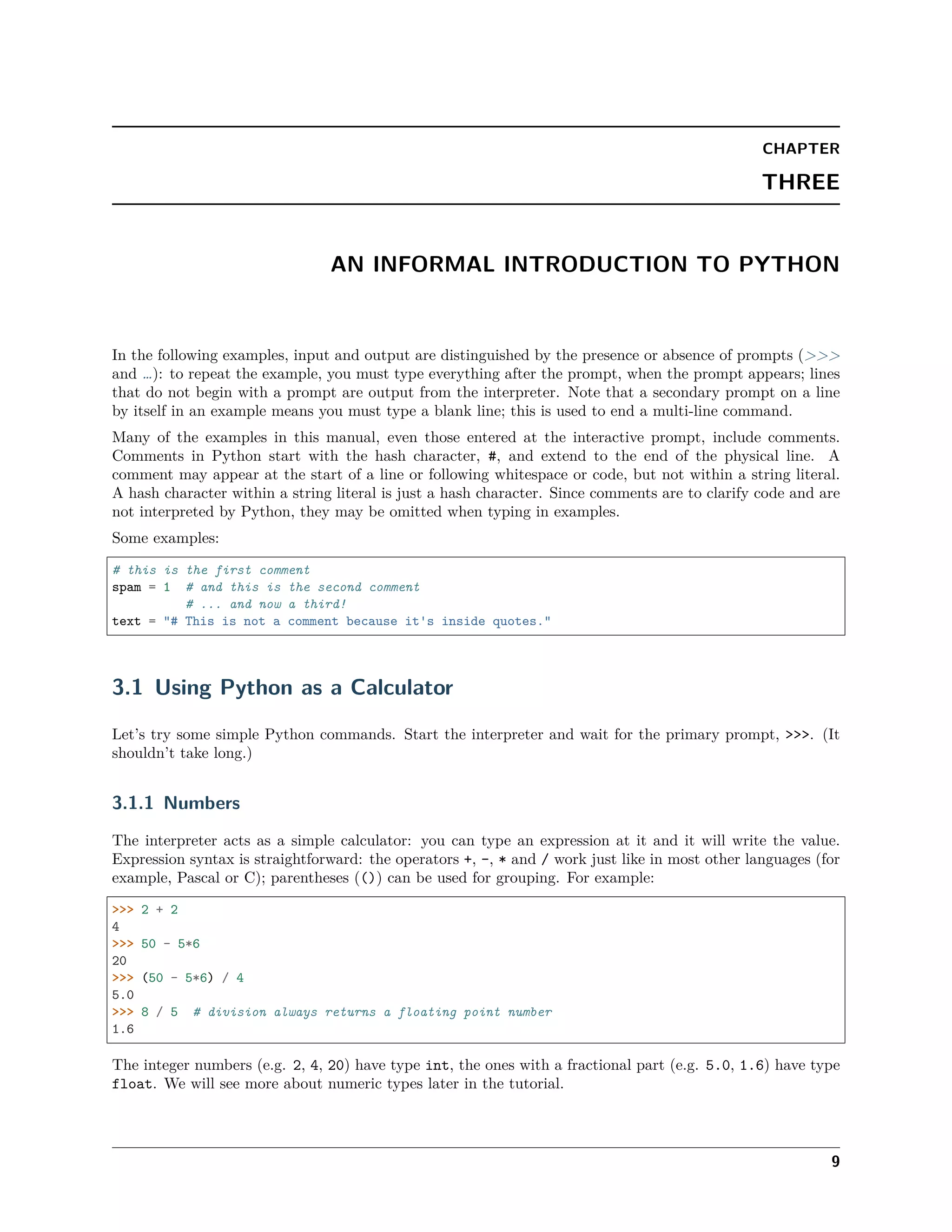 CHAPTER
THREE
AN INFORMAL INTRODUCTION TO PYTHON
In the following examples, input and output are distinguished by the presence or absence of prompts (>>>
and …): to repeat the example, you must type everything after the prompt, when the prompt appears; lines
that do not begin with a prompt are output from the interpreter. Note that a secondary prompt on a line
by itself in an example means you must type a blank line; this is used to end a multi-line command.
Many of the examples in this manual, even those entered at the interactive prompt, include comments.
Comments in Python start with the hash character, #, and extend to the end of the physical line. A
comment may appear at the start of a line or following whitespace or code, but not within a string literal.
A hash character within a string literal is just a hash character. Since comments are to clarify code and are
not interpreted by Python, they may be omitted when typing in examples.
Some examples:
# this is the first comment
spam = 1 # and this is the second comment
# ... and now a third!
text = "# This is not a comment because it's inside quotes."
3.1 Using Python as a Calculator
Let’s try some simple Python commands. Start the interpreter and wait for the primary prompt, >>>. (It
shouldn’t take long.)
3.1.1 Numbers
The interpreter acts as a simple calculator: you can type an expression at it and it will write the value.
Expression syntax is straightforward: the operators +, -, * and / work just like in most other languages (for
example, Pascal or C); parentheses (()) can be used for grouping. For example:
>>> 2 + 2
4
>>> 50 - 5*6
20
>>> (50 - 5*6) / 4
5.0
>>> 8 / 5 # division always returns a floating point number
1.6
The integer numbers (e.g. 2, 4, 20) have type int, the ones with a fractional part (e.g. 5.0, 1.6) have type
float. We will see more about numeric types later in the tutorial.
9
 