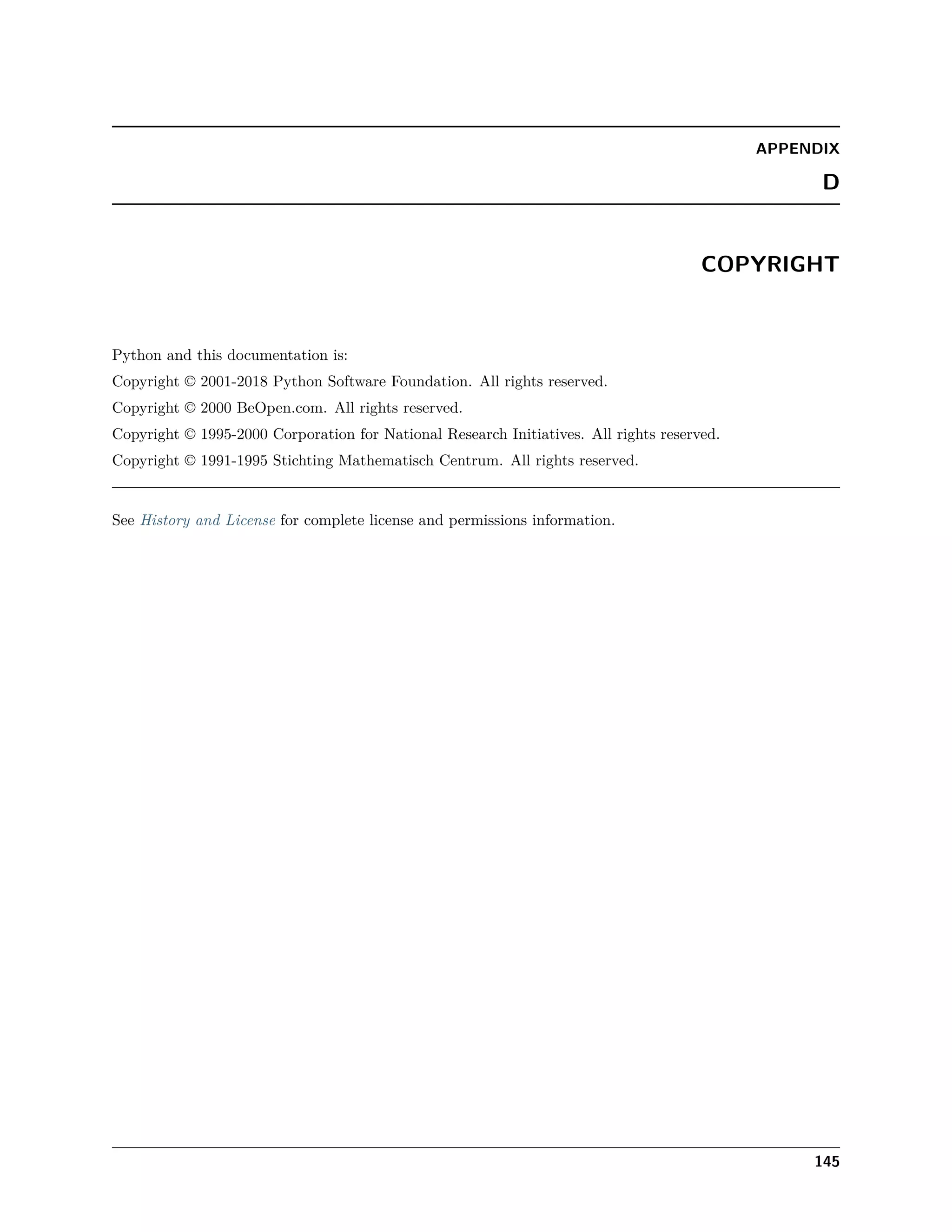 APPENDIX
D
COPYRIGHT
Python and this documentation is:
Copyright © 2001-2018 Python Software Foundation. All rights reserved.
Copyright © 2000 BeOpen.com. All rights reserved.
Copyright © 1995-2000 Corporation for National Research Initiatives. All rights reserved.
Copyright © 1991-1995 Stichting Mathematisch Centrum. All rights reserved.
See History and License for complete license and permissions information.
145
 
