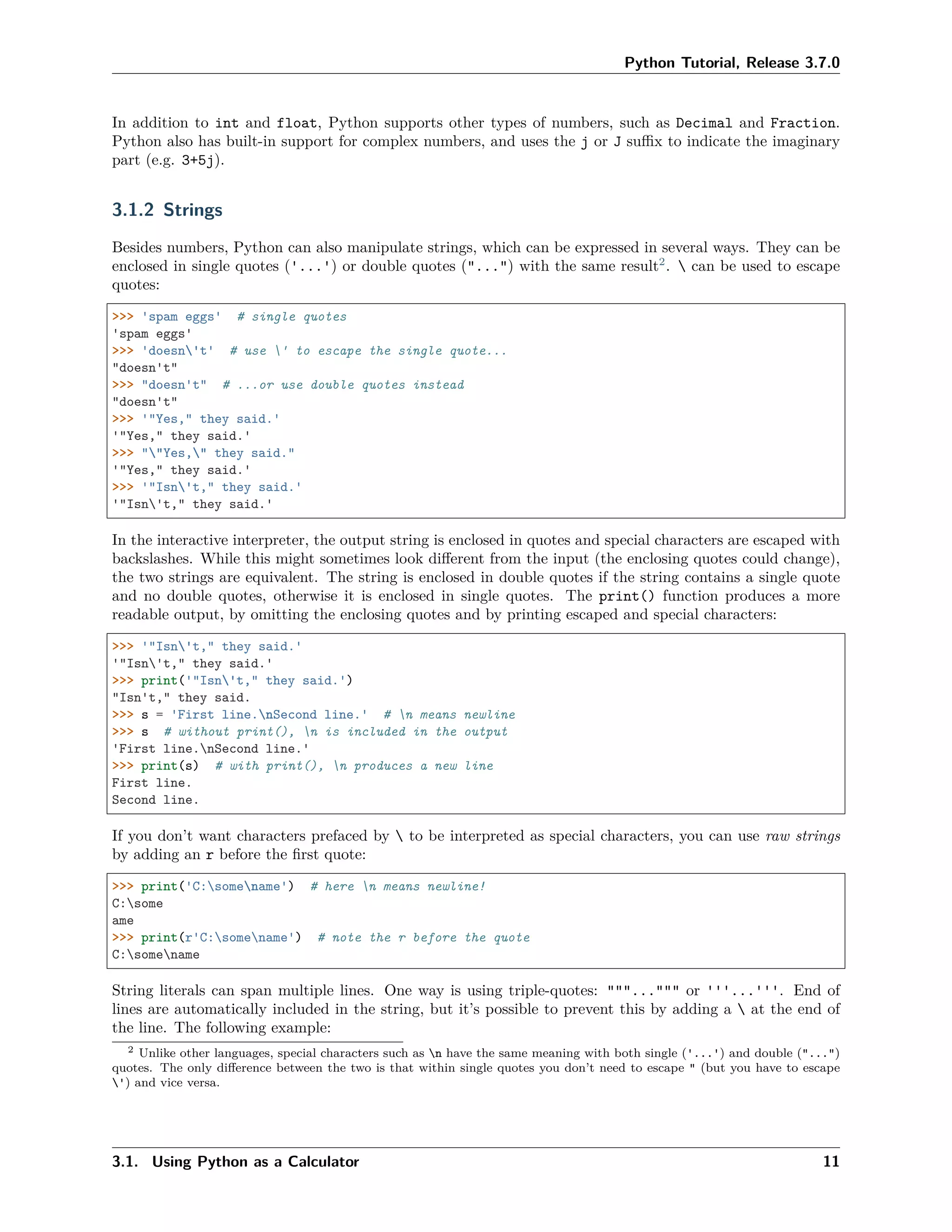 Python Tutorial, Release 3.7.0
In addition to int and float, Python supports other types of numbers, such as Decimal and Fraction.
Python also has built-in support for complex numbers, and uses the j or J suﬃx to indicate the imaginary
part (e.g. 3+5j).
3.1.2 Strings
Besides numbers, Python can also manipulate strings, which can be expressed in several ways. They can be
enclosed in single quotes ('...') or double quotes ("...") with the same result2
.  can be used to escape
quotes:
>>> 'spam eggs' # single quotes
'spam eggs'
>>> 'doesn't' # use ' to escape the single quote...
"doesn't"
>>> "doesn't" # ...or use double quotes instead
"doesn't"
>>> '"Yes," they said.'
'"Yes," they said.'
>>> ""Yes," they said."
'"Yes," they said.'
>>> '"Isn't," they said.'
'"Isn't," they said.'
In the interactive interpreter, the output string is enclosed in quotes and special characters are escaped with
backslashes. While this might sometimes look diﬀerent from the input (the enclosing quotes could change),
the two strings are equivalent. The string is enclosed in double quotes if the string contains a single quote
and no double quotes, otherwise it is enclosed in single quotes. The print() function produces a more
readable output, by omitting the enclosing quotes and by printing escaped and special characters:
>>> '"Isn't," they said.'
'"Isn't," they said.'
>>> print('"Isn't," they said.')
"Isn't," they said.
>>> s = 'First line.nSecond line.' # n means newline
>>> s # without print(), n is included in the output
'First line.nSecond line.'
>>> print(s) # with print(), n produces a new line
First line.
Second line.
If you don’t want characters prefaced by  to be interpreted as special characters, you can use raw strings
by adding an r before the ﬁrst quote:
>>> print('C:somename') # here n means newline!
C:some
ame
>>> print(r'C:somename') # note the r before the quote
C:somename
String literals can span multiple lines. One way is using triple-quotes: """...""" or '''...'''. End of
lines are automatically included in the string, but it’s possible to prevent this by adding a  at the end of
the line. The following example:
2 Unlike other languages, special characters such as n have the same meaning with both single ('...') and double ("...")
quotes. The only diﬀerence between the two is that within single quotes you don’t need to escape " (but you have to escape
') and vice versa.
3.1. Using Python as a Calculator 11
 