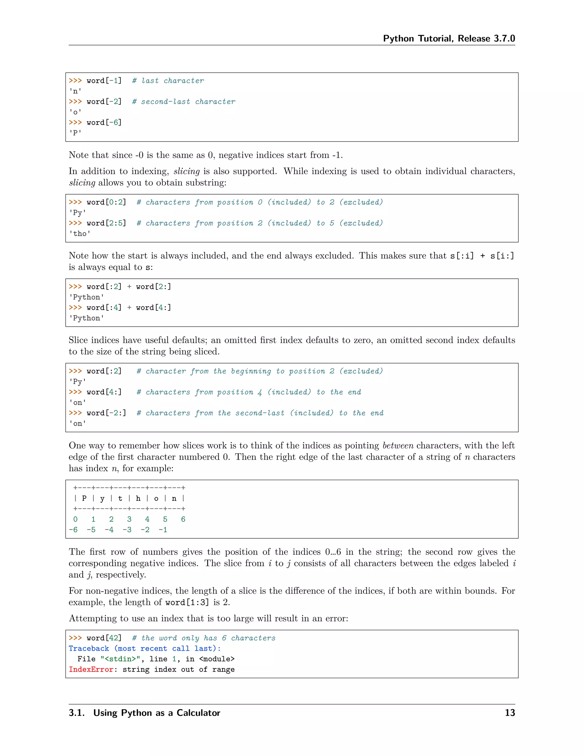 Python Tutorial, Release 3.7.0
>>> word[-1] # last character
'n'
>>> word[-2] # second-last character
'o'
>>> word[-6]
'P'
Note that since -0 is the same as 0, negative indices start from -1.
In addition to indexing, slicing is also supported. While indexing is used to obtain individual characters,
slicing allows you to obtain substring:
>>> word[0:2] # characters from position 0 (included) to 2 (excluded)
'Py'
>>> word[2:5] # characters from position 2 (included) to 5 (excluded)
'tho'
Note how the start is always included, and the end always excluded. This makes sure that s[:i] + s[i:]
is always equal to s:
>>> word[:2] + word[2:]
'Python'
>>> word[:4] + word[4:]
'Python'
Slice indices have useful defaults; an omitted ﬁrst index defaults to zero, an omitted second index defaults
to the size of the string being sliced.
>>> word[:2] # character from the beginning to position 2 (excluded)
'Py'
>>> word[4:] # characters from position 4 (included) to the end
'on'
>>> word[-2:] # characters from the second-last (included) to the end
'on'
One way to remember how slices work is to think of the indices as pointing between characters, with the left
edge of the ﬁrst character numbered 0. Then the right edge of the last character of a string of n characters
has index n, for example:
+---+---+---+---+---+---+
| P | y | t | h | o | n |
+---+---+---+---+---+---+
0 1 2 3 4 5 6
-6 -5 -4 -3 -2 -1
The ﬁrst row of numbers gives the position of the indices 0…6 in the string; the second row gives the
corresponding negative indices. The slice from i to j consists of all characters between the edges labeled i
and j, respectively.
For non-negative indices, the length of a slice is the diﬀerence of the indices, if both are within bounds. For
example, the length of word[1:3] is 2.
Attempting to use an index that is too large will result in an error:
>>> word[42] # the word only has 6 characters
Traceback (most recent call last):
File "<stdin>", line 1, in <module>
IndexError: string index out of range
3.1. Using Python as a Calculator 13
 