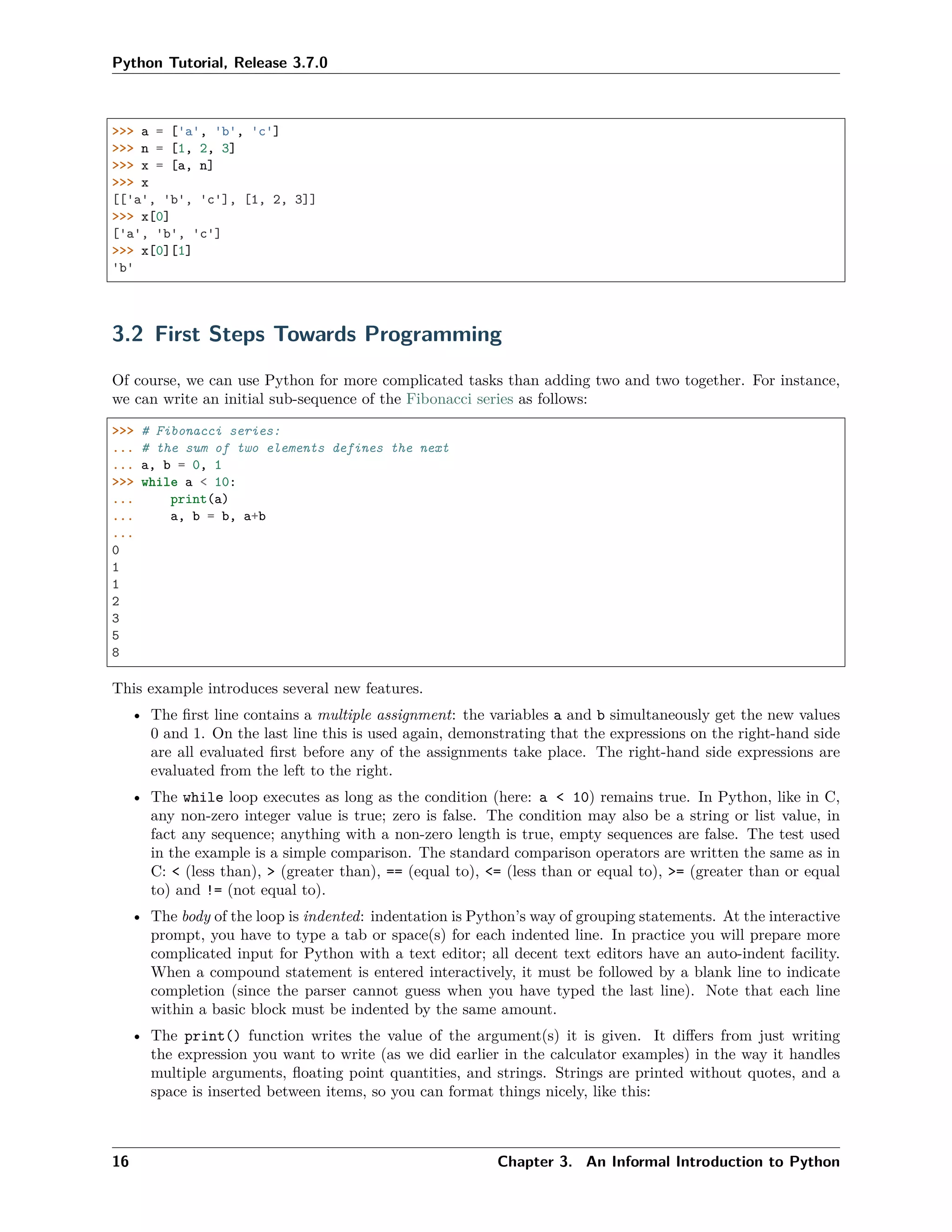 Python Tutorial, Release 3.7.0
>>> a = ['a', 'b', 'c']
>>> n = [1, 2, 3]
>>> x = [a, n]
>>> x
[['a', 'b', 'c'], [1, 2, 3]]
>>> x[0]
['a', 'b', 'c']
>>> x[0][1]
'b'
3.2 First Steps Towards Programming
Of course, we can use Python for more complicated tasks than adding two and two together. For instance,
we can write an initial sub-sequence of the Fibonacci series as follows:
>>> # Fibonacci series:
... # the sum of two elements defines the next
... a, b = 0, 1
>>> while a < 10:
... print(a)
... a, b = b, a+b
...
0
1
1
2
3
5
8
This example introduces several new features.
• The ﬁrst line contains a multiple assignment: the variables a and b simultaneously get the new values
0 and 1. On the last line this is used again, demonstrating that the expressions on the right-hand side
are all evaluated ﬁrst before any of the assignments take place. The right-hand side expressions are
evaluated from the left to the right.
• The while loop executes as long as the condition (here: a < 10) remains true. In Python, like in C,
any non-zero integer value is true; zero is false. The condition may also be a string or list value, in
fact any sequence; anything with a non-zero length is true, empty sequences are false. The test used
in the example is a simple comparison. The standard comparison operators are written the same as in
C: < (less than), > (greater than), == (equal to), <= (less than or equal to), >= (greater than or equal
to) and != (not equal to).
• The body of the loop is indented: indentation is Python’s way of grouping statements. At the interactive
prompt, you have to type a tab or space(s) for each indented line. In practice you will prepare more
complicated input for Python with a text editor; all decent text editors have an auto-indent facility.
When a compound statement is entered interactively, it must be followed by a blank line to indicate
completion (since the parser cannot guess when you have typed the last line). Note that each line
within a basic block must be indented by the same amount.
• The print() function writes the value of the argument(s) it is given. It diﬀers from just writing
the expression you want to write (as we did earlier in the calculator examples) in the way it handles
multiple arguments, ﬂoating point quantities, and strings. Strings are printed without quotes, and a
space is inserted between items, so you can format things nicely, like this:
16 Chapter 3. An Informal Introduction to Python
 