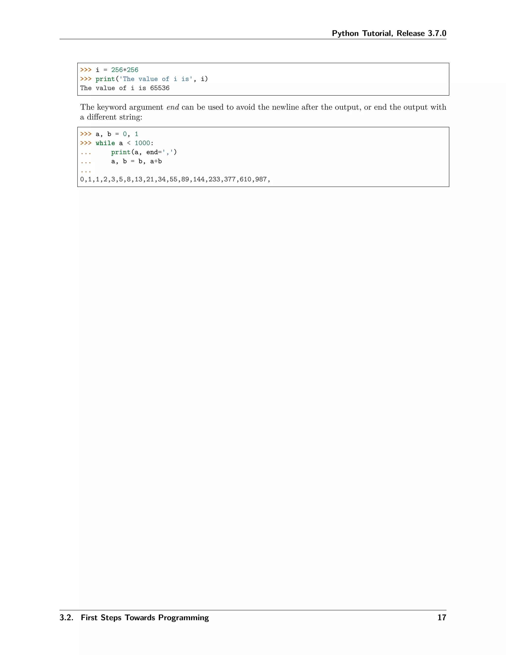 Python Tutorial, Release 3.7.0
>>> i = 256*256
>>> print('The value of i is', i)
The value of i is 65536
The keyword argument end can be used to avoid the newline after the output, or end the output with
a diﬀerent string:
>>> a, b = 0, 1
>>> while a < 1000:
... print(a, end=',')
... a, b = b, a+b
...
0,1,1,2,3,5,8,13,21,34,55,89,144,233,377,610,987,
3.2. First Steps Towards Programming 17
 