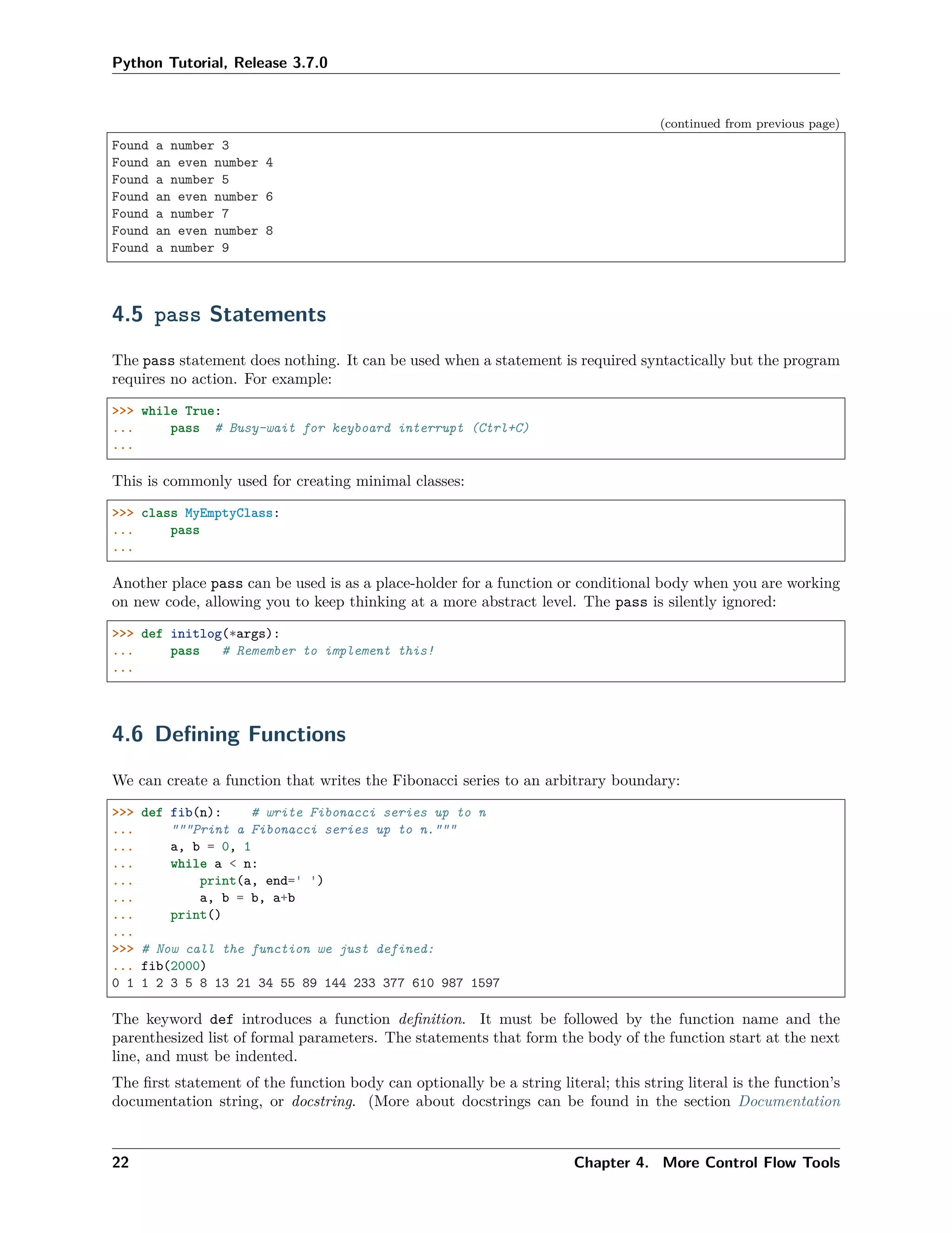Python Tutorial, Release 3.7.0
(continued from previous page)
Found a number 3
Found an even number 4
Found a number 5
Found an even number 6
Found a number 7
Found an even number 8
Found a number 9
4.5 pass Statements
The pass statement does nothing. It can be used when a statement is required syntactically but the program
requires no action. For example:
>>> while True:
... pass # Busy-wait for keyboard interrupt (Ctrl+C)
...
This is commonly used for creating minimal classes:
>>> class MyEmptyClass:
... pass
...
Another place pass can be used is as a place-holder for a function or conditional body when you are working
on new code, allowing you to keep thinking at a more abstract level. The pass is silently ignored:
>>> def initlog(*args):
... pass # Remember to implement this!
...
4.6 Deﬁning Functions
We can create a function that writes the Fibonacci series to an arbitrary boundary:
>>> def fib(n): # write Fibonacci series up to n
... """Print a Fibonacci series up to n."""
... a, b = 0, 1
... while a < n:
... print(a, end=' ')
... a, b = b, a+b
... print()
...
>>> # Now call the function we just defined:
... fib(2000)
0 1 1 2 3 5 8 13 21 34 55 89 144 233 377 610 987 1597
The keyword def introduces a function deﬁnition. It must be followed by the function name and the
parenthesized list of formal parameters. The statements that form the body of the function start at the next
line, and must be indented.
The ﬁrst statement of the function body can optionally be a string literal; this string literal is the function’s
documentation string, or docstring. (More about docstrings can be found in the section Documentation
22 Chapter 4. More Control Flow Tools
 